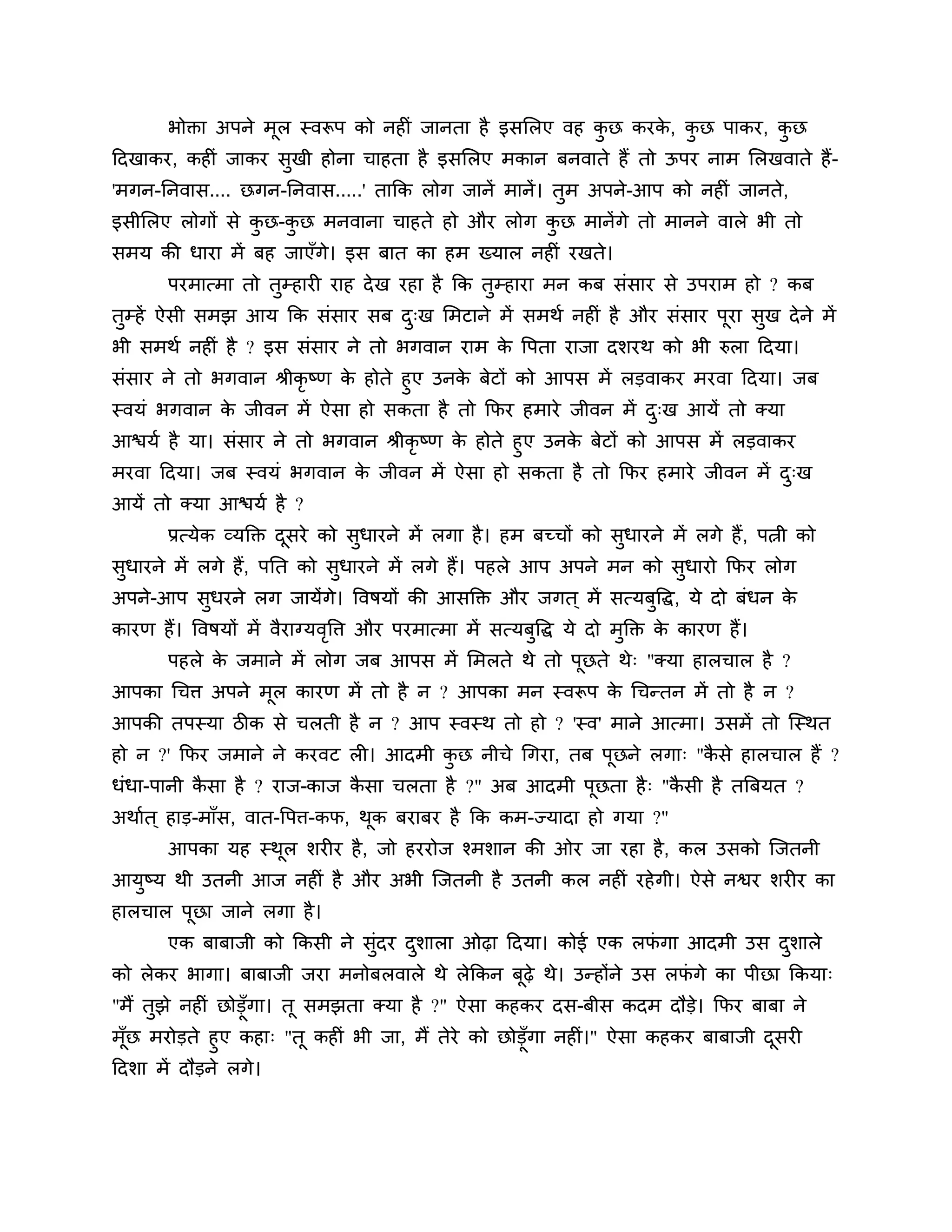 बोक्ता अऩने भूर स्वरूऩ को नहीॊ जानता है इसलरए वह कछ कयक, कछ ऩाकय, कछ
                                                          ु    े  ु        ु
ठदखाकय, कहीॊ जाकय सुखी होना चाहता है इसलरए भकान फनवाते हैं तो ऊऩय नाभ लरखवाते हैं-
'भगन-ननवास.... छगन-ननवास.....' ताकक रोग जानें भानें । तुभ अऩने-आऩ को नहीॊ जानते,
इसीलरए रोगों से कछ-कछ भनवाना चाहते हो औय रोग कछ भानें गे तो भानने वारे बी तो
                 ु  ु                         ु
सभम की धाया भें फह जाएॉगे। इस फात का हभ ख्मार नहीॊ यखते।
        ऩयभात्भा तो तुम्हायी याह दे ख यहा है कक तुम्हाया भन कफ सॊसाय से उऩयाभ हो ? कफ
तम्हें ऐसी सभझ आम कक सॊसाय सफ द्ख लभटाने भें सभथश नहीॊ है औय सॊसाय ऩया सख दे ने भें
 ु                             ु                                    ू   ु
बी सभथश नहीॊ है ? इस सॊसाय ने तो बगवान याभ क त्तऩता याजा दर्यथ को बी रुरा ठदमा।
                                            े
सॊसाय ने तो बगवान श्रीकृष्ण क होते हुए उनक फेटों को आऩस भें रडवाकय भयवा ठदमा। जफ
                             े            े
स्वमॊ बगवान क जीवन भें ऐसा हो सकता है तो कपय हभाये जीवन भें द्ख आमें तो क्मा
             े                                                 ु
आिमश है मा। सॊसाय ने तो बगवान श्रीकृष्ण क होते हुए उनक फेटों को आऩस भें रडवाकय
                                         े            े
भयवा ठदमा। जफ स्वमॊ बगवान क जीवन भें ऐसा हो सकता है तो कपय हभाये जीवन भें द्ख
                            े                                                 ु
आमें तो क्मा आिमश है ?
        प्रत्मेक व्मक्तक्त दसये को सुधायने भें रगा है । हभ फच्चों को सुधायने भें रगे हैं , ऩत्नी को
                            ू
सुधायने भें रगे हैं, ऩनत को सुधायने भें रगे हैं। ऩहरे आऩ अऩने भन को सुधायो कपय रोग
अऩने-आऩ सुधयने रग जामेंगे। त्तवषमों की आसक्तक्त औय जगत ् भें सत्मफुत्तद्ध, मे दो फॊधन के
कायण हैं। त्तवषमों भें वैयाग्मवत्ति औय ऩयभात्भा भें सत्मफुत्तद्ध मे दो भुक्तक्त क कायण हैं।
                               ृ                                                 े
        ऩहरे क जभाने भें रोग जफ आऩस भें लभरते थे तो ऩछते थे् "क्मा हारचार है ?
              े                                      ू
आऩका गचि अऩने भूर कायण भें तो है न ? आऩका भन स्वरूऩ क गचन्तन भें तो है न ?
                                                     े
आऩकी तऩस्मा िीक से चरती है न ? आऩ स्वस्थ तो हो ? 'स्व' भाने आत्भा। उसभें तो श्चस्थत
हो न ?' कपय जभाने ने कयवट री। आदभी कछ नीचे गगया, तफ ऩूछने रगा् "कसे हारचार हैं ?
                                    ु                            ै
धॊधा-ऩानी कसा है ? याज-काज कसा चरता है ?" अफ आदभी ऩूछता है ् "कसी है तत्रफमत ?
           ै                ै                                  ै
अथाशत ् हाड-भाॉस, वात-त्तऩि-कप, थक फयाफय है कक कभ-ज्मादा हो गमा ?"
                                 ू
        आऩका मह स्थर र्यीय है , जो हययोज श्भर्ान की ओय जा यहा है , कर उसको श्चजतनी
                   ू
आमष्म थी उतनी आज नहीॊ है औय अबी श्चजतनी है उतनी कर नहीॊ यहे गी। ऐसे नश्वय र्यीय का
  ु
हारचार ऩूछा जाने रगा है ।
        एक फाफाजी को ककसी ने सुॊदय दर्ारा ओढ़ा ठदमा। कोई एक रपगा आदभी उस दर्ारे
                                    ु                         ॊ           ु
को रेकय बागा। फाफाजी जया भनोफरवारे थे रेककन फूढ़े थे। उन्होंने उस रपगे का ऩीछा ककमा्
                                                                    ॊ
"भैं तुझे नहीॊ छोडूॉगा। तू सभझता क्मा है ?" ऐसा कहकय दस-फीस कदभ दौडे। कपय फाफा ने
भॉूछ भयोडते हुए कहा् "तू कहीॊ बी जा, भैं तेये को छोडूॉगा नहीॊ।" ऐसा कहकय फाफाजी दसयी
                                                                                 ू
ठदर्ा भें दौडने रगे।
 