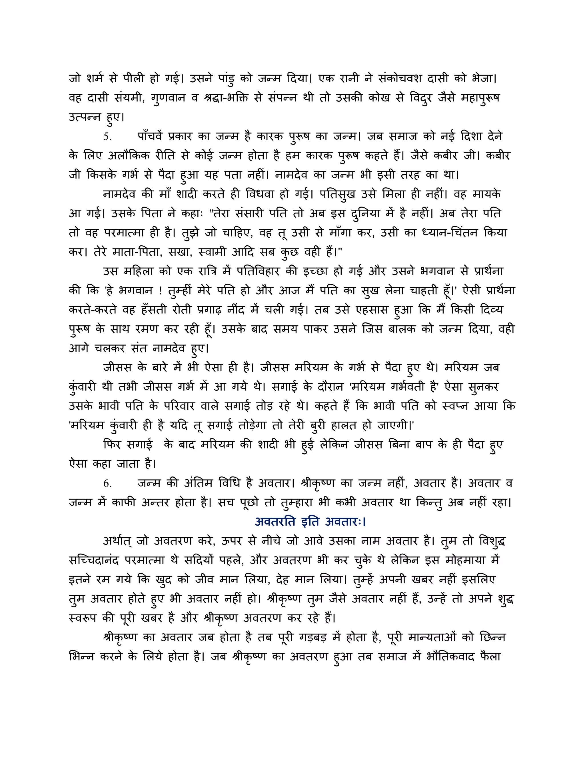 जो र्भश से ऩीरी हो गई। उसने ऩाॊडु को जन्भ ठदमा। एक यानी ने सॊकोचवर् दासी को बेजा।
वह दासी सॊमभी, गुणवान व श्रद्धा-बक्तक्त से सॊऩन्न थी तो उसकी कोख से त्तवदय जैसे भहाऩरूष
                                                                         ु          ु
उत्ऩन्न हुए।
       5.      ऩाॉचवें प्रकाय का जन्भ है कायक ऩरूष का जन्भ। जफ सभाज को नई ठदर्ा दे ने
                                               ु
क लरए अरौककक यीनत से कोई जन्भ होता है हभ कायक ऩुरूष कहते हैं। जैसे कफीय जी। कफीय
 े
जी ककसक गबश से ऩैदा हुआ मह ऩता नहीॊ। नाभदे व का जन्भ बी इसी तयह का था।
        े
      नाभदे व की भाॉ र्ादी कयते ही त्तवधवा हो गई। ऩनतसख उसे लभरा ही नहीॊ। वह भामक
                                                      ु                          े
आ गई। उसक त्तऩता ने कहा् "तेया सॊसायी ऩनत तो अफ इस दननमा भें है नहीॊ। अफ तेया ऩनत
         े                                          ु
तो वह ऩयभात्भा ही है । तझे जो चाठहए, वह तू उसी से भाॉगा कय, उसी का ध्मान-गचॊतन ककमा
                        ु
कय। तेये भाता-त्तऩता, सखा, स्वाभी आठद सफ कछ वही हैं।"
                                          ु
       उस भठहरा को एक यात्रि भें ऩनतत्तवहाय की इच्छा हो गई औय उसने बगवान से प्राथशना
की कक 'हे बगवान ! तम्हीॊ भेये ऩनत हो औय आज भैं ऩनत का सख रेना चाहती हूॉ।' ऐसी प्राथशना
                    ु                                     ु
कयते-कयते वह हॉसती योती प्रगाढ़ नीॊद भें चरी गई। तफ उसे एहसास हुआ कक भैं ककसी ठदव्म
ऩुरूष क साथ यभण कय यही हूॉ। उसक फाद सभम ऩाकय उसने श्चजस फारक को जन्भ ठदमा, वही
       े                       े
आगे चरकय सॊत नाभदे व हुए।
      जीसस क फाये भें बी ऐसा ही है । जीसस भरयमभ क गबश से ऩैदा हुए थे। भरयमभ जफ
             े                                   े
कवायी थी तबी जीसस गबश भें आ गमे थे। सगाई क दौयान 'भरयमभ गबशवती है ' ऐसा सनकय
 ॊु                                          े                             ु
उसक बावी ऩनत क ऩरयवाय वारे सगाई तोड यहे थे। कहते हैं कक बावी ऩनत को स्वप्न आमा कक
   े          े
'भरयमभ कवायी ही है मठद तू सगाई तोडेगा तो तेयी फुयी हारत हो जाएगी।'
        ॊु
       कपय सगाई     क फाद भरयमभ की र्ादी बी हुई रेककन जीसस त्रफना फाऩ क ही ऩैदा हुए
                     े                                                 े
ऐसा कहा जाता है ।
       6.      जन्भ की अॊनतभ त्तवगध है अवताय। श्रीकृष्ण का जन्भ नहीॊ, अवताय है । अवताय व
जन्भ भें कापी अन्तय होता है । सच ऩूछो तो तुम्हाया बी कबी अवताय था ककन्तु अफ नहीॊ यहा।
                                      अवतयनत इनत अवताय्।
       अथाशत ् जो अवतयण कये , ऊऩय से नीचे जो आवे उसका नाभ अवताय है । तुभ तो त्तवर्द्ध
                                                                                  ु
सश्चच्चदानॊद ऩयभात्भा थे सठदमों ऩहरे, औय अवतयण बी कय चक थे रेककन इस भोहभामा भें
                                                      ु े
इतने यभ गमे कक खद को जीव भान लरमा, दे ह भान लरमा। तुम्हें अऩनी खफय नहीॊ इसलरए
                ु
तुभ अवताय होते हुए बी अवताय नहीॊ हो। श्रीकृष्ण तुभ जैसे अवताय नहीॊ हैं, उन्हें तो अऩने र्ुद्ध
स्वरूऩ की ऩूयी खफय है औय श्रीकृष्ण अवतयण कय यहे हैं।
       श्रीकृष्ण का अवताय जफ होता है तफ ऩूयी गडफड भें होता है, ऩूयी भान्मताओॊ को नछन्न
लबन्न कयने क लरमे होता है । जफ श्रीकृष्ण का अवतयण हुआ तफ सभाज भें बौनतकवाद परा
            े                                                               ै
 