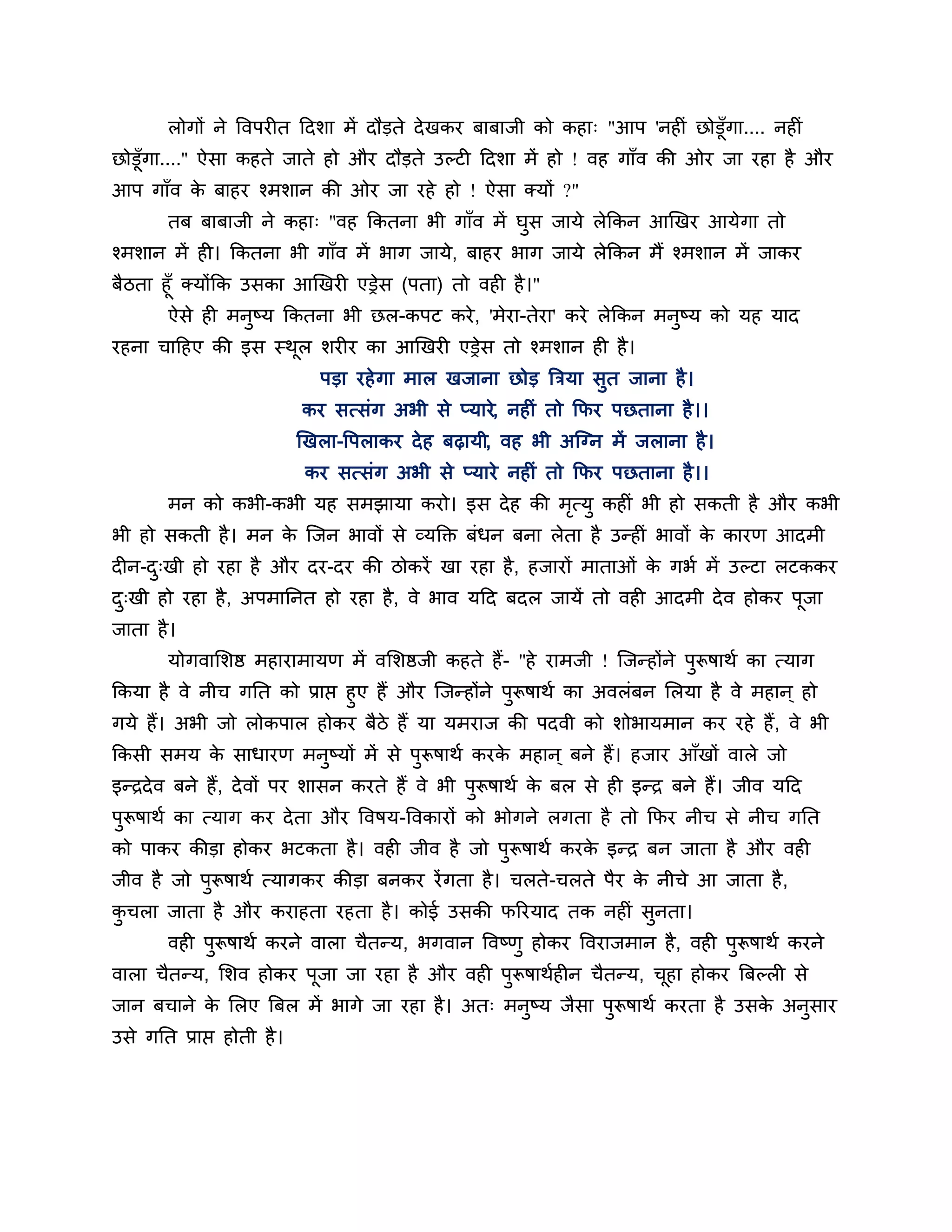 रोगों ने त्तवऩयीत ठदर्ा भें दौडते दे खकय फाफाजी को कहा् "आऩ 'नहीॊ छोडूॉगा.... नहीॊ
छोडूॉगा....'' ऐसा कहते जाते हो औय दौडते उल्टी ठदर्ा भें हो ! वह गाॉव की ओय जा यहा है औय
आऩ गाॉव क फाहय श्भर्ान की ओय जा यहे हो ! ऐसा क्मों ?"
         े
        तफ फाफाजी ने कहा् "वह ककतना बी गाॉव भें घुस जामे रेककन आखखय आमेगा तो
श्भर्ान भें ही। ककतना बी गाॉव भें बाग जामे, फाहय बाग जामे रेककन भैं श्भर्ान भें जाकय
फैिता हूॉ क्मोंकक उसका आखखयी एड्रेस (ऩता) तो वही है ।"
       ऐसे ही भनष्म ककतना बी छर-कऩट कये , 'भेया-तेया' कये रेककन भनष्म को मह माद
                   ु                                              ु
यहना चाठहए की इस स्थर र्यीय का आखखयी एड्रेस तो श्भर्ान ही है ।
                    ू
                               ऩडा यहे गा भार खजाना छोड त्रिमा सुत जाना है ।
                            कय सत्सॊग अबी से प्माये, नहीॊ तो कपय ऩछताना है ।।
                            खखरा-त्तऩराकय दे ह फढ़ामी, वह बी अश्चग्न भें जराना है ।
                             कय सत्सॊग अबी से प्माये नहीॊ तो कपय ऩछताना है ।।
        भन को कबी-कबी मह सभझामा कयो। इस दे ह की भत्मु कहीॊ बी हो सकती है औय कबी
                                                 ृ
बी हो सकती है । भन क श्चजन बावों से व्मक्तक्त फॊधन फना रेता है उन्हीॊ बावों क कायण आदभी
                    े                                                        े
दीन-द्खी हो यहा है औय दय-दय की िोकयें खा यहा है , हजायों भाताओॊ क गबश भें उल्टा रटककय
     ु                                                           े
द्खी हो यहा है , अऩभाननत हो यहा है , वे बाव मठद फदर जामें तो वही आदभी दे व होकय ऩजा
 ु                                                                               ू
जाता है ।
        मोगवालर्ष्ठ भहायाभामण भें वलर्ष्ठजी कहते हैं- "हे याभजी ! श्चजन्होंने ऩुरूषाथश का त्माग
ककमा है वे नीच गनत को प्राप्त हुए हैं औय श्चजन्होंने ऩुरूषाथश का अवरॊफन लरमा है वे भहान ् हो
गमे हैं। अबी जो रोकऩार होकय फैिे हैं मा मभयाज की ऩदवी को र्ोबामभान कय यहे हैं , वे बी
ककसी सभम क साधायण भनुष्मों भें से ऩुरूषाथश कयक भहान ् फने हैं। हजाय आॉखों वारे जो
          े                                   े
इन्िदे व फने हैं, दे वों ऩय र्ासन कयते हैं वे बी ऩुरूषाथश क फर से ही इन्ि फने हैं। जीव मठद
                                                           े
ऩुरूषाथश का त्माग कय दे ता औय त्तवषम-त्तवकायों को बोगने रगता है तो कपय नीच से नीच गनत
को ऩाकय कीडा होकय बटकता है । वही जीव है जो ऩुरूषाथश कयक इन्ि फन जाता है औय वही
                                                       े
जीव है जो ऩुरूषाथश त्मागकय कीडा फनकय यें गता है । चरते-चरते ऩैय क नीचे आ जाता है ,
                                                                 े
कचरा जाता है औय कयाहता यहता है । कोई उसकी परयमाद तक नहीॊ सुनता।
 ु
        वही ऩुरूषाथश कयने वारा चैतन्म, बगवान त्तवष्णु होकय त्तवयाजभान है , वही ऩुरूषाथश कयने
वारा चैतन्म, लर्व होकय ऩूजा जा यहा है औय वही ऩुरूषाथशहीन चैतन्म, चहा होकय त्रफल्री से
                                                                  ू
जान फचाने क लरए त्रफर भें बागे जा यहा है । अत् भनुष्म जैसा ऩुरूषाथश कयता है उसक अनुसाय
           े                                                                   े
उसे गनत प्राप्त होती है ।
 
