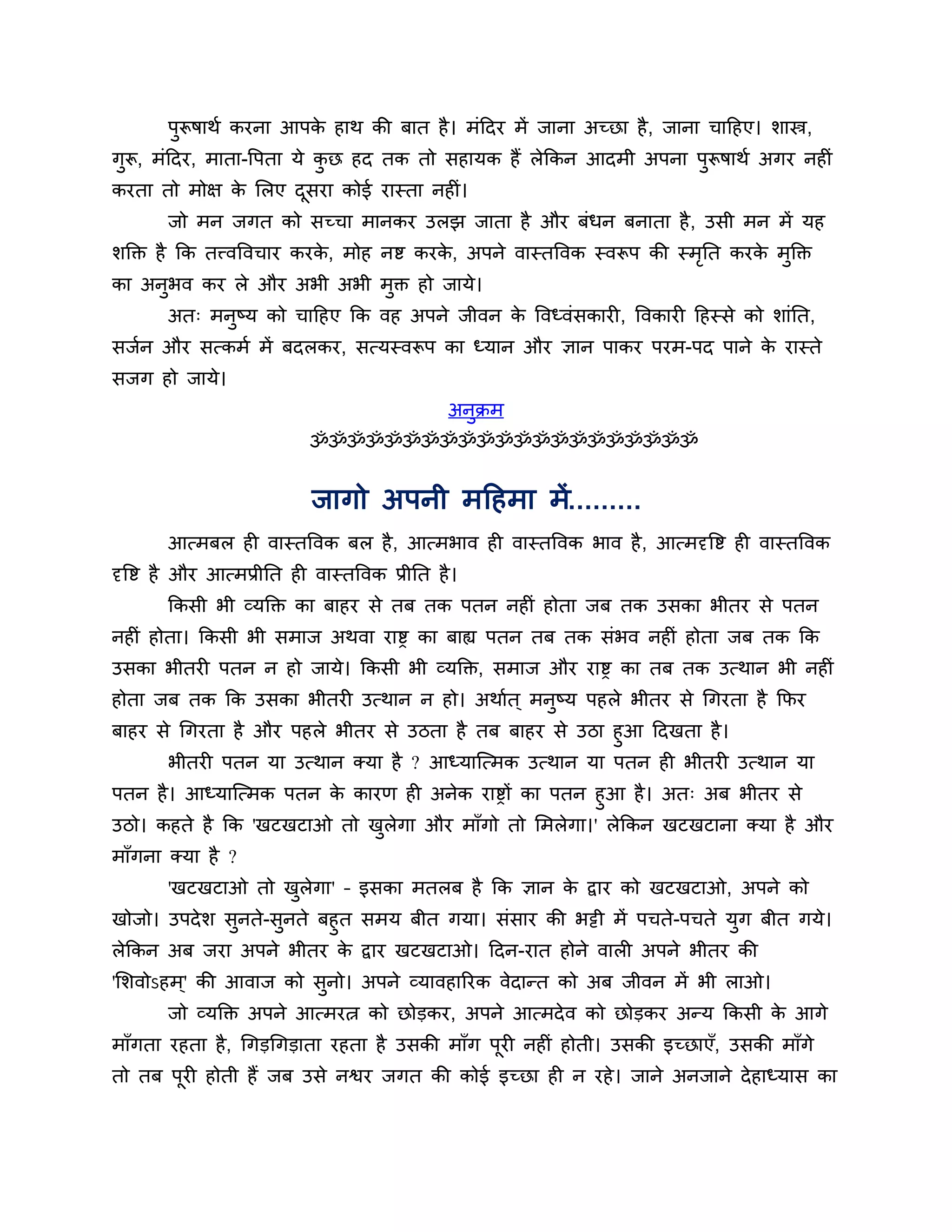 ऩुरूषाथश कयना आऩक हाथ की फात है । भॊठदय भें जाना अच्छा है , जाना चाठहए। र्ास्त्र,
                         े
गुरू, भॊठदय, भाता-त्तऩता मे कछ हद तक तो सहामक हैं रेककन आदभी अऩना ऩुरूषाथश अगय नहीॊ
                             ु
कयता तो भोऺ क लरए दसया कोई यास्ता नहीॊ।
             े     ू
        जो भन जगत को सच्चा भानकय उरझ जाता है औय फॊधन फनाता है , उसी भन भें मह
र्क्तक्त है कक तत्त्वत्तवचाय कयक, भोह नष्ट कयक, अऩने वास्तत्तवक स्वरूऩ की स्भनत कयक भुक्तक्त
                                े             े                              ृ     े
का अनुबव कय रे औय अबी अबी भुक्त हो जामे।
        अत् भनष्म को चाठहए कक वह अऩने जीवन क त्तवध्वॊसकायी, त्तवकायी ठहस्से को र्ाॊनत,
              ु                             े
सजशन औय सत्कभश भें फदरकय, सत्मस्वरूऩ का ध्मान औय ऻान ऩाकय ऩयभ-ऩद ऩाने क यास्ते
                                                                       े
सजग हो जामे।
                                                 अनक्रभ
                                                   ु
                             ॐॐॐॐॐॐॐॐॐॐॐॐॐॐॐॐॐॐॐॐॐ


                             जागो अऩनी भठहभा भें.........
        आत्भफर ही वास्तत्तवक फर है , आत्भबाव ही वास्तत्तवक बाव है , आत्भदृत्तष्ट ही वास्तत्तवक
दृत्तष्ट है औय आत्भप्रीनत ही वास्तत्तवक प्रीनत है ।
        ककसी बी व्मक्तक्त का फाहय से तफ तक ऩतन नहीॊ होता जफ तक उसका बीतय से ऩतन
नहीॊ होता। ककसी बी सभाज अथवा याष्ड का फाह्य ऩतन तफ तक सॊबव नहीॊ होता जफ तक कक
उसका बीतयी ऩतन न हो जामे। ककसी बी व्मक्तक्त, सभाज औय याष्ड का तफ तक उत्थान बी नहीॊ
होता जफ तक कक उसका बीतयी उत्थान न हो। अथाशत ् भनुष्म ऩहरे बीतय से गगयता है कपय
फाहय से गगयता है औय ऩहरे बीतय से उिता है तफ फाहय से उिा हुआ ठदखता है ।
      बीतयी ऩतन मा उत्थान क्मा है ? आध्माश्चत्भक उत्थान मा ऩतन ही बीतयी उत्थान मा
ऩतन है । आध्माश्चत्भक ऩतन क कायण ही अनेक याष्डों का ऩतन हुआ है । अत् अफ बीतय से
                           े
उिो। कहते है कक 'खटखटाओ तो खरेगा औय भाॉगो तो लभरेगा।' रेककन खटखटाना क्मा है औय
                               ु
भाॉगना क्मा है ?
        'खटखटाओ तो खरेगा' – इसका भतरफ है कक ऻान क द्वाय को खटखटाओ, अऩने को
                    ु                            े
खोजो। उऩदे र् सुनते-सुनते फहुत सभम फीत गमा। सॊसाय की बट्टी भें ऩचते-ऩचते मुग फीत गमे।
रेककन अफ जया अऩने बीतय क द्वाय खटखटाओ। ठदन-यात होने वारी अऩने बीतय की
                              े
'लर्वोऽहभ ्' की आवाज को सनो। अऩने व्मावहारयक वेदान्त को अफ जीवन भें बी राओ।
                         ु
        जो व्मक्तक्त अऩने आत्भयत्न को छोडकय, अऩने आत्भदे व को छोडकय अन्म ककसी क आगे
                                                                               े
भाॉगता यहता है , गगडगगडाता यहता है उसकी भाॉग ऩयी नहीॊ होती। उसकी इच्छाएॉ, उसकी भाॉगे
                                              ू
तो तफ ऩयी होती हैं जफ उसे नश्वय जगत की कोई इच्छा ही न यहे । जाने अनजाने दे हाध्मास का
       ू
 