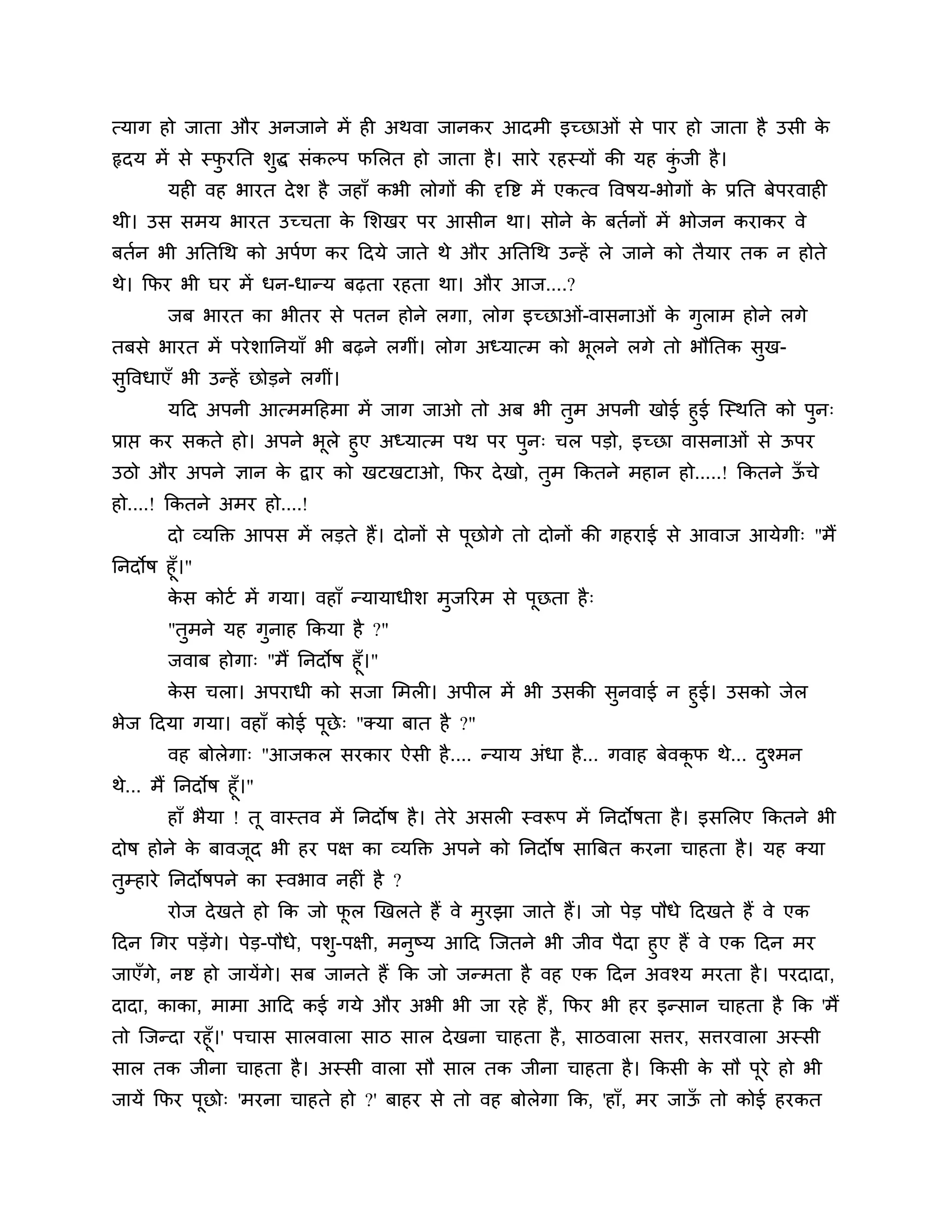 त्माग हो जाता औय अनजाने भें ही अथवा जानकय आदभी इच्छाओॊ से ऩाय हो जाता है उसी के
रृदम भें से स्पयनत र्ुद्ध सॊकल्ऩ पलरत हो जाता है । साये यहस्मों की मह कजी है ।
               ु                                                       ॊु
        मही वह बायत दे र् है जहाॉ कबी रोगों की दृत्तष्ट भें एकत्व त्तवषम-बोगों क प्रनत फेऩयवाही
                                                                                े
थी। उस सभम बायत उच्चता क लर्खय ऩय आसीन था। सोने क फतशनों भें बोजन कयाकय वे
                        े                        े
फतशन बी अनतगथ को अऩशण कय ठदमे जाते थे औय अनतगथ उन्हें रे जाने को तैमाय तक न होते
थे। कपय बी घय भें धन-धान्म फढ़ता यहता था। औय आज....?
        जफ बायत का बीतय से ऩतन होने रगा, रोग इच्छाओॊ-वासनाओॊ क गराभ होने रगे
                                                              े ु
तफसे बायत भें ऩये र्ाननमाॉ बी फढ़ने रगीॊ। रोग अध्मात्भ को बरने रगे तो बौनतक सख-
                                                           ू                 ु
सत्तवधाएॉ बी उन्हें छोडने रगीॊ।
 ु
         मठद अऩनी आत्भभठहभा भें जाग जाओ तो अफ बी तभ अऩनी खोई हुई श्चस्थनत को ऩन्
                                                     ु                           ु
प्राप्त कय सकते हो। अऩने बरे हुए अध्मात्भ ऩथ ऩय ऩन् चर ऩडो, इच्छा वासनाओॊ से ऊऩय
                          ू                      ु
उिो औय अऩने ऻान क द्वाय को खटखटाओ, कपय दे खो, तभ ककतने भहान हो.....! ककतने ऊचे
                 े                             ु                            ॉ
हो....! ककतने अभय हो....!
        दो व्मक्तक्त आऩस भें रडते हैं। दोनों से ऩूछोगे तो दोनों की गहयाई से आवाज आमेगी् "भैं
ननदोष हूॉ।"
        कस कोटश भें गमा। वहाॉ न्मामाधीर् भुजरयभ से ऩूछता है ्
         े
        "तुभने मह गुनाह ककमा है ?"
        जवाफ होगा् "भैं ननदोष हूॉ।"
      कस चरा। अऩयाधी को सजा लभरी। अऩीर भें बी उसकी सुनवाई न हुई। उसको जेर
       े
बेज ठदमा गमा। वहाॉ कोई ऩूछे् "क्मा फात है ?"
        वह फोरेगा् "आजकर सयकाय ऐसी है .... न्माम अॊधा है ... गवाह फेवकप थे... दश्भन
                                                                      ू        ु
थे... भैं ननदोष हूॉ।"
        हाॉ बैमा ! तू वास्तव भें ननदोष है । तेये असरी स्वरूऩ भें ननदोषता है । इसलरए ककतने बी
दोष होने क फावजद बी हय ऩऺ का व्मक्तक्त अऩने को ननदोष सात्रफत कयना चाहता है । मह क्मा
          े    ू
तुम्हाये ननदोषऩने का स्वबाव नहीॊ है ?
        योज दे खते हो कक जो पर खखरते हैं वे भुयझा जाते हैं। जो ऩेड ऩौधे ठदखते हैं वे एक
                             ू
ठदन गगय ऩडेंगे। ऩेड-ऩौधे, ऩर्ु-ऩऺी, भनुष्म आठद श्चजतने बी जीव ऩैदा हुए हैं वे एक ठदन भय
जाएॉगे, नष्ट हो जामेंगे। सफ जानते हैं कक जो जन्भता है वह एक ठदन अवश्म भयता है । ऩयदादा,
दादा, काका, भाभा आठद कई गमे औय अबी बी जा यहे हैं , कपय बी हय इन्सान चाहता है कक 'भैं
तो श्चजन्दा यहूॉ।' ऩचास सारवारा साि सार दे खना चाहता है , सािवारा सिय, सियवारा अस्सी
सार तक जीना चाहता है । अस्सी वारा सौ सार तक जीना चाहता है । ककसी क सौ ऩूये हो बी
                                                                        े
जामें कपय ऩछो् 'भयना चाहते हो ?' फाहय से तो वह फोरेगा कक, 'हाॉ, भय जाऊ तो कोई हयकत
           ू                                                          ॉ
 
