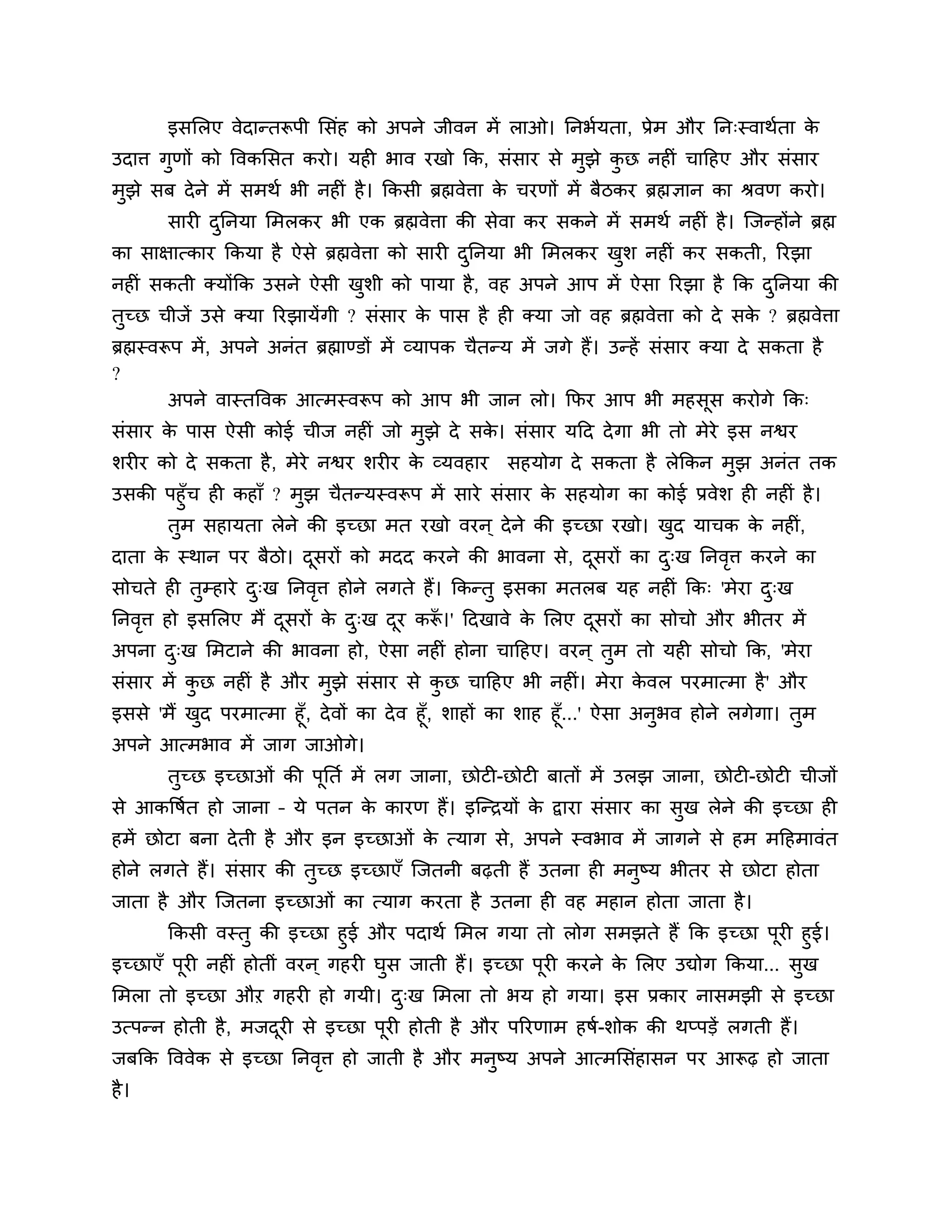 इसलरए वेदान्तरूऩी लसॊह को अऩने जीवन भें राओ। ननबशमता, प्रेभ औय नन्स्वाथशता के
उदाि गणों को त्तवकलसत कयो। मही बाव यखो कक, सॊसाय से भुझे कछ नहीॊ चाठहए औय सॊसाय
      ु                                                   ु
भुझे सफ दे ने भें सभथश बी नहीॊ है । ककसी ब्रह्मवेिा क चयणों भें फैिकय ब्रह्मऻान का श्रवण कयो।
                                                     े
       सायी दननमा लभरकय बी एक ब्रह्मवेिा की सेवा कय सकने भें सभथश नहीॊ है । श्चजन्होंने ब्रह्म
             ु
का साऺात्काय ककमा है ऐसे ब्रह्मवेिा को सायी दननमा बी लभरकय खर् नहीॊ कय सकती, रयझा
                                             ु              ु
नहीॊ सकती क्मोंकक उसने ऐसी खर्ी को ऩामा है , वह अऩने आऩ भें ऐसा रयझा है कक दननमा की
                            ु                                               ु
तच्छ चीजें उसे क्मा रयझामेंगी ? सॊसाय क ऩास है ही क्मा जो वह ब्रह्मवेिा को दे सक ? ब्रह्मवेिा
 ु                                     े                                        े
ब्रह्मस्वरूऩ भें , अऩने अनॊत ब्रह्माण्डों भें व्माऩक चैतन्म भें जगे हैं। उन्हें सॊसाय क्मा दे सकता है
?
           अऩने वास्तत्तवक आत्भस्वरूऩ को आऩ बी जान रो। कपय आऩ बी भहसूस कयोगे कक्
सॊसाय क ऩास ऐसी कोई चीज नहीॊ जो भझे दे सक। सॊसाय मठद दे गा बी तो भेये इस नश्वय
       े                         ु       े
र्यीय को दे सकता है , भेये नश्वय र्यीय क व्मवहाय
                                        े               सहमोग दे सकता है रेककन भुझ अनॊत तक
उसकी ऩहुॉच ही कहाॉ ? भुझ चैतन्मस्वरूऩ भें साये सॊसाय क सहमोग का कोई प्रवेर् ही नहीॊ है ।
                                                      े
     तुभ सहामता रेने की इच्छा भत यखो वयन ् दे ने की इच्छा यखो। खद माचक क नहीॊ,
                                                                 ु            े
दाता क स्थान ऩय फैिो। दसयों को भदद कयने की बावना से, दसयों का द्ख ननवि कयने का
      े                ू                              ू        ु     ृ
सोचते ही तम्हाये द्ख ननवि होने रगते हैं। ककन्तु इसका भतरफ मह नहीॊ कक् 'भेया द्ख
          ु       ु     ृ                                                    ु
ननवि हो इसलरए भैं दसयों क द्ख दय करू।' ठदखावे क लरए दसयों का सोचो औय बीतय भें
   ृ               ू     े ु   ू   ॉ           े     ू
अऩना द्ख लभटाने की बावना हो, ऐसा नहीॊ होना चाठहए। वयन ् तुभ तो मही सोचो कक, 'भेया
      ु
सॊसाय भें कछ नहीॊ है औय भुझे सॊसाय से कछ चाठहए बी नहीॊ। भेया कवर ऩयभात्भा है ' औय
           ु                           ु                      े
इससे 'भैं खद ऩयभात्भा हूॉ, दे वों का दे व हूॉ, र्ाहों का र्ाह हूॉ...' ऐसा अनुबव होने रगेगा। तुभ
           ु
अऩने आत्भबाव भें जाग जाओगे।
       तच्छ इच्छाओॊ की ऩूनतश भें रग जाना, छोटी-छोटी फातों भें उरझ जाना, छोटी-छोटी चीजों
        ु
से आकत्तषशत हो जाना – मे ऩतन क कायण हैं। इश्चन्िमों क द्वाया सॊसाय का सख रेने की इच्छा ही
                              े                      े                 ु
हभें छोटा फना दे ती है औय इन इच्छाओॊ क त्माग से, अऩने स्वबाव भें जागने से हभ भठहभावॊत
                                      े
होने रगते हैं। सॊसाय की तच्छ इच्छाएॉ श्चजतनी फढ़ती हैं उतना ही भनष्म बीतय से छोटा होता
                         ु                                       ु
जाता है औय श्चजतना इच्छाओॊ का त्माग कयता है उतना ही वह भहान होता जाता है ।
        ककसी वस्तु की इच्छा हुई औय ऩदाथश लभर गमा तो रोग सभझते हैं कक इच्छा ऩयी हुई।ू
इच्छाएॉ ऩूयी नहीॊ होतीॊ वयन ् गहयी घस जाती हैं। इच्छा ऩयी कयने क लरए उद्योग ककमा... सख
                                    ु                  ू        े                    ु
लभरा तो इच्छा औऱ गहयी हो गमी। द्ख लभरा तो बम हो गमा। इस प्रकाय नासभझी से इच्छा
                               ु
उत्ऩन्न होती है , भजदयी से इच्छा ऩूयी होती है औय ऩरयणाभ हषश-र्ोक की थप्ऩडें रगती हैं।
                     ू
जफकक त्तववेक से इच्छा ननवि हो जाती है औय भनुष्म अऩने आत्भलसॊहासन ऩय आरूढ़ हो जाता
                         ृ
है ।
 