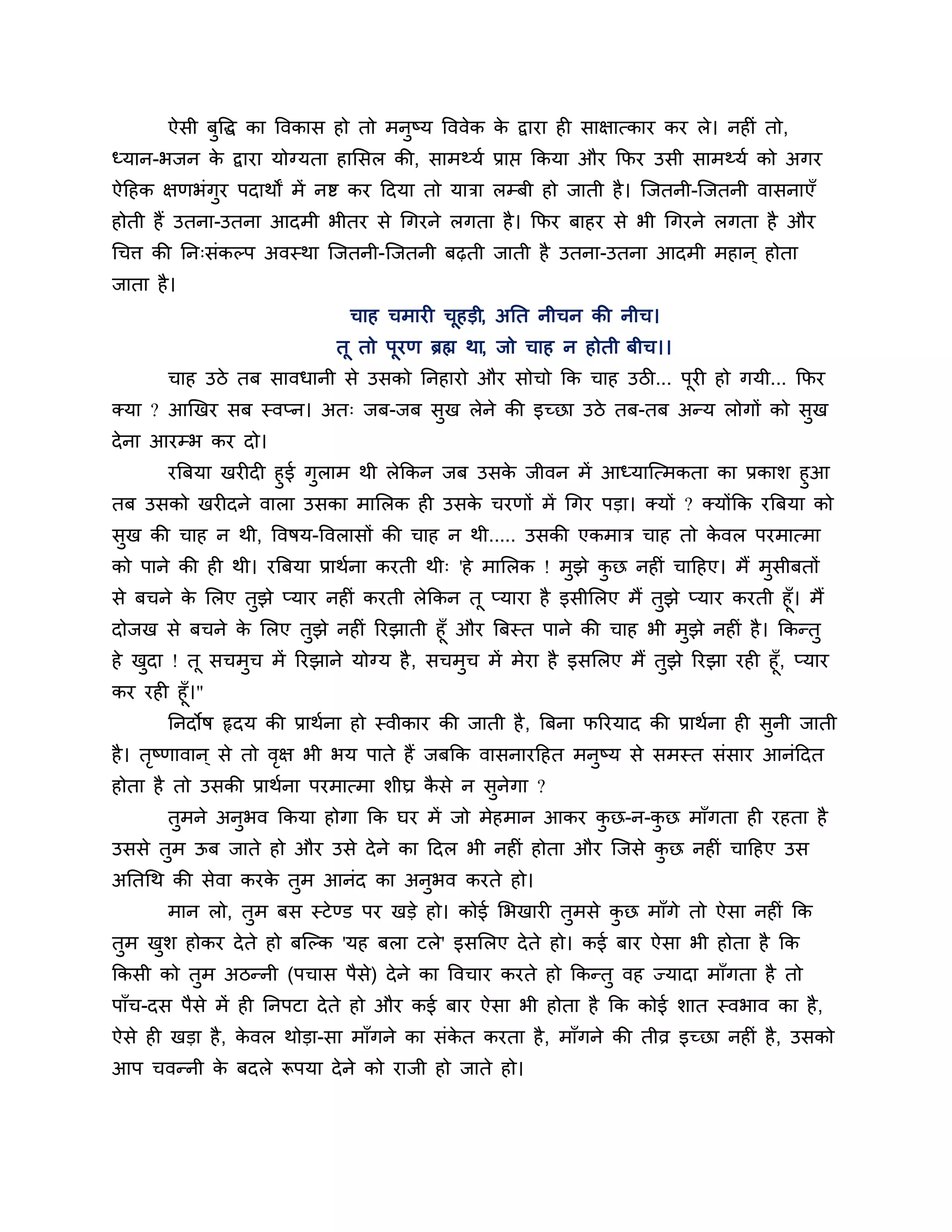 ऐसी फुत्तद्ध का त्तवकास हो तो भनुष्म त्तववेक क द्वाया ही साऺात्काय कय रे। नहीॊ तो,
                                                     े
ध्मान-बजन क द्वाया मोग्मता हालसर की, साभथ्मश प्राप्त ककमा औय कपय उसी साभथ्मश को अगय
           े
ऐठहक ऺणबॊगुय ऩदाथों भें नष्ट कय ठदमा तो मािा रम्फी हो जाती है । श्चजतनी-श्चजतनी वासनाएॉ
होती हैं उतना-उतना आदभी बीतय से गगयने रगता है । कपय फाहय से बी गगयने रगता है औय
गचि की नन्सॊकल्ऩ अवस्था श्चजतनी-श्चजतनी फढ़ती जाती है उतना-उतना आदभी भहान ् होता
जाता है ।
                               चाह चभायी चहडी, अनत नीचन की नीच।
                                          ू
                             तू तो ऩूयण ब्रह्म था, जो चाह न होती फीच।।
       चाह उिे तफ सावधानी से उसको ननहायो औय सोचो कक चाह उिी... ऩयी हो गमी... कपय
                                                                ू
क्मा ? आखखय सफ स्वप्न। अत् जफ-जफ सख रेने की इच्छा उिे तफ-तफ अन्म रोगों को सख
                                  ु                                        ु
दे ना आयम्ब कय दो।
     यत्रफमा खयीदी हुई गराभ थी रेककन जफ उसक जीवन भें आध्माश्चत्भकता का प्रकार् हुआ
                        ु                  े
तफ उसको खयीदने वारा उसका भालरक ही उसक चयणों भें गगय ऩडा। क्मों ? क्मोंकक यत्रफमा को
                                        े
सुख की चाह न थी, त्तवषम-त्तवरासों की चाह न थी..... उसकी एकभाि चाह तो कवर ऩयभात्भा
                                                                      े
को ऩाने की ही थी। यत्रफमा प्राथशना कयती थी् 'हे भालरक ! भुझे कछ नहीॊ चाठहए। भैं भुसीफतों
                                                              ु
से फचने क लरए तुझे प्माय नहीॊ कयती रेककन तू प्माया है इसीलरए भैं तुझे प्माय कयती हूॉ। भैं
         े
दोजख से फचने क लरए तुझे नहीॊ रयझाती हूॉ औय त्रफस्त ऩाने की चाह बी भुझे नहीॊ है । ककन्तु
              े
हे खदा ! तू सचभच भें रयझाने मोग्म है , सचभुच भें भेया है इसलरए भैं तुझे रयझा यही हूॉ, प्माय
    ु          ु
कय यही हूॉ।"
       ननदोष रृदम की प्राथशना हो स्वीकाय की जाती है , त्रफना परयमाद की प्राथशना ही सुनी जाती
है । तष्णावान ् से तो वऺ बी बम ऩाते हैं जफकक वासनायठहत भनुष्म से सभस्त सॊसाय आनॊठदत
      ृ                ृ
होता है तो उसकी प्राथशना ऩयभात्भा र्ीघ्र कसे न सुनगा ?
                                          ै       े
       तुभने अनुबव ककमा होगा कक घय भें जो भेहभान आकय कछ-न-कछ भाॉगता ही यहता है
                                                      ु    ु
उससे तुभ ऊफ जाते हो औय उसे दे ने का ठदर बी नहीॊ होता औय श्चजसे कछ नहीॊ चाठहए उस
                                                                ु
अनतगथ की सेवा कयक तुभ आनॊद का अनुबव कयते हो।
                 े
       भान रो, तुभ फस स्टे ण्ड ऩय खडे हो। कोई लबखायी तभसे कछ भाॉगे तो ऐसा नहीॊ कक
                                                      ु    ु
तुभ खर् होकय दे ते हो फश्चल्क 'मह फरा टरे' इसलरए दे ते हो। कई फाय ऐसा बी होता है कक
     ु
ककसी को तुभ अिन्नी (ऩचास ऩैसे) दे ने का त्तवचाय कयते हो ककन्तु वह ज्मादा भाॉगता है तो
ऩाॉच-दस ऩैसे भें ही ननऩटा दे ते हो औय कई फाय ऐसा बी होता है कक कोई र्ात स्वबाव का है ,
ऐसे ही खडा है , कवर थोडा-सा भाॉगने का सॊकत कयता है , भाॉगने की तीव्र इच्छा नहीॊ है , उसको
                 े                       े
आऩ चवन्नी क फदरे रूऩमा दे ने को याजी हो जाते हो।
           े
 