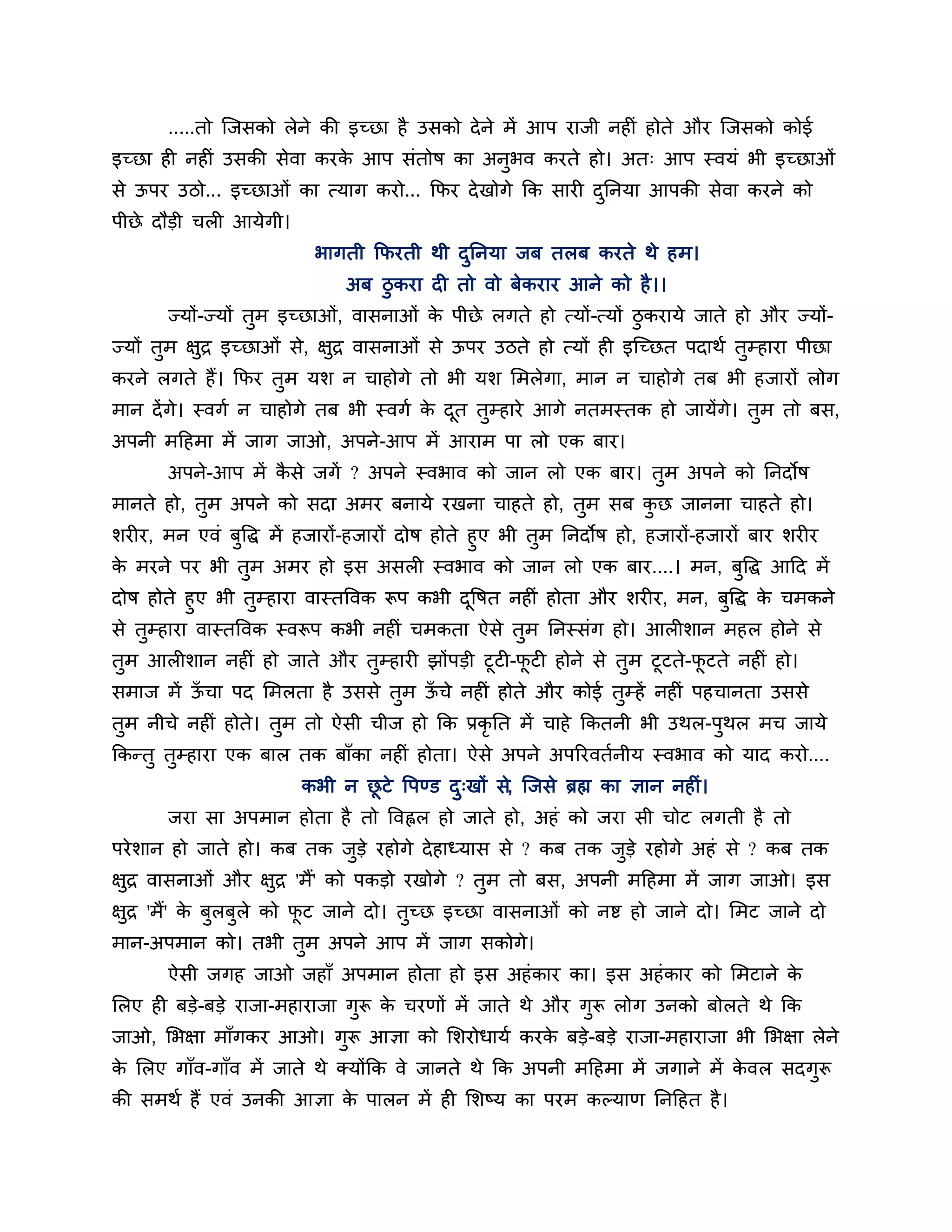 .....तो श्चजसको रेने की इच्छा है उसको दे ने भें आऩ याजी नहीॊ होते औय श्चजसको कोई
इच्छा ही नहीॊ उसकी सेवा कयक आऩ सॊतोष का अनुबव कयते हो। अत् आऩ स्वमॊ बी इच्छाओॊ
                           े
से ऊऩय उिो... इच्छाओॊ का त्माग कयो... कपय दे खोगे कक सायी दननमा आऩकी सेवा कयने को
                                                           ु
ऩीछे दौडी चरी आमेगी।
                          बागती कपयती थी दननमा जफ तरफ कयते थे हभ।
                                          ु
                              अफ िुकया दी तो वो फेकयाय आने को है ।।
       ज्मों-ज्मों तभ इच्छाओॊ, वासनाओॊ क ऩीछे रगते हो त्मों-त्मों िुकयामे जाते हो औय ज्मों-
                    ु                   े
ज्मों तभ ऺुि इच्छाओॊ से, ऺुि वासनाओॊ से ऊऩय उिते हो त्मों ही इश्चच्छत ऩदाथश तम्हाया ऩीछा
       ु                                                                     ु
कयने रगते हैं। कपय तभ मर् न चाहोगे तो बी मर् लभरेगा, भान न चाहोगे तफ बी हजायों रोग
                    ु
भान दें गे। स्वगश न चाहोगे तफ बी स्वगश क दत तम्हाये आगे नतभस्तक हो जामेंगे। तुभ तो फस,
                                        े ू  ु
अऩनी भठहभा भें जाग जाओ, अऩने-आऩ भें आयाभ ऩा रो एक फाय।
       अऩने-आऩ भें कसे जगें ? अऩने स्वबाव को जान रो एक फाय। तभ अऩने को ननदोष
                    ै                                        ु
भानते हो, तुभ अऩने को सदा अभय फनामे यखना चाहते हो, तुभ सफ कछ जानना चाहते हो।
                                                           ु
र्यीय, भन एवॊ फुत्तद्ध भें हजायों-हजायों दोष होते हुए बी तुभ ननदोष हो, हजायों-हजायों फाय र्यीय
क भयने ऩय बी तुभ अभय हो इस असरी स्वबाव को जान रो एक फाय....। भन, फुत्तद्ध आठद भें
  े
दोष होते हुए बी तुम्हाया वास्तत्तवक रूऩ कबी दत्तषत नहीॊ होता औय र्यीय, भन, फुत्तद्ध क चभकने
                                             ू                                       े
से तुम्हाया वास्तत्तवक स्वरूऩ कबी नहीॊ चभकता ऐसे तभ ननस्सॊग हो। आरीर्ान भहर होने से
                                                    ु
तुभ आरीर्ान नहीॊ हो जाते औय तुम्हायी झोंऩडी टूटी-पटी होने से तुभ टूटते-पटते नहीॊ हो।
                                                  ू                     ू
सभाज भें ऊचा ऩद लभरता है उससे तुभ ऊचे नहीॊ होते औय कोई तुम्हें नहीॊ ऩहचानता उससे
          ॉ                        ॉ
तुभ नीचे नहीॊ होते। तुभ तो ऐसी चीज हो कक प्रकृनत भें चाहे ककतनी बी उथर-ऩुथर भच जामे
ककन्तु तुम्हाया एक फार तक फाॉका नहीॊ होता। ऐसे अऩने अऩरयवतशनीम स्वबाव को माद कयो....
                        कबी न छटे त्तऩण्ड द्खों से, श्चजसे ब्रह्म का ऻान नहीॊ।
                               ू           ु
       जया सा अऩभान होता है तो त्तवह्वर हो जाते हो, अहॊ को जया सी चोट रगती है तो
ऩये र्ान हो जाते हो। कफ तक जडे यहोगे दे हाध्मास से ? कफ तक जुडे यहोगे अहॊ से ? कफ तक
                            ु
ऺुि वासनाओॊ औय ऺुि 'भैं' को ऩकडो यखोगे ? तुभ तो फस, अऩनी भठहभा भें जाग जाओ। इस
ऺुि 'भैं' क फुरफुरे को पट जाने दो। तुच्छ इच्छा वासनाओॊ को नष्ट हो जाने दो। लभट जाने दो
           े            ू
भान-अऩभान को। तबी तुभ अऩने आऩ भें जाग सकोगे।
       ऐसी जगह जाओ जहाॉ अऩभान होता हो इस अहॊ काय का। इस अहॊ काय को लभटाने के
लरए ही फडे-फडे याजा-भहायाजा गुरू क चयणों भें जाते थे औय गुरू रोग उनको फोरते थे कक
                                  े
जाओ, लबऺा भाॉगकय आओ। गुरू आऻा को लर्योधामश कयक फडे-फडे याजा-भहायाजा बी लबऺा रेने
                                              े
क लरए गाॉव-गाॉव भें जाते थे क्मोंकक वे जानते थे कक अऩनी भठहभा भें जगाने भें कवर सदगरू
 े                                                                           े     ु
की सभथश हैं एवॊ उनकी आऻा क ऩारन भें ही लर्ष्म का ऩयभ कल्माण ननठहत है ।
                          े
 