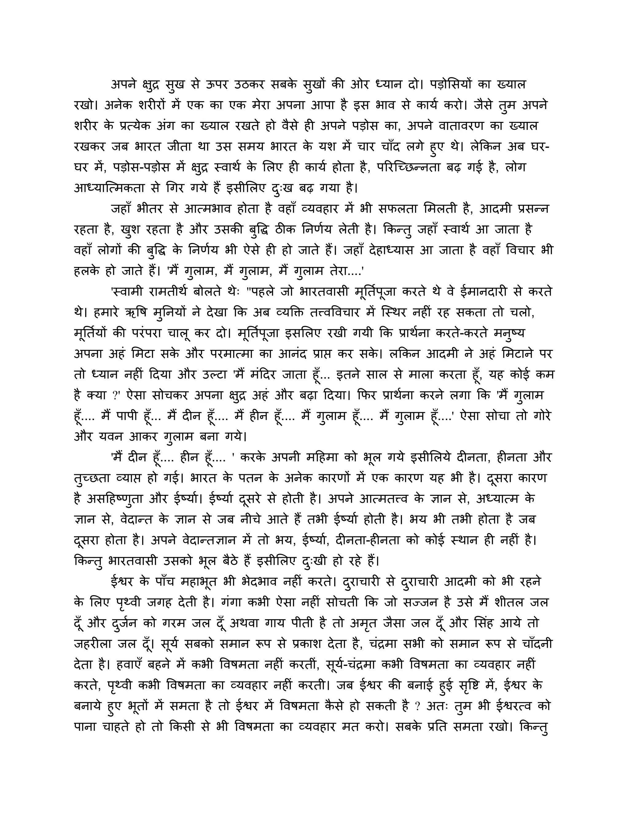 अऩने ऺुि सुख से ऊऩय उिकय सफक सुखों की ओय ध्मान दो। ऩडोलसमों का ख्मार
                                    े
यखो। अनेक र्यीयों भें एक का एक भेया अऩना आऩा है इस बाव से कामश कयो। जैसे तुभ अऩने
र्यीय क प्रत्मेक अॊग का ख्मार यखते हो वैसे ही अऩने ऩडोस का, अऩने वातावयण का ख्मार
       े
यखकय जफ बायत जीता था उस सभम बायत क मर् भें चाय चाॉद रगे हुए थे। रेककन अफ घय-
                                           े
घय भें , ऩडोस-ऩडोस भें ऺुि स्वाथश क लरए ही कामश होता है , ऩरयश्चच्छन्नता फढ़ गई है , रोग
                                   े
आध्माश्चत्भकता से गगय गमे हैं इसीलरए द्ख फढ़ गमा है ।
                                      ु
        जहाॉ बीतय से आत्भबाव होता है वहाॉ व्मवहाय भें बी सपरता लभरती है , आदभी प्रसन्न
यहता है , खर् यहता है औय उसकी फत्तद्ध िीक ननणशम रेती है । ककन्तु जहाॉ स्वाथश आ जाता है
           ु                   ु
वहाॉ रोगों की फत्तद्ध क ननणशम बी ऐसे ही हो जाते हैं। जहाॉ दे हाध्मास आ जाता है वहाॉ त्तवचाय बी
               ु       े
हरक हो जाते हैं। 'भैं गराभ, भैं गराभ, भैं गराभ तेया....'
   े                   ु         ु         ु
        'स्वाभी याभतीथश फोरते थे् "ऩहरे जो बायतवासी भनतशऩजा कयते थे वे ईभानदायी से कयते
                                                     ू   ू
थे। हभाये ऋत्तष भुननमों ने दे खा कक अफ व्मक्तक्त तत्त्वत्तवचाय भें श्चस्थय नहीॊ यह सकता तो चरो,
भूनतशमों की ऩयॊ ऩया चारू कय दो। भूनतशऩूजा इसलरए यखी गमी कक प्राथशना कयते-कयते भनुष्म
अऩना अहॊ लभटा सक औय ऩयभात्भा का आनॊद प्राप्त कय सक। रककन आदभी ने अहॊ लभटाने ऩय
                े                                 े
तो ध्मान नहीॊ ठदमा औय उल्टा 'भैं भॊठदय जाता हूॉ... इतने सार से भारा कयता हूॉ, मह कोई कभ
है क्मा ?' ऐसा सोचकय अऩना ऺुि अहॊ औय फढ़ा ठदमा। कपय प्राथशना कयने रगा कक 'भैं गुराभ
हूॉ.... भैं ऩाऩी हूॉ... भैं दीन हूॉ.... भैं हीन हूॉ.... भैं गुराभ हूॉ.... भैं गुराभ हूॉ....' ऐसा सोचा तो गोये
औय मवन आकय गुराभ फना गमे।
       'भैं दीन हूॉ.... हीन हूॉ.... ' कयक अऩनी भठहभा को बूर गमे इसीलरमे दीनता, हीनता औय
                                         े
तुच्छता व्माप्त हो गई। बायत क ऩतन क अनेक कायणों भें एक कायण मह बी है । दसया कायण
                                    े      े                                   ू
है असठहष्णता औय ईष्माश। ईष्माश दसये से होती है । अऩने आत्भतत्त्व क ऻान से, अध्मात्भ क
          ु                     ू                                 े                  े
ऻान से, वेदान्त क ऻान से जफ नीचे आते हैं तबी ईष्माश होती है । बम बी तबी होता है जफ
                 े
दसया होता है । अऩने वेदान्तऻान भें तो बम, ईष्माश, दीनता-हीनता को कोई स्थान ही नहीॊ है ।
 ू
ककन्तु बायतवासी उसको बूर फैिे हैं इसीलरए द्खी हो यहे हैं।
                                          ु
        ईश्वय क ऩाॉच भहाबूत बी बेदबाव नहीॊ कयते। दयाचायी से दयाचायी आदभी को बी यहने
               े                                  ु          ु
क लरए ऩथ्वी जगह दे ती है । गॊगा कबी ऐसा नहीॊ सोचती कक जो सज्जन है उसे भैं र्ीतर जर
 े     ृ
दॉ ू औय दजन को गयभ जर दॉ ू अथवा गाम ऩीती है तो अभत जैसा जर दॉ ू औय लसॊह आमे तो
         ु श                                     ृ
जहयीरा जर दॉ । सूमश सफको सभान रूऩ से प्रकार् दे ता है , चॊिभा सबी को सभान रूऩ से चाॉदनी
             ू
दे ता है । हवाएॉ फहने भें कबी त्तवषभता नहीॊ कयतीॊ, सूम-चॊिभा कबी त्तवषभता का व्मवहाय नहीॊ
                                                      श
कयते, ऩथ्वी कबी त्तवषभता का व्मवहाय नहीॊ कयती। जफ ईश्वय की फनाई हुई सत्तष्ट भें, ईश्वय क
        ृ                                                                ृ              े
फनामे हुए बतों भें सभता है तो ईश्वय भें त्तवषभता कसे हो सकती है ? अत् तुभ बी ईश्वयत्व को
            ू                                     ै
ऩाना चाहते हो तो ककसी से बी त्तवषभता का व्मवहाय भत कयो। सफक प्रनत सभता यखो। ककन्तु
                                                           े
 