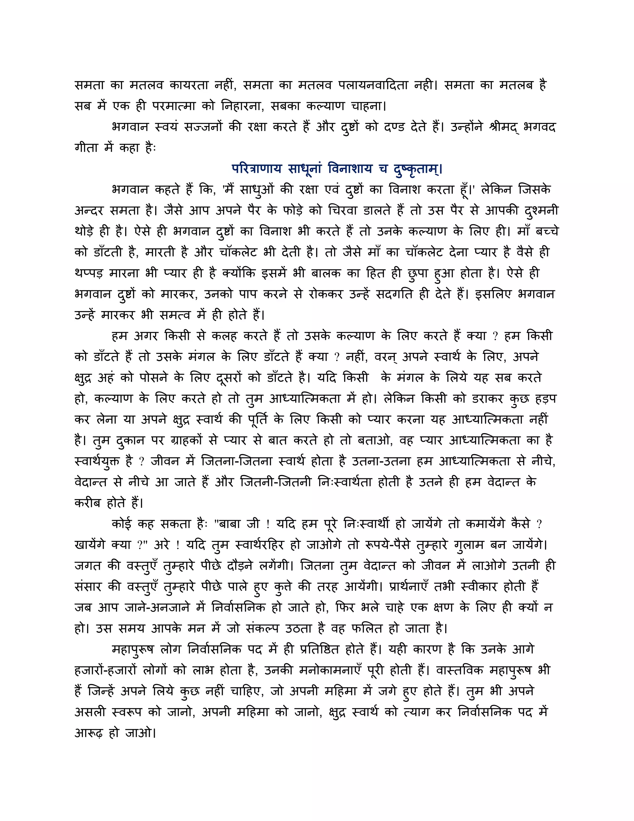 सभता का भतरव कामयता नहीॊ, सभता का भतरव ऩरामनवाठदता नही। सभता का भतरफ है
सफ भें एक ही ऩयभात्भा को ननहायना, सफका कल्माण चाहना।
       बगवान स्वमॊ सज्जनों की यऺा कयते हैं औय दष्टों को दण्ड दे ते हैं। उन्होंने श्रीभद् बगवद
                                               ु
गीता भें कहा है ्
                               ऩरयिाणाम साधूनाॊ त्तवनार्ाम च दष्कृताभ ्।
                                                              ु
      बगवान कहते हैं कक, 'भैं साधओॊ की यऺा एवॊ दष्टों का त्तवनार् कयता हूॉ।' रेककन श्चजसक
                                 ु              ु                                        े
अन्दय सभता है । जैसे आऩ अऩने ऩैय क पोडे को गचयवा डारते हैं तो उस ऩैय से आऩकी दश्भनी
                                   े                                                   ु
थोडे ही है । ऐसे ही बगवान दष्टों का त्तवनार् बी कयते हैं तो उनक कल्माण क लरए ही। भाॉ फच्चे
                           ु                                   े        े
को डाॉटती है , भायती है औय चॉकरेट बी दे ती है । तो जैसे भाॉ का चॉकरेट दे ना प्माय है वैसे ही
थप्ऩड भायना बी प्माय ही है क्मोंकक इसभें बी फारक का ठहत ही छऩा हुआ होता है । ऐसे ही
                                                            ु
बगवान दष्टों को भायकय, उनको ऩाऩ कयने से योककय उन्हें सदगनत ही दे ते हैं। इसलरए बगवान
         ु
उन्हें भायकय बी सभत्व भें ही होते हैं।
       हभ अगय ककसी से करह कयते हैं तो उसक कल्माण क लरए कयते हैं क्मा ? हभ ककसी
                                         े        े
को डाॉटते हैं तो उसक भॊगर क लरए डाॉटते हैं क्मा ? नहीॊ, वयन ् अऩने स्वाथश क लरए, अऩने
                    े      े                                               े
ऺुि अहॊ को ऩोसने क लरए दसयों को डाॉटते है । मठद ककसी क भॊगर क लरमे मह सफ कयते
                  े     ू                             े      े
हो, कल्माण क लरए कयते हो तो तभ आध्माश्चत्भकता भें हो। रेककन ककसी को डयाकय कछ हडऩ
            े                ु                                             ु
कय रेना मा अऩने ऺुि स्वाथश की ऩूनतश क लरए ककसी को प्माय कयना मह आध्माश्चत्भकता नहीॊ
                                     े
है । तुभ दकान ऩय ग्राहकों से प्माय से फात कयते हो तो फताओ, वह प्माय आध्माश्चत्भकता का है
          ु
स्वाथशमुक्त है ? जीवन भें श्चजतना-श्चजतना स्वाथश होता है उतना-उतना हभ आध्माश्चत्भकता से नीचे,
वेदान्त से नीचे आ जाते हैं औय श्चजतनी-श्चजतनी नन्स्वाथशता होती है उतने ही हभ वेदान्त के
कयीफ होते हैं।
       कोई कह सकता है ् "फाफा जी ! मठद हभ ऩूये नन्स्वाथी हो जामेंगे तो कभामेंगे कसे ?
                                                                                 ै
खामेंगे क्मा ?" अये ! मठद तुभ स्वाथशयठहय हो जाओगे तो रूऩमे-ऩैसे तुम्हाये गुराभ फन जामेंगे।
जगत की वस्तुएॉ तुम्हाये ऩीछे दौडने रगें गी। श्चजतना तभ वेदान्त को जीवन भें राओगे उतनी ही
                                                     ु
सॊसाय की वस्तुएॉ तुम्हाये ऩीछे ऩारे हुए किे की तयह आमेंगी। प्राथशनाएॉ तबी स्वीकाय होती हैं
                                         ु
जफ आऩ जाने-अनजाने भें ननवाशसननक हो जाते हो, कपय बरे चाहे एक ऺण क लरए ही क्मों न
                                                                            े
हो। उस सभम आऩक भन भें जो सॊकल्ऩ उिता है वह पलरत हो जाता है ।
              े
       भहाऩुरूष रोग ननवाशसननक ऩद भें ही प्रनतत्तष्ठत होते हैं। मही कायण है कक उनक आगे
                                                                                 े
हजायों-हजायों रोगों को राब होता है , उनकी भनोकाभनाएॉ ऩूयी होती हैं। वास्तत्तवक भहाऩुरूष बी
हैं श्चजन्हें अऩने लरमे कछ नहीॊ चाठहए, जो अऩनी भठहभा भें जगे हुए होते हैं। तुभ बी अऩने
                         ु
असरी स्वरूऩ को जानो, अऩनी भठहभा को जानो, ऺुि स्वाथश को त्माग कय ननवाशसननक ऩद भें
आरूढ़ हो जाओ।
 