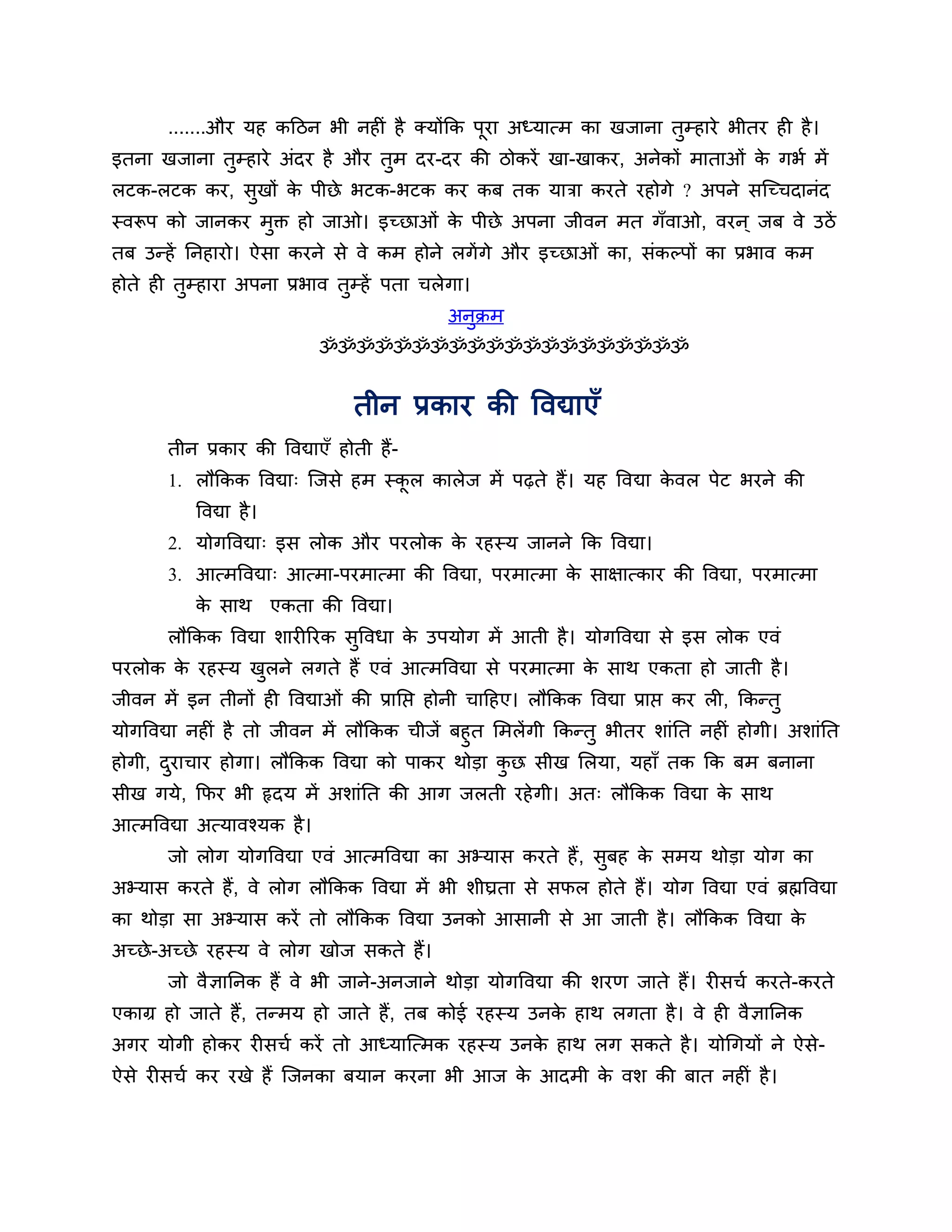 .......औय मह कठिन बी नहीॊ है क्मोंकक ऩया अध्मात्भ का खजाना तुम्हाये बीतय ही है ।
                                             ू
इतना खजाना तुम्हाये अॊदय है औय तुभ दय-दय की िोकयें खा-खाकय, अनेकों भाताओॊ क गबश भें
                                                                           े
रटक-रटक कय, सुखों क ऩीछे बटक-बटक कय कफ तक मािा कयते यहोगे ? अऩने सश्चच्चदानॊद
                   े
स्वरूऩ को जानकय भुक्त हो जाओ। इच्छाओॊ क ऩीछे अऩना जीवन भत गॉवाओ, वयन ् जफ वे उिें
                                       े
तफ उन्हें ननहायो। ऐसा कयने से वे कभ होने रगें गे औय इच्छाओॊ का, सॊकल्ऩों का प्रबाव कभ
होते ही तुम्हाया अऩना प्रबाव तुम्हें ऩता चरेगा।
                                               अनक्रभ
                                                 ु
                               ॐॐॐॐॐॐॐॐॐॐॐॐॐॐॐॐॐॐॐॐ


                                  तीन प्रकाय की त्तवद्याएॉ
       तीन प्रकाय की त्तवद्याएॉ होती हैं-
       1. रौककक त्तवद्या् श्चजसे हभ स्कर कारेज भें ऩढ़ते हैं। मह त्तवद्या कवर ऩेट बयने की
                                       ू                                   े
           त्तवद्या है ।
       2. मोगत्तवद्या् इस रोक औय ऩयरोक क यहस्म जानने कक त्तवद्या।
                                        े
       3. आत्भत्तवद्या् आत्भा-ऩयभात्भा की त्तवद्या, ऩयभात्भा क साऺात्काय की त्तवद्या, ऩयभात्भा
                                                              े
           क साथ एकता की त्तवद्या।
            े
       रौककक त्तवद्या र्ायीरयक सुत्तवधा क उऩमोग भें आती है । मोगत्तवद्या से इस रोक एवॊ
                                         े
ऩयरोक क यहस्म खरने रगते हैं एवॊ आत्भत्तवद्या से ऩयभात्भा क साथ एकता हो जाती है ।
       े       ु                                          े
जीवन भें इन तीनों ही त्तवद्याओॊ की प्रानप्त होनी चाठहए। रौककक त्तवद्या प्राप्त कय री, ककन्तु
मोगत्तवद्या नहीॊ है तो जीवन भें रौककक चीजें फहुत लभरें गी ककन्तु बीतय र्ाॊनत नहीॊ होगी। अर्ाॊनत
होगी, दयाचाय होगा। रौककक त्तवद्या को ऩाकय थोडा कछ सीख लरमा, महाॉ तक कक फभ फनाना
          ु                                        ु
सीख गमे, कपय बी रृदम भें अर्ाॊनत की आग जरती यहे गी। अत् रौककक त्तवद्या क साथ
                                                                        े
आत्भत्तवद्या अत्मावश्मक है ।
       जो रोग मोगत्तवद्या एवॊ आत्भत्तवद्या का अभ्मास कयते हैं , सुफह क सभम थोडा मोग का
                                                                      े
अभ्मास कयते हैं, वे रोग रौककक त्तवद्या भें बी र्ीघ्रता से सपर होते हैं। मोग त्तवद्या एवॊ ब्रह्मत्तवद्या
का थोडा सा अभ्मास कयें तो रौककक त्तवद्या उनको आसानी से आ जाती है । रौककक त्तवद्या के
अच्छे -अच्छे यहस्म वे रोग खोज सकते हैं।
       जो वैऻाननक हैं वे बी जाने-अनजाने थोडा मोगत्तवद्या की र्यण जाते हैं। यीसचश कयते-कयते
एकाग्र हो जाते हैं, तन्भम हो जाते हैं, तफ कोई यहस्म उनक हाथ रगता है । वे ही वैऻाननक
                                                       े
अगय मोगी होकय यीसचश कयें तो आध्माश्चत्भक यहस्म उनक हाथ रग सकते है । मोगगमों ने ऐसे-
                                                  े
ऐसे यीसचश कय यखे हैं श्चजनका फमान कयना बी आज क आदभी क वर् की फात नहीॊ है ।
                                              े      े
 