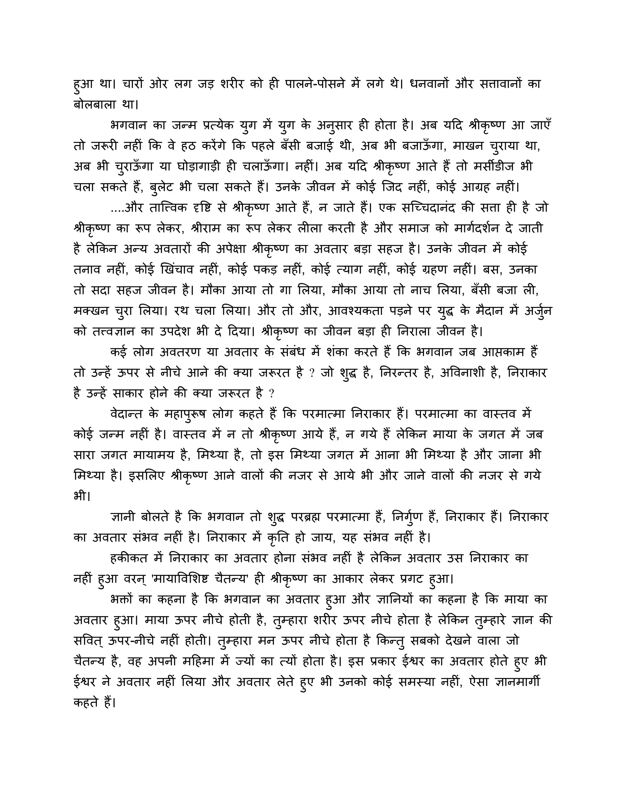 हुआ था। चायों ओय रग जड र्यीय को ही ऩारने-ऩोसने भें रगे थे। धनवानों औय सिावानों का
फोरफारा था।
       बगवान का जन्भ प्रत्मेक मुग भें मुग क अनुसाय ही होता है । अफ मठद श्रीकृष्ण आ जाएॉ
                                           े
तो जरूयी नहीॊ कक वे हि कयें गे कक ऩहरे फॉसी फजाई थी, अफ बी फजाऊगा, भाखन चयामा था,
                                                               ॉ         ु
अफ बी चयाऊगा मा घोडागाडी ही चराऊगा। नहीॊ। अफ मठद श्रीकृष्ण आते हैं तो भसीडीज बी
       ु ॉ                      ॉ
चरा सकते हैं, फुरेट बी चरा सकते हैं। उनक जीवन भें कोई श्चजद नहीॊ, कोई आग्रह नहीॊ।
                                        े
       ....औय ताश्चत्त्वक दृत्तष्ट से श्रीकृष्ण आते हैं, न जाते हैं। एक सश्चच्चदानॊद की सिा ही है जो
श्रीकृष्ण का रूऩ रेकय, श्रीयाभ का रूऩ रेकय रीरा कयती है औय सभाज को भागशदर्शन दे जाती
है रेककन अन्म अवतायों की अऩेऺा श्रीकृष्ण का अवताय फडा सहज है । उनक जीवन भें कोई
                                                                  े
तनाव नहीॊ, कोई खखॊचाव नहीॊ, कोई ऩकड नहीॊ, कोई त्माग नहीॊ, कोई ग्रहण नहीॊ। फस, उनका
तो सदा सहज जीवन है । भौका आमा तो गा लरमा, भौका आमा तो नाच लरमा, फॉसी फजा री,
भक्खन चया लरमा। यथ चरा लरमा। औय तो औय, आवश्मकता ऩडने ऩय मद्ध क भैदान भें अजुन
       ु                                                 ु    े             श
को तत्त्वऻान का उऩदे र् बी दे ठदमा। श्रीकृष्ण का जीवन फडा ही ननयारा जीवन है ।
       कई रोग अवतयण मा अवताय क सॊफॊध भें र्ॊका कयते हैं कक बगवान जफ आप्तकाभ हैं
                              े
तो उन्हें ऊऩय से नीचे आने की क्मा जरूयत है ? जो र्ुद्ध है , ननयन्तय है , अत्तवनार्ी है , ननयाकाय
है उन्हें साकाय होने की क्मा जरूयत है ?
       वेदान्त क भहाऩुरूष रोग कहते हैं कक ऩयभात्भा ननयाकाय हैं। ऩयभात्भा का वास्तव भें
                े
कोई जन्भ नहीॊ है । वास्तव भें न तो श्रीकृष्ण आमे हैं, न गमे हैं रेककन भामा क जगत भें जफ
                                                                            े
साया जगत भामाभम है , लभथ्मा है , तो इस लभथ्मा जगत भें आना बी लभथ्मा है औय जाना बी
लभथ्मा है । इसलरए श्रीकृष्ण आने वारों की नजय से आमे बी औय जाने वारों की नजय से गमे
बी।
       ऻानी फोरते है कक बगवान तो र्ुद्ध ऩयब्रह्म ऩयभात्भा हैं, ननगुण हैं, ननयाकाय हैं। ननयाकाय
                                                                   श
का अवताय सॊबव नहीॊ है । ननयाकाय भें कृनत हो जाम, मह सॊबव नहीॊ है ।
       हकीकत भें ननयाकाय का अवताय होना सॊबव नहीॊ है रेककन अवताय उस ननयाकाय का
नहीॊ हुआ वयन ् 'भामात्तवलर्ष्ट चैतन्म' ही श्रीकृष्ण का आकाय रेकय प्रगट हुआ।
       बक्तों का कहना है कक बगवान का अवताय हुआ औय ऻाननमों का कहना है कक भामा का
अवताय हुआ। भामा ऊऩय नीचे होती है , तुम्हाया र्यीय ऊऩय नीचे होता है रेककन तुम्हाये ऻान की
सत्तवत ् ऊऩय-नीचे नहीॊ होती। तुम्हाया भन ऊऩय नीचे होता है ककन्तु सफको दे खने वारा जो
चैतन्म है , वह अऩनी भठहभा भें ज्मों का त्मों होता है । इस प्रकाय ईश्वय का अवताय होते हुए बी
ईश्वय ने अवताय नहीॊ लरमा औय अवताय रेते हुए बी उनको कोई सभस्मा नहीॊ, ऐसा ऻानभागी
कहते हैं।
 