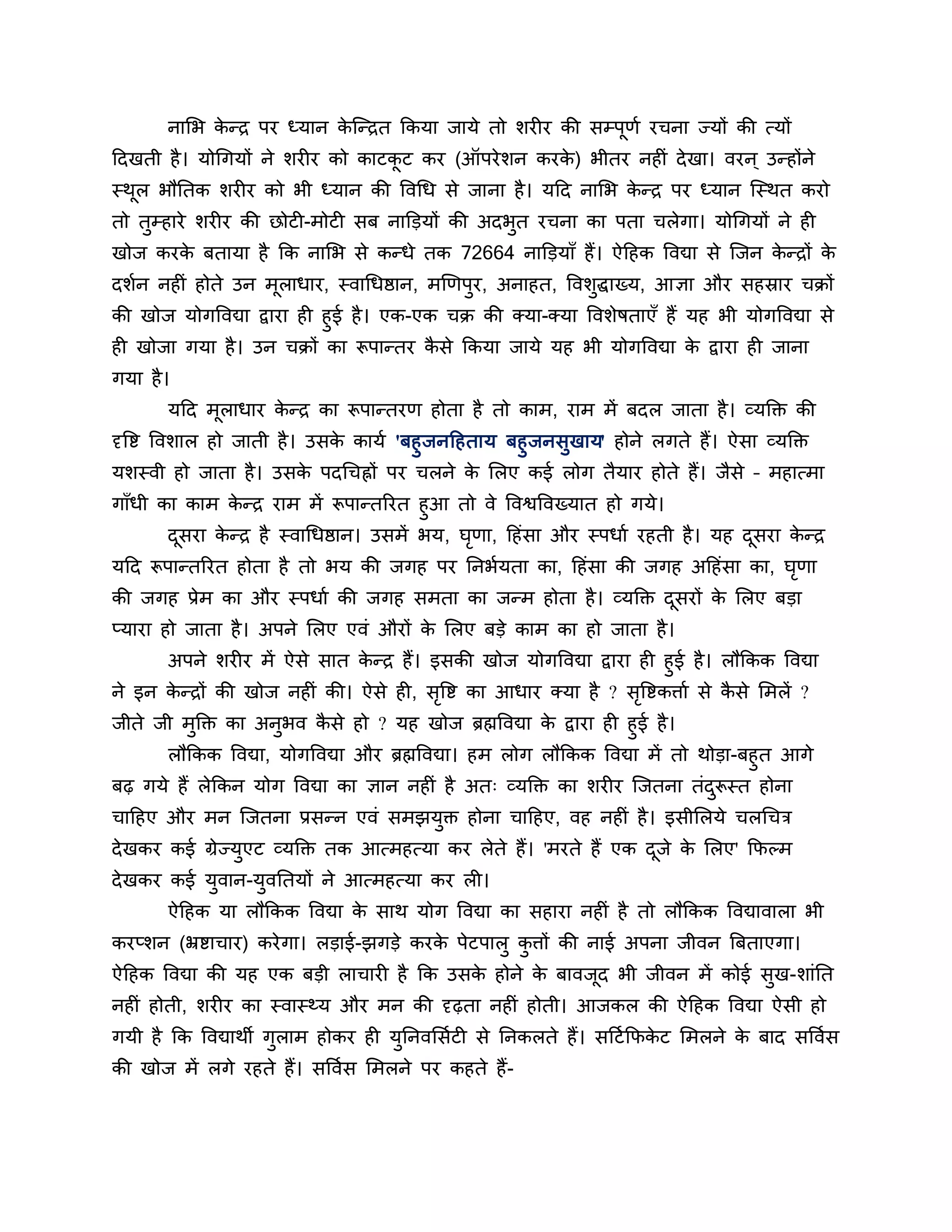नालब कन्ि ऩय ध्मान कश्चन्ित ककमा जामे तो र्यीय की सम्ऩणश यचना ज्मों की त्मों
             े             े                                 ू
ठदखती है । मोगगमों ने र्यीय को काटकट कय (ऑऩये र्न कयक) बीतय नहीॊ दे खा। वयन ् उन्होंने
                                   ू                 े
स्थर बौनतक र्यीय को बी ध्मान की त्तवगध से जाना है । मठद नालब कन्ि ऩय ध्मान श्चस्थत कयो
   ू                                                          े
तो तुम्हाये र्यीय की छोटी-भोटी सफ नाक्तडमों की अदबुत यचना का ऩता चरेगा। मोगगमों ने ही
खोज कयक फतामा है कक नालब से कन्धे तक 72664 नाक्तडमाॉ हैं। ऐठहक त्तवद्या से श्चजन कन्िों क
       े                                                                          े      े
दर्शन नहीॊ होते उन भूराधाय, स्वागधष्ठान, भखणऩुय, अनाहत, त्तवर्ुद्धाख्म, आऻा औय सहस्राय चक्रों
की खोज मोगत्तवद्या द्वाया ही हुई है । एक-एक चक्र की क्मा-क्मा त्तवर्ेषताएॉ हैं मह बी मोगत्तवद्या से
ही खोजा गमा है । उन चक्रों का रूऩान्तय कसे ककमा जामे मह बी मोगत्तवद्या क द्वाया ही जाना
                                           ै                                    े
गमा है ।
       मठद भराधाय कन्ि का रूऩान्तयण होता है तो काभ, याभ भें फदर जाता है । व्मक्तक्त की
            ू      े
दृत्तष्ट त्तवर्ार हो जाती है । उसक कामश 'फहु जनठहताम फहुजनसुखाम' होने रगते हैं। ऐसा व्मक्तक्त
                                  े
मर्स्वी हो जाता है । उसक ऩदगचह्नों ऩय चरने क लरए कई रोग तैमाय होते हैं। जैसे – भहात्भा
                               े                  े
गाॉधी का काभ कन्ि याभ भें रूऩान्तरयत हुआ तो वे त्तवश्वत्तवख्मात हो गमे।
               े
       दसया कन्ि है स्वागधष्ठान। उसभें बम, घणा, ठहॊसा औय स्ऩधाश यहती है । मह दसया कन्ि
        ू    े                              ृ                                 ू    े
मठद रूऩान्तरयत होता है तो बम की जगह ऩय ननबशमता का, ठहॊसा की जगह अठहॊसा का, घणा
                                                                            ृ
की जगह प्रेभ का औय स्ऩधाश की जगह सभता का जन्भ होता है । व्मक्तक्त दसयों क लरए फडा
                                                                   ू     े
प्माया हो जाता है । अऩने लरए एवॊ औयों क लरए फडे काभ का हो जाता है ।
                                       े
      अऩने र्यीय भें ऐसे सात कन्ि हैं। इसकी खोज मोगत्तवद्या द्वाया ही हुई है । रौककक त्तवद्या
                              े
ने इन कन्िों की खोज नहीॊ की। ऐसे ही, सत्तष्ट का आधाय क्मा है ? सत्तष्टकिाश से कसे लभरें ?
       े                                ृ                          ृ            ै
जीते जी भक्तक्त का अनुबव कसे हो ? मह खोज ब्रह्मत्तवद्या क द्वाया ही हुई है ।
            ु                 ै                              े
      रौककक त्तवद्या, मोगत्तवद्या औय ब्रह्मत्तवद्या। हभ रोग रौककक त्तवद्या भें तो थोडा-फहुत आगे
फढ़ गमे हैं रेककन मोग त्तवद्या का ऻान नहीॊ है अत् व्मक्तक्त का र्यीय श्चजतना तॊदरूस्त होना
                                                                                    ु
चाठहए औय भन श्चजतना प्रसन्न एवॊ सभझमुक्त होना चाठहए, वह नहीॊ है । इसीलरमे चरगचि
दे खकय कई ग्रेज्मएट व्मक्तक्त तक आत्भहत्मा कय रेते हैं। 'भयते हैं एक दजे क लरए' कपल्भ
                 ु                                                    ू   े
दे खकय कई मुवान-मुवनतमों ने आत्भहत्मा कय री।
       ऐठहक मा रौककक त्तवद्या क साथ मोग त्तवद्या का सहाया नहीॊ है तो रौककक त्तवद्यावारा बी
                               े
कयप्र्न (भ्रष्टाचाय) कये गा। रडाई-झगडे कयक ऩेटऩारु किों की नाई अऩना जीवन त्रफताएगा।
                                          े         ु
ऐठहक त्तवद्या की मह एक फडी राचायी है कक उसक होने क फावजद बी जीवन भें कोई सुख-र्ाॊनत
                                           े      े    ू
नहीॊ होती, र्यीय का स्वास्थ्म औय भन की दृढ़ता नहीॊ होती। आजकर की ऐठहक त्तवद्या ऐसी हो
गमी है कक त्तवद्याथी गुराभ होकय ही मननवलसशटी से ननकरते हैं। सठटश कपकट लभरने क फाद सत्तवशस
                                    ु                               े        े
की खोज भें रगे यहते हैं। सत्तवशस लभरने ऩय कहते हैं -
 