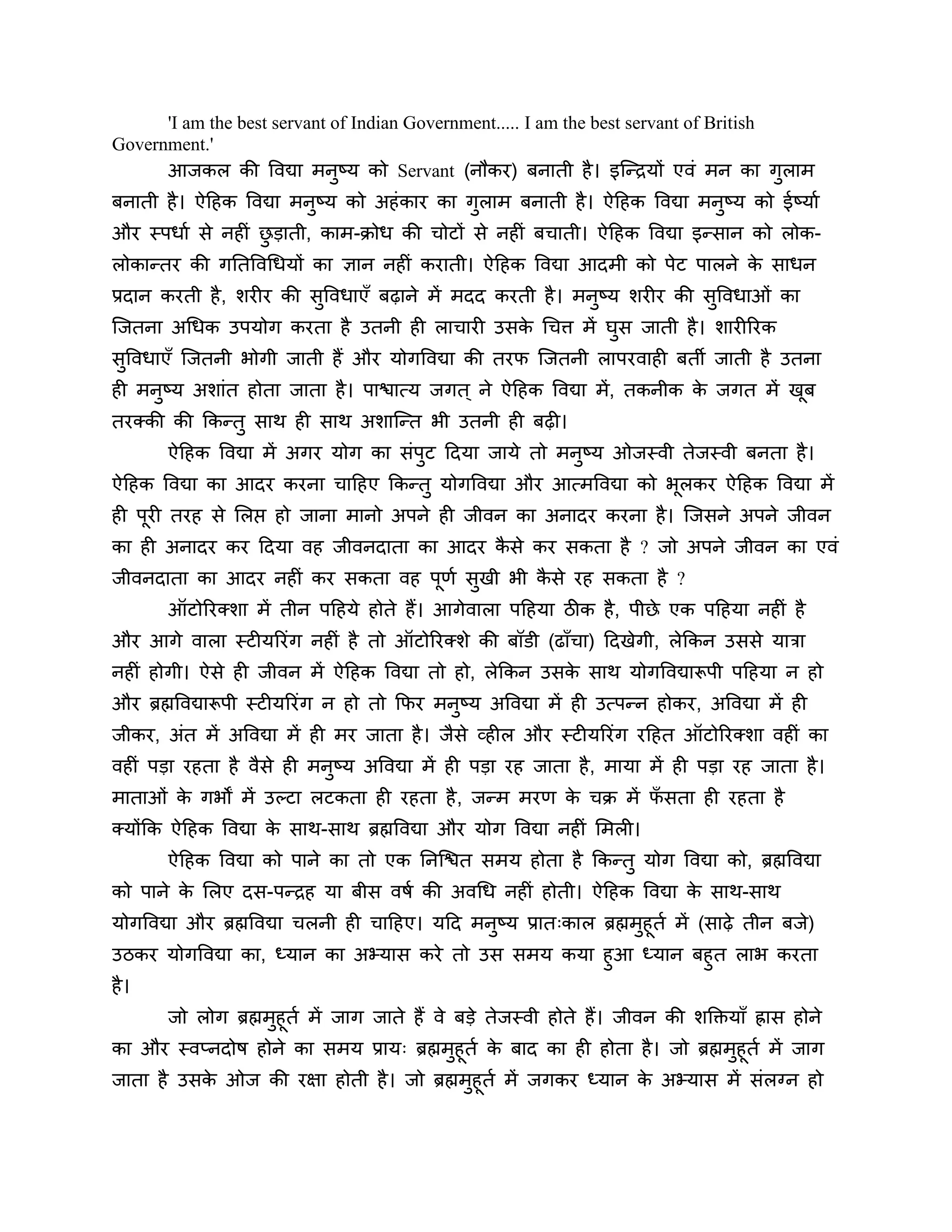 'I am the best servant of Indian Government..... I am the best servant of British
Government.'
      आजकर की त्तवद्या भनुष्म को Servant (नौकय) फनाती है । इश्चन्िमों एवॊ भन का गुराभ
फनाती है । ऐठहक त्तवद्या भनुष्म को अहॊ काय का गुराभ फनाती है । ऐठहक त्तवद्या भनुष्म को ईष्माश
औय स्ऩधाश से नहीॊ छडाती, काभ-क्रोध की चोटों से नहीॊ फचाती। ऐठहक त्तवद्या इन्सान को रोक-
                   ु
रोकान्तय की गनतत्तवगधमों का ऻान नहीॊ कयाती। ऐठहक त्तवद्या आदभी को ऩेट ऩारने क साधन
                                                                             े
प्रदान कयती है , र्यीय की सुत्तवधाएॉ फढ़ाने भें भदद कयती है । भनुष्म र्यीय की सत्तवधाओॊ का
                                                                               ु
श्चजतना अगधक उऩमोग कयता है उतनी ही राचायी उसक गचि भें घुस जाती है । र्ायीरयक
                                             े
सुत्तवधाएॉ श्चजतनी बोगी जाती हैं औय मोगत्तवद्या की तयप श्चजतनी राऩयवाही फती जाती है उतना
ही भनुष्म अर्ाॊत होता जाता है । ऩािात्म जगत ् ने ऐठहक त्तवद्या भें, तकनीक क जगत भें खफ
                                                                           े         ू
तयक्की की ककन्तु साथ ही साथ अर्ाश्चन्त बी उतनी ही फढ़ी।
       ऐठहक त्तवद्या भें अगय मोग का सॊऩट ठदमा जामे तो भनष्म ओजस्वी तेजस्वी फनता है ।
                                       ु                ु
ऐठहक त्तवद्या का आदय कयना चाठहए ककन्तु मोगत्तवद्या औय आत्भत्तवद्या को बरकय ऐठहक त्तवद्या भें
                                                                       ू
ही ऩयी तयह से लरप्त हो जाना भानो अऩने ही जीवन का अनादय कयना है । श्चजसने अऩने जीवन
    ू
का ही अनादय कय ठदमा वह जीवनदाता का आदय कसे कय सकता है ? जो अऩने जीवन का एवॊ
                                        ै
जीवनदाता का आदय नहीॊ कय सकता वह ऩणश सखी बी कसे यह सकता है ?
                                 ू   ु      ै
       ऑटोरयक्र्ा भें तीन ऩठहमे होते हैं। आगेवारा ऩठहमा िीक है , ऩीछे एक ऩठहमा नहीॊ है
औय आगे वारा स्टीमरयॊग नहीॊ है तो ऑटोरयक्र्े की फॉडी (ढाॉचा) ठदखेगी, रेककन उससे मािा
नहीॊ होगी। ऐसे ही जीवन भें ऐठहक त्तवद्या तो हो, रेककन उसक साथ मोगत्तवद्यारूऩी ऩठहमा न हो
                                                         े
औय ब्रह्मत्तवद्यारूऩी स्टीमरयॊग न हो तो कपय भनष्म अत्तवद्या भें ही उत्ऩन्न होकय, अत्तवद्या भें ही
                                              ु
जीकय, अॊत भें अत्तवद्या भें ही भय जाता है । जैसे व्हीर औय स्टीमरयॊग यठहत ऑटोरयक्र्ा वहीॊ का
वहीॊ ऩडा यहता है वैसे ही भनुष्म अत्तवद्या भें ही ऩडा यह जाता है , भामा भें ही ऩडा यह जाता है ।
भाताओॊ क गबों भें उल्टा रटकता ही यहता है , जन्भ भयण क चक्र भें पसता ही यहता है
        े                                            े          ॉ
क्मोंकक ऐठहक त्तवद्या क साथ-साथ ब्रह्मत्तवद्या औय मोग त्तवद्या नहीॊ लभरी।
                       े
       ऐठहक त्तवद्या को ऩाने का तो एक ननश्चित सभम होता है ककन्तु मोग त्तवद्या को, ब्रह्मत्तवद्या
को ऩाने क लरए दस-ऩन्िह मा फीस वषश की अवगध नहीॊ होती। ऐठहक त्तवद्या क साथ-साथ
         े                                                          े
मोगत्तवद्या औय ब्रह्मत्तवद्या चरनी ही चाठहए। मठद भनष्म प्रात्कार ब्रह्मभुहूतश भें (साढ़े तीन फजे)
                                                   ु
उिकय मोगत्तवद्या का, ध्मान का अभ्मास कये तो उस सभम कमा हुआ ध्मान फहुत राब कयता
है ।
       जो रोग ब्रह्मभुहूतश भें जाग जाते हैं वे फडे तेजस्वी होते हैं। जीवन की र्क्तक्तमाॉ ह्रास होने
का औय स्वप्नदोष होने का सभम प्राम् ब्रह्मभुहूतश क फाद का ही होता है । जो ब्रह्मभुहूतश भें जाग
                                                    े
जाता है उसक ओज की यऺा होती है । जो ब्रह्मभुहूतश भें जगकय ध्मान क अभ्मास भें सॊरग्न हो
           े                                                            े
 