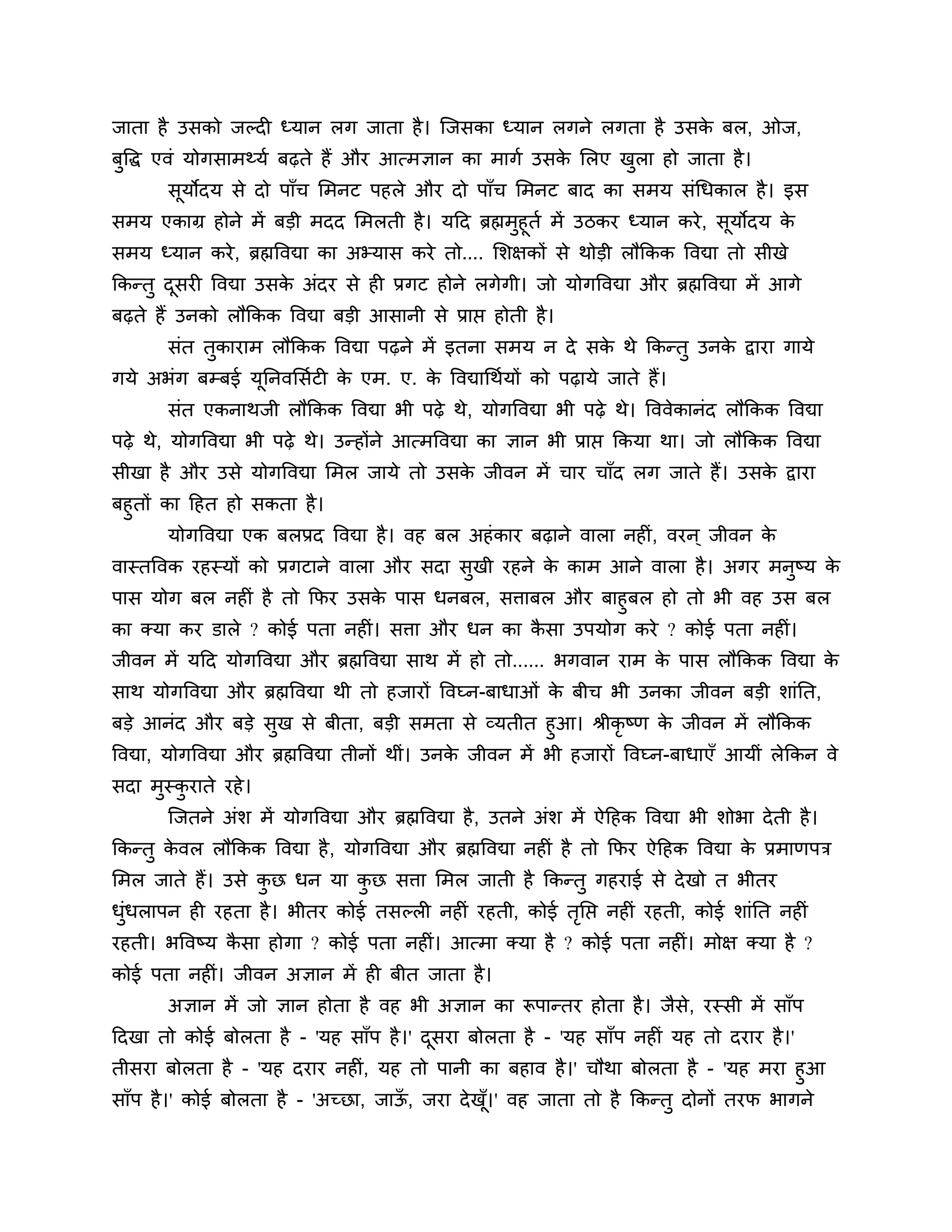 जाता है उसको जल्दी ध्मान रग जाता है । श्चजसका ध्मान रगने रगता है उसक फर, ओज,
                                                                    े
फुत्तद्ध एवॊ मोगसाभथ्मश फढ़ते हैं औय आत्भऻान का भागश उसक लरए खरा हो जाता है ।
                                                        े     ु
       सूमोदम से दो ऩाॉच लभनट ऩहरे औय दो ऩाॉच लभनट फाद का सभम सॊगधकार है । इस
सभम एकाग्र होने भें फडी भदद लभरती है । मठद ब्रह्मभुहूतश भें उिकय ध्मान कये , सूमोदम क      े
सभम ध्मान कये , ब्रह्मत्तवद्या का अभ्मास कये तो.... लर्ऺकों से थोडी रौककक त्तवद्या तो सीखे
ककन्तु दसयी त्तवद्या उसक अॊदय से ही प्रगट होने रगेगी। जो मोगत्तवद्या औय ब्रह्मत्तवद्या भें आगे
        ू               े
फढ़ते हैं उनको रौककक त्तवद्या फडी आसानी से प्राप्त होती है ।
       सॊत तकायाभ रौककक त्तवद्या ऩढ़ने भें इतना सभम न दे सक थे ककन्तु उनक द्वाया गामे
            ु                                              े             े
गमे अबॊग फम्फई मननवलसशटी क एभ. ए. क त्तवद्यागथशमों को ऩढ़ामे जाते हैं।
                ू         े        े
       सॊत एकनाथजी रौककक त्तवद्या बी ऩढ़े थे, मोगत्तवद्या बी ऩढ़े थे। त्तववेकानॊद रौककक त्तवद्या
ऩढ़े थे, मोगत्तवद्या बी ऩढ़े थे। उन्होंने आत्भत्तवद्या का ऻान बी प्राप्त ककमा था। जो रौककक त्तवद्या
सीखा है औय उसे मोगत्तवद्या लभर जामे तो उसक जीवन भें चाय चाॉद रग जाते हैं। उसक द्वाया
                                          े                                  े
फहुतों का ठहत हो सकता है ।
        मोगत्तवद्या एक फरप्रद त्तवद्या है । वह फर अहॊ काय फढ़ाने वारा नहीॊ, वयन ् जीवन के
वास्तत्तवक यहस्मों को प्रगटाने वारा औय सदा सुखी यहने क काभ आने वारा है । अगय भनुष्म क
                                                      े                              े
ऩास मोग फर नहीॊ है तो कपय उसक ऩास धनफर, सिाफर औय फाहुफर हो तो बी वह उस फर
                               े
का क्मा कय डारे ? कोई ऩता नहीॊ। सिा औय धन का कसा उऩमोग कये ? कोई ऩता नहीॊ।
                                              ै
जीवन भें मठद मोगत्तवद्या औय ब्रह्मत्तवद्या साथ भें हो तो...... बगवान याभ क ऩास रौककक त्तवद्या क
                                                                          े                    े
साथ मोगत्तवद्या औय ब्रह्मत्तवद्या थी तो हजायों त्तवघ्न-फाधाओॊ क फीच बी उनका जीवन फडी र्ाॊनत,
                                                               े
फडे आनॊद औय फडे सुख से फीता, फडी सभता से व्मतीत हुआ। श्रीकृष्ण क जीवन भें रौककक   े
त्तवद्या, मोगत्तवद्या औय ब्रह्मत्तवद्या तीनों थीॊ। उनक जीवन भें बी हजायों त्तवघ्न-फाधाएॉ आमीॊ रेककन वे
                                                      े
सदा भस्कयाते यहे ।
     ु ु
       श्चजतने अॊर् भें मोगत्तवद्या औय ब्रह्मत्तवद्या है , उतने अॊर् भें ऐठहक त्तवद्या बी र्ोबा दे ती है ।
ककन्तु कवर रौककक त्तवद्या है , मोगत्तवद्या औय ब्रह्मत्तवद्या नहीॊ है तो कपय ऐठहक त्तवद्या क प्रभाणऩि
        े                                                                                  े
लभर जाते हैं। उसे कछ धन मा कछ सिा लभर जाती है ककन्तु गहयाई से दे खो त बीतय
                   ु        ु
धधराऩन ही यहता है । बीतय कोई तसल्री नहीॊ यहती, कोई तनप्त नहीॊ यहती, कोई र्ाॊनत नहीॊ
 ुॊ                                                 ृ
यहती। बत्तवष्म कसा होगा ? कोई ऩता नहीॊ। आत्भा क्मा है ? कोई ऩता नहीॊ। भोऺ क्मा है ?
                ै
कोई ऩता नहीॊ। जीवन अऻान भें ही फीत जाता है ।
       अऻान भें जो ऻान होता है वह बी अऻान का रूऩान्तय होता है । जैसे, यस्सी भें साॉऩ
ठदखा तो कोई फोरता है - 'मह साॉऩ है ।' दसया फोरता है - 'मह साॉऩ नहीॊ मह तो दयाय है ।'
                                       ू
तीसया फोरता है - 'मह दयाय नहीॊ, मह तो ऩानी का फहाव है ।' चौथा फोरता है - 'मह भया हुआ
साॉऩ है ।' कोई फोरता है - 'अच्छा, जाऊ, जया दे ख।' वह जाता तो है ककन्तु दोनों तयप बागने
                                     ॉ         ॉू
 