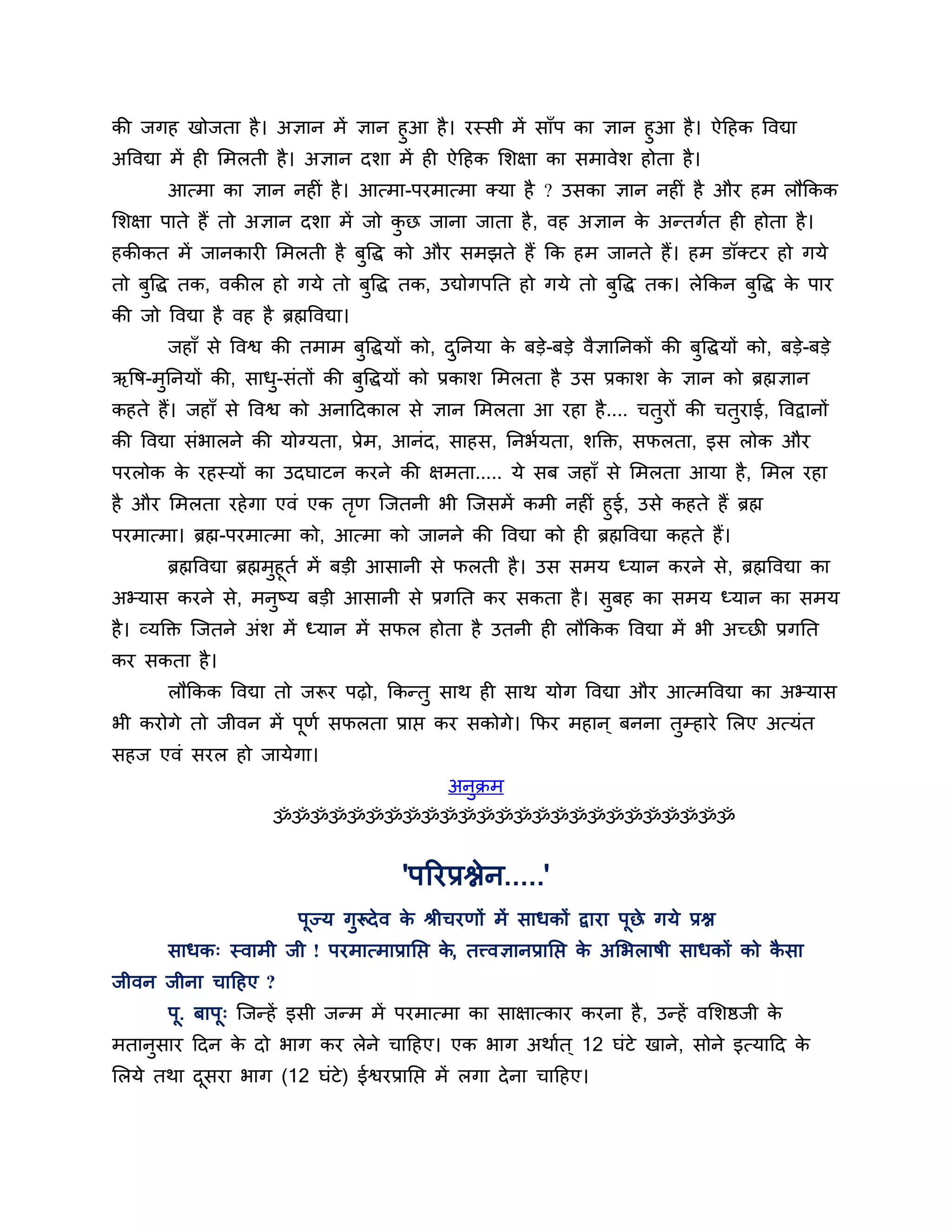 की जगह खोजता है । अऻान भें ऻान हुआ है । यस्सी भें साॉऩ का ऻान हुआ है । ऐठहक त्तवद्या
अत्तवद्या भें ही लभरती है । अऻान दर्ा भें ही ऐठहक लर्ऺा का सभावेर् होता है ।
         आत्भा का ऻान नहीॊ है । आत्भा-ऩयभात्भा क्मा है ? उसका ऻान नहीॊ है औय हभ रौककक
लर्ऺा ऩाते हैं तो अऻान दर्ा भें जो कछ जाना जाता है , वह अऻान क अन्तगशत ही होता है ।
                                    ु                         े
हकीकत भें जानकायी लभरती है फुत्तद्ध को औय सभझते हैं कक हभ जानते हैं। हभ डॉक्टय हो गमे
तो फुत्तद्ध तक, वकीर हो गमे तो फुत्तद्ध तक, उद्योगऩनत हो गमे तो फुत्तद्ध तक। रेककन फुत्तद्ध क ऩाय
                                                                                             े
की जो त्तवद्या है वह है ब्रह्मत्तवद्या।
         जहाॉ से त्तवश्व की तभाभ फत्तद्धमों को, दननमा क फडे-फडे वैऻाननकों की फत्तद्धमों को, फडे-फडे
                                  ु              ु     े                      ु
ऋत्तष-भननमों की, साध-सॊतों की फत्तद्धमों को प्रकार् लभरता है उस प्रकार् क ऻान को ब्रह्मऻान
       ु            ु          ु                                         े
कहते हैं। जहाॉ से त्तवश्व को अनाठदकार से ऻान लभरता आ यहा है .... चतयों की चतयाई, त्तवद्वानों
                                                                   ु        ु
की त्तवद्या सॊबारने की मोग्मता, प्रेभ, आनॊद, साहस, ननबशमता, र्क्तक्त, सपरता, इस रोक औय
ऩयरोक क यहस्मों का उदघाटन कयने की ऺभता..... मे सफ जहाॉ से लभरता आमा है , लभर यहा
       े
है औय लभरता यहे गा एवॊ एक तण श्चजतनी बी श्चजसभें कभी नहीॊ हुई, उसे कहते हैं ब्रह्म
                               ृ
ऩयभात्भा। ब्रह्म-ऩयभात्भा को, आत्भा को जानने की त्तवद्या को ही ब्रह्मत्तवद्या कहते हैं।
         ब्रह्मत्तवद्या ब्रह्मभुहूतश भें फडी आसानी से परती है । उस सभम ध्मान कयने से, ब्रह्मत्तवद्या का
अभ्मास कयने से, भनुष्म फडी आसानी से प्रगनत कय सकता है । सुफह का सभम ध्मान का सभम
है । व्मक्तक्त श्चजतने अॊर् भें ध्मान भें सपर होता है उतनी ही रौककक त्तवद्या भें बी अच्छी प्रगनत
कय सकता है ।
         रौककक त्तवद्या तो जरूय ऩढ़ो, ककन्तु साथ ही साथ मोग त्तवद्या औय आत्भत्तवद्या का अभ्मास
बी कयोगे तो जीवन भें ऩूणश सपरता प्राप्त कय सकोगे। कपय भहान ् फनना तुम्हाये लरए अत्मॊत
सहज एवॊ सयर हो जामेगा।
                                                   अनुक्रभ
                          ॐॐॐॐॐॐॐॐॐॐॐॐॐॐॐॐॐॐॐॐॐॐॐॐॐ


                                             'ऩरयप्रश्नेन.....'
                              ऩूज्म गुरूदे व क श्रीचयणों भें साधकों द्वाया ऩूछे गमे प्रश्न
                                              े
         साधक् स्वाभी जी ! ऩयभात्भाप्रानप्त क, तत्त्वऻानप्रानप्त क अलबराषी साधकों को कसा
                                             े                    े                   ै
जीवन जीना चाठहए ?
         ऩ. फाऩू् श्चजन्हें इसी जन्भ भें ऩयभात्भा का साऺात्काय कयना है , उन्हें वलर्ष्ठजी क
          ू                                                                                े
भतानसाय ठदन क दो बाग कय रेने चाठहए। एक बाग अथाशत ् 12 घॊटे खाने, सोने इत्माठद क
    ु        े                                                                 े
लरमे तथा दसया बाग (12 घॊटे) ईश्वयप्रानप्त भें रगा दे ना चाठहए।
          ू
 
