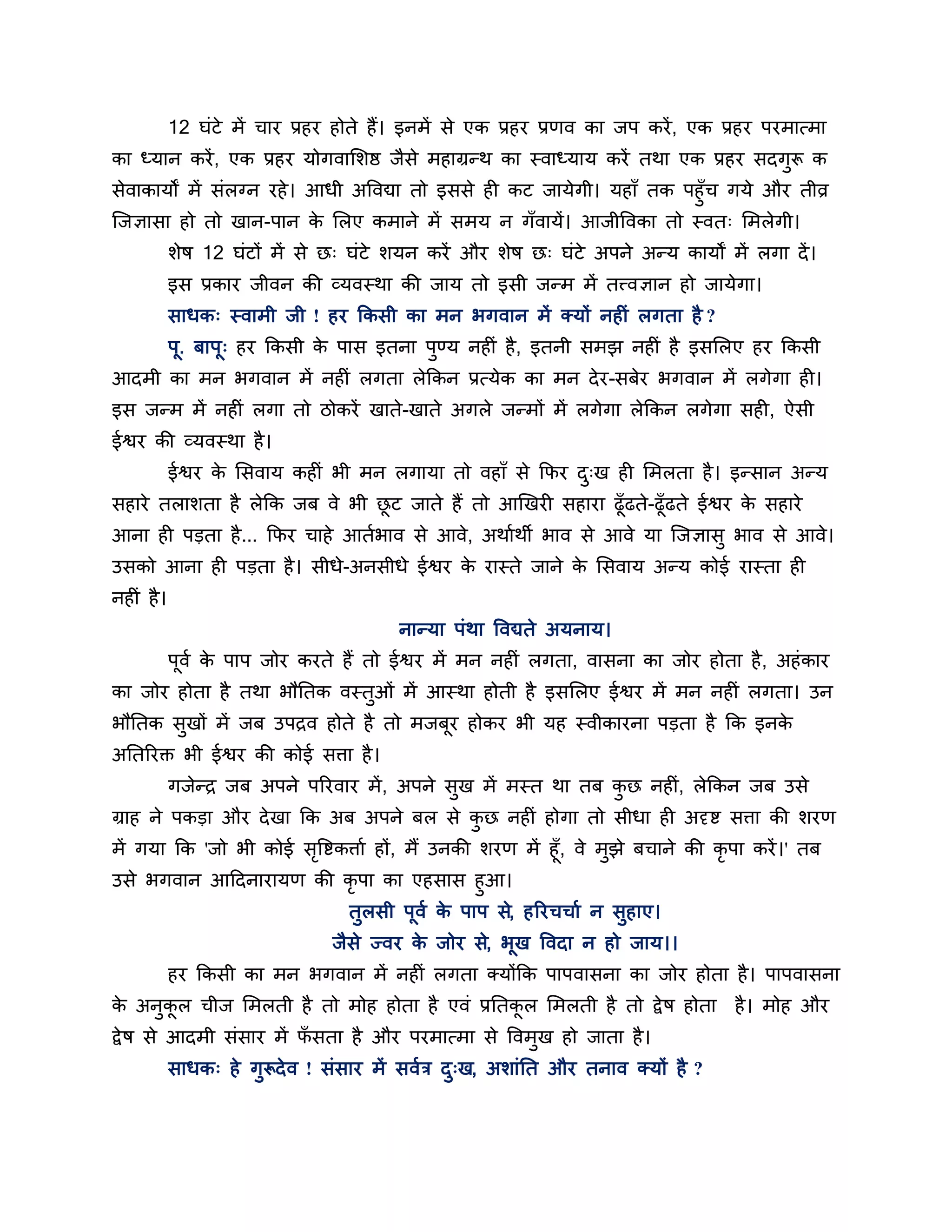 12 घॊटे भें चाय प्रहय होते हैं। इनभें से एक प्रहय प्रणव का जऩ कयें , एक प्रहय ऩयभात्भा
का ध्मान कयें , एक प्रहय मोगवालर्ष्ठ जैसे भहाग्रन्थ का स्वाध्माम कयें तथा एक प्रहय सदगुरू क
सेवाकामों भें सॊरग्न यहे । आधी अत्तवद्या तो इससे ही कट जामेगी। महाॉ तक ऩहुॉच गमे औय तीव्र
श्चजऻासा हो तो खान-ऩान क लरए कभाने भें सभम न गॉवामें। आजीत्तवका तो स्वत् लभरेगी।
                            े
            र्ेष 12 घॊटों भें से छ् घॊटे र्मन कयें औय र्ेष छ् घॊटे अऩने अन्म कामों भें रगा दें ।
            इस प्रकाय जीवन की व्मवस्था की जाम तो इसी जन्भ भें तत्त्वऻान हो जामेगा।
            साधक् स्वाभी जी ! हय ककसी का भन बगवान भें क्मों नहीॊ रगता है ?
            ऩ. फाऩू् हय ककसी क ऩास इतना ऩण्म नहीॊ है , इतनी सभझ नहीॊ है इसलरए हय ककसी
             ू                े          ु
आदभी का भन बगवान भें नहीॊ रगता रेककन प्रत्मेक का भन दे य-सफेय बगवान भें रगेगा ही।
इस जन्भ भें नहीॊ रगा तो िोकयें खाते-खाते अगरे जन्भों भें रगेगा रेककन रगेगा सही, ऐसी
ईश्वय की व्मवस्था है ।
            ईश्वय क लसवाम कहीॊ बी भन रगामा तो वहाॉ से कपय द्ख ही लभरता है । इन्सान अन्म
                   े                                       ु
सहाये तरार्ता है रेकक जफ वे बी छट जाते हैं तो आखखयी सहाया ढूॉढते-ढूॉढते ईश्वय क सहाये
                                ू                                              े
आना ही ऩडता है ... कपय चाहे आतशबाव से आवे, अथाशथी बाव से आवे मा श्चजऻासु बाव से आवे।
उसको आना ही ऩडता है । सीधे-अनसीधे ईश्वय क यास्ते जाने क लसवाम अन्म कोई यास्ता ही
                                         े             े
नहीॊ है ।
                                          नान्मा ऩॊथा त्तवद्यते अमनाम।
            ऩूवश क ऩाऩ जोय कयते हैं तो ईश्वय भें भन नहीॊ रगता, वासना का जोय होता है , अहॊ काय
                  े
का जोय होता है तथा बौनतक वस्तुओॊ भें आस्था होती है इसलरए ईश्वय भें भन नहीॊ रगता। उन
बौनतक सखों भें जफ उऩिव होते है तो भजफूय होकय बी मह स्वीकायना ऩडता है कक इनक
       ु                                                                   े
अनतरयक्त बी ईश्वय की कोई सिा है ।
            गजेन्ि जफ अऩने ऩरयवाय भें , अऩने सुख भें भस्त था तफ कछ नहीॊ, रेककन जफ उसे
                                                                 ु
ग्राह ने ऩकडा औय दे खा कक अफ अऩने फर से कछ नहीॊ होगा तो सीधा ही अदृष्ट सिा की र्यण
                                         ु
भें गमा कक 'जो बी कोई सत्तष्टकिाश हों, भैं उनकी र्यण भें हूॉ, वे भुझे फचाने की कृऩा कयें ।' तफ
                       ृ
उसे बगवान आठदनायामण की कृऩा का एहसास हुआ।
                                   तुरसी ऩूवश क ऩाऩ से, हरयचचाश न सुहाए।
                                               े
                                 जैसे ज्वय क जोय से, बूख त्तवदा न हो जाम।।
                                            े
            हय ककसी का भन बगवान भें नहीॊ रगता क्मोंकक ऩाऩवासना का जोय होता है । ऩाऩवासना
क अनुकर चीज लभरती है तो भोह होता है एवॊ प्रनतकर लभरती है तो द्वे ष होता है । भोह औय
 े    ू                                       ू
द्वे ष से आदभी सॊसाय भें पसता है औय ऩयभात्भा से त्तवभुख हो जाता है ।
                          ॉ
            साधक् हे गुरूदे व ! सॊसाय भें सवशि द्ख, अर्ाॊनत औय तनाव क्मों है ?
                                                ु
 