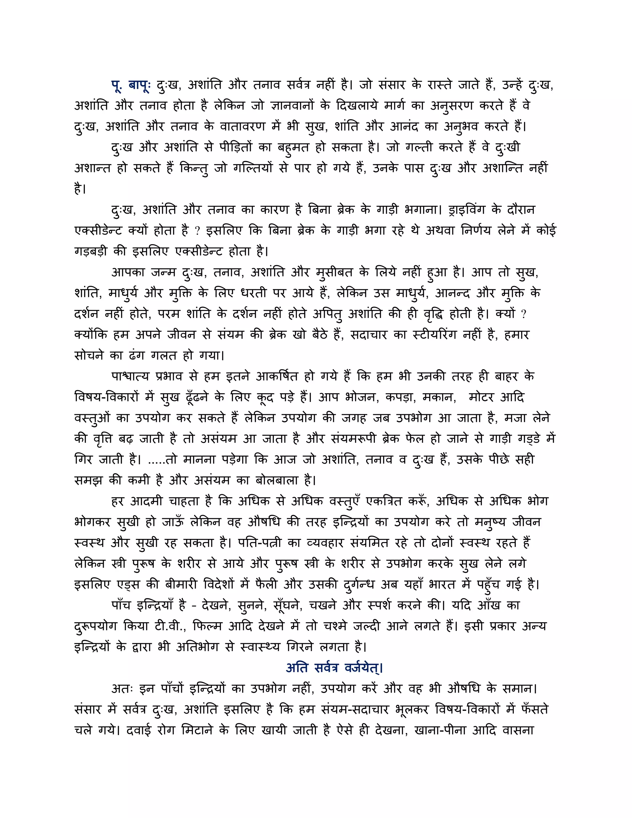 ऩू. फाऩू् द्ख, अर्ाॊनत औय तनाव सवशि नहीॊ है । जो सॊसाय क यास्ते जाते हैं, उन्हें द्ख,
                  ु                                            े                         ु
अर्ाॊनत औय तनाव होता है रेककन जो ऻानवानों क ठदखरामे भागश का अनुसयण कयते हैं वे
                                           े
द्ख, अर्ाॊनत औय तनाव क वातावयण भें बी सुख, र्ाॊनत औय आनॊद का अनुबव कयते हैं।
 ु                    े
       द्ख औय अर्ाॊनत से ऩीक्तडतों का फहुभत हो सकता है । जो गल्ती कयते हैं वे द्खी
        ु                                                                      ु
अर्ान्त हो सकते हैं ककन्तु जो गश्चल्तमों से ऩाय हो गमे हैं, उनक ऩास द्ख औय अर्ाश्चन्त नहीॊ
                                                               े     ु
है ।
       द्ख, अर्ाॊनत औय तनाव का कायण है त्रफना ब्रेक क गाडी बगाना। ड्राइत्तवॊग क दौयान
        ु                                            े                         े
एक्सीडेन्ट क्मों होता है ? इसलरए कक त्रफना ब्रेक क गाडी बगा यहे थे अथवा ननणशम रेने भें कोई
                                                  े
गडफडी की इसलरए एक्सीडेन्ट होता है ।
        आऩका जन्भ द्ख, तनाव, अर्ाॊनत औय भसीफत क लरमे नहीॊ हुआ है । आऩ तो सख,
                       ु                    ु        े                         ु
र्ाॊनत, भाधमश औय भक्तक्त क लरए धयती ऩय आमे हैं, रेककन उस भाधम, आनन्द औय भक्तक्त क
           ु      ु       े                                 ु श          ु       े
दर्शन नहीॊ होते, ऩयभ र्ाॊनत क दर्शन नहीॊ होते अत्तऩतु अर्ाॊनत की ही वत्तद्ध होती है । क्मों ?
                             े                                       ृ
क्मोंकक हभ अऩने जीवन से सॊमभ की ब्रेक खो फैिे हैं , सदाचाय का स्टीमरयॊग नहीॊ है , हभाय
सोचने का ढॊ ग गरत हो गमा।
       ऩािात्म प्रबाव से हभ इतने आकत्तषत हो गमे हैं कक हभ बी उनकी तयह ही फाहय क
                                       श                                       े
त्तवषम-त्तवकायों भें सुख ढूॉढने क लरए कद ऩडे हैं। आऩ बोजन, कऩडा, भकान,
                                 े     ू                                         भोटय आठद
वस्तुओॊ का उऩमोग कय सकते हैं रेककन उऩमोग की जगह जफ उऩबोग आ जाता है , भजा रेने
की वत्ति फढ़ जाती है तो असॊमभ आ जाता है औय सॊमभरूऩी ब्रेक पर हो जाने से गाडी गड्डे भें
    ृ                                                      े
गगय जाती है । .....तो भानना ऩडेगा कक आज जो अर्ाॊनत, तनाव व द्ख हैं, उसक ऩीछे सही
                                                            ु          े
सभझ की कभी है औय असॊमभ का फोरफारा है ।
       हय आदभी चाहता है कक अगधक से अगधक वस्तुएॉ एकत्रित करू, अगधक से अगधक बोग
                                                          ॉ
बोगकय सखी हो जाऊ रेककन वह औषगध की तयह इश्चन्िमों का उऩमोग कये तो भनुष्म जीवन
       ु        ॉ
स्वस्थ औय सुखी यह सकता है । ऩनत-ऩत्नी का व्मवहाय सॊमलभत यहे तो दोनों स्वस्थ यहते हैं
रेककन स्त्री ऩुरूष क र्यीय से आमे औय ऩुरूष स्त्री क र्यीय से उऩबोग कयक सुख रेने रगे
                    े                              े                  े
इसलरए एड्स की फीभायी त्तवदे र्ों भें परी औय उसकी दगन्ध अफ महाॉ बायत भें ऩहुॉच गई है ।
                                      ै                ु श
     ऩाॉच इश्चन्िमाॉ है – दे खने, सुनने, सॉूघने, चखने औय स्ऩर्श कयने की। मठद आॉख का
दरूऩमोग ककमा टी.वी., कपल्भ आठद दे खने भें तो चश्भे जल्दी आने रगते हैं। इसी प्रकाय अन्म
 ु
इश्चन्िमों क द्वाया बी अनतबोग से स्वास्थ्म गगयने रगता है ।
            े
                                           अनत सवशि वजशमेत ्।
       अत् इन ऩाॉचों इश्चन्िमों का उऩबोग नहीॊ, उऩमोग कयें औय वह बी औषगध क सभान।
                                                                         े
सॊसाय भें सवशि द्ख, अर्ाॊनत इसलरए है कक हभ सॊमभ-सदाचाय बूरकय त्तवषम-त्तवकायों भें पसते
                ु                                                                  ॉ
चरे गमे। दवाई योग लभटाने क लरए खामी जाती है ऐसे ही दे खना, खाना-ऩीना आठद वासना
                          े
 