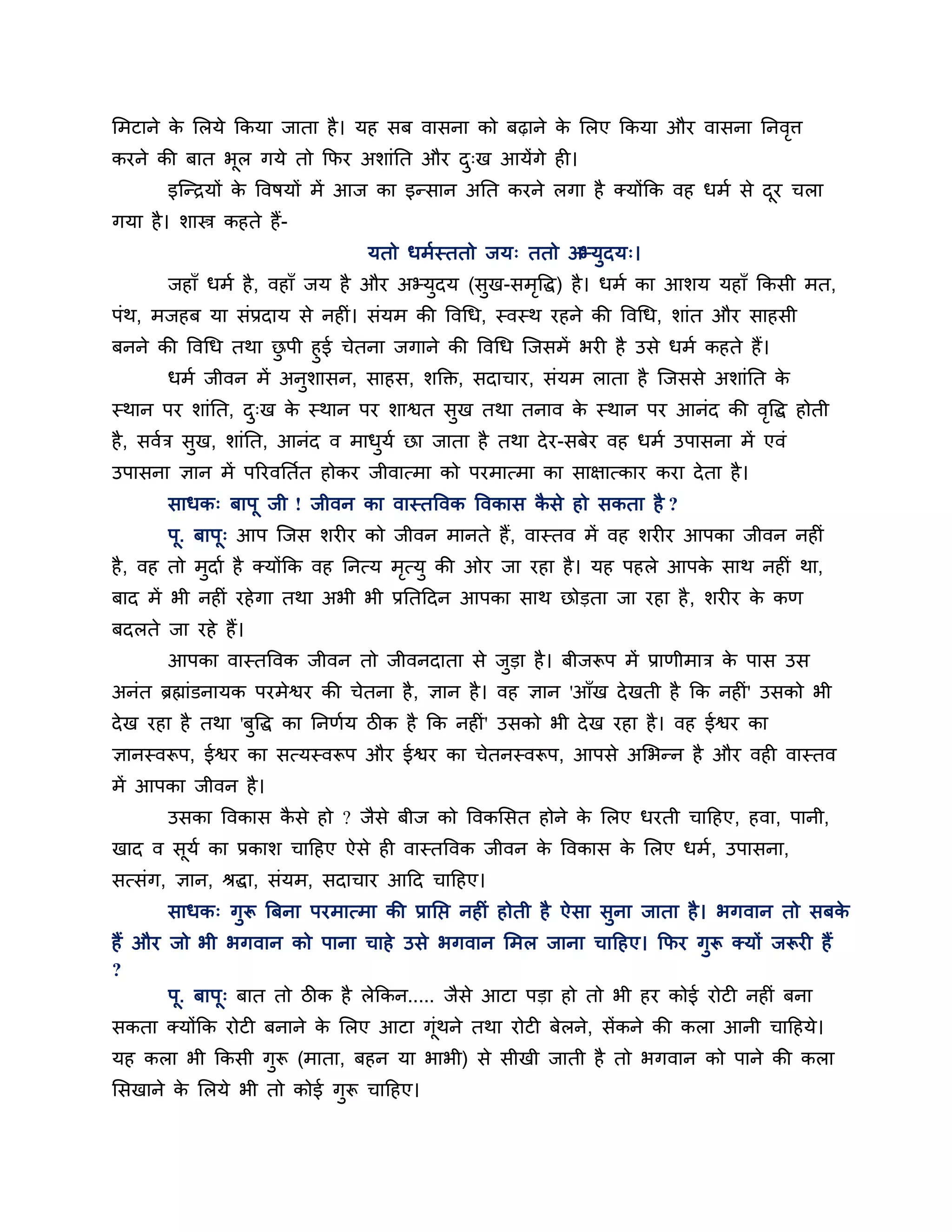 लभटाने क लरमे ककमा जाता है । मह सफ वासना को फढ़ाने क लरए ककमा औय वासना ननवि
        े                                           े                     ृ
कयने की फात बूर गमे तो कपय अर्ाॊनत औय द्ख आमेंगे ही।
                                       ु
        इश्चन्िमों क त्तवषमों भें आज का इन्सान अनत कयने रगा है क्मोंकक वह धभश से दय चरा
                    े                                                             ू
गमा है । र्ास्त्र कहते हैं-
                                मतो धभशस्ततो जम् ततो अभ्मुदम्।
        जहाॉ धभश है , वहाॉ जम है औय अभ्मुदम (सुख-सभत्तद्ध) है । धभश का आर्म महाॉ ककसी भत,
                                                   ृ
ऩॊथ, भजहफ मा सॊप्रदाम से नहीॊ। सॊमभ की त्तवगध, स्वस्थ यहने की त्तवगध, र्ाॊत औय साहसी
फनने की त्तवगध तथा छऩी हुई चेतना जगाने की त्तवगध श्चजसभें बयी है उसे धभश कहते हैं।
                    ु
      धभश जीवन भें अनर्ासन, साहस, र्क्तक्त, सदाचाय, सॊमभ राता है श्चजससे अर्ाॊनत क
                      ु                                                            े
स्थान ऩय र्ाॊनत, द्ख क स्थान ऩय र्ाश्वत सख तथा तनाव क स्थान ऩय आनॊद की वत्तद्ध होती
                  ु   े                  ु           े                  ृ
है , सवशि सख, र्ाॊनत, आनॊद व भाधमश छा जाता है तथा दे य-सफेय वह धभश उऩासना भें एवॊ
           ु                    ु
उऩासना ऻान भें ऩरयवनतशत होकय जीवात्भा को ऩयभात्भा का साऺात्काय कया दे ता है ।
        साधक् फाऩू जी ! जीवन का वास्तत्तवक त्तवकास कसे हो सकता है ?
                                                    ै
        ऩू. फाऩू् आऩ श्चजस र्यीय को जीवन भानते हैं, वास्तव भें वह र्यीय आऩका जीवन नहीॊ
है , वह तो भुदाश है क्मोंकक वह ननत्म भत्मु की ओय जा यहा है । मह ऩहरे आऩक साथ नहीॊ था,
                                      ृ                                 े
फाद भें बी नहीॊ यहे गा तथा अबी बी प्रनतठदन आऩका साथ छोडता जा यहा है , र्यीय क कण
                                                                             े
फदरते जा यहे हैं।
        आऩका वास्तत्तवक जीवन तो जीवनदाता से जडा है । फीजरूऩ भें प्राणीभाि क ऩास उस
                                             ु                             े
अनॊत ब्रह्माॊडनामक ऩयभेश्वय की चेतना है , ऻान है । वह ऻान 'आॉख दे खती है कक नहीॊ' उसको बी
दे ख यहा है तथा 'फुत्तद्ध का ननणशम िीक है कक नहीॊ' उसको बी दे ख यहा है । वह ईश्वय का
ऻानस्वरूऩ, ईश्वय का सत्मस्वरूऩ औय ईश्वय का चेतनस्वरूऩ, आऩसे अलबन्न है औय वही वास्तव
भें आऩका जीवन है ।
        उसका त्तवकास कसे हो ? जैसे फीज को त्तवकलसत होने क लरए धयती चाठहए, हवा, ऩानी,
                      ै                                  े
खाद व समश का प्रकार् चाठहए ऐसे ही वास्तत्तवक जीवन क त्तवकास क लरए धभश, उऩासना,
       ू                                           े         े
सत्सॊग, ऻान, श्रद्धा, सॊमभ, सदाचाय आठद चाठहए।
        साधक् गुरू त्रफना ऩयभात्भा की प्रानप्त नहीॊ होती है ऐसा सुना जाता है । बगवान तो सफके
हैं औय जो बी बगवान को ऩाना चाहे उसे बगवान लभर जाना चाठहए। कपय गुरू क्मों जरूयी हैं
?
       ऩू. फाऩू् फात तो िीक है रेककन..... जैसे आटा ऩडा हो तो बी हय कोई योटी नहीॊ फना
सकता क्मोंकक योटी फनाने क लरए आटा गूॊथने तथा योटी फेरने, सेंकने की करा आनी चाठहमे।
                         े
मह करा बी ककसी गरू (भाता, फहन मा बाबी) से सीखी जाती है तो बगवान को ऩाने की करा
                ु
लसखाने क लरमे बी तो कोई गुरू चाठहए।
        े
 