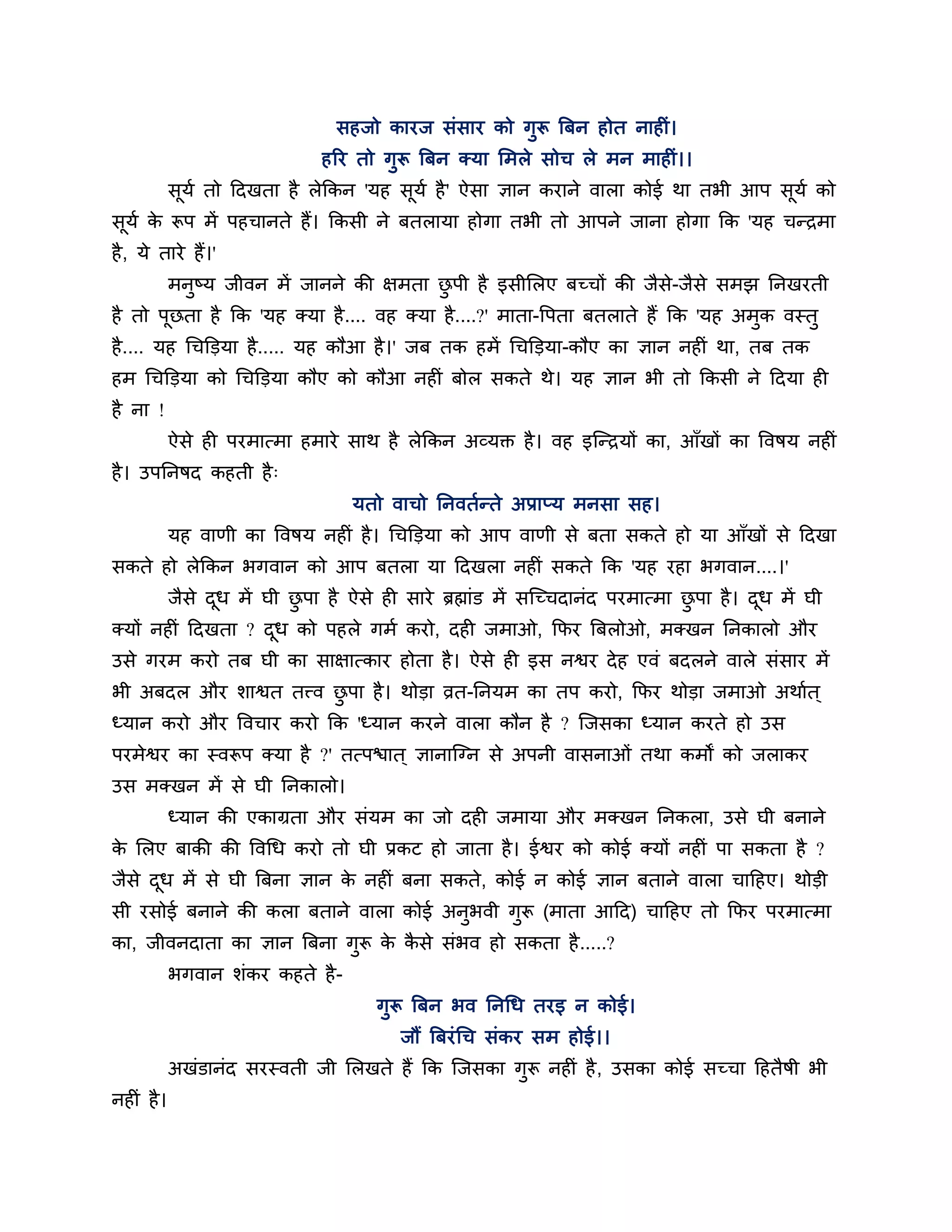 सहजो कायज सॊसाय को गुरू त्रफन होत नाहीॊ।
                                हरय तो गुरू त्रफन क्मा लभरे सोच रे भन भाहीॊ।।
            सूमश तो ठदखता है रेककन 'मह सूमश है ' ऐसा ऻान कयाने वारा कोई था तबी आऩ सूमश को
सूमश क रूऩ भें ऩहचानते हैं। ककसी ने फतरामा होगा तबी तो आऩने जाना होगा कक 'मह चन्िभा
      े
है , मे ताये हैं।'
            भनुष्म जीवन भें जानने की ऺभता छऩी है इसीलरए फच्चों की जैसे-जैसे सभझ ननखयती
                                           ु
है तो ऩछता है कक 'मह क्मा है .... वह क्मा है ....?' भाता-त्तऩता फतराते हैं कक 'मह अभक वस्तु
       ू                                                                            ु
है .... मह गचक्तडमा है ..... मह कौआ है ।' जफ तक हभें गचक्तडमा-कौए का ऻान नहीॊ था, तफ तक
हभ गचक्तडमा को गचक्तडमा कौए को कौआ नहीॊ फोर सकते थे। मह ऻान बी तो ककसी ने ठदमा ही
है ना !
            ऐसे ही ऩयभात्भा हभाये साथ है रेककन अव्मक्त है । वह इश्चन्िमों का, आॉखों का त्तवषम नहीॊ
है । उऩननषद कहती है ्
                                    मतो वाचो ननवतशन्ते अप्राप्म भनसा सह।
            मह वाणी का त्तवषम नहीॊ है । गचक्तडमा को आऩ वाणी से फता सकते हो मा आॉखों से ठदखा
सकते हो रेककन बगवान को आऩ फतरा मा ठदखरा नहीॊ सकते कक 'मह यहा बगवान....।'
            जैसे दध भें घी छऩा है ऐसे ही साये ब्रह्माॊड भें सश्चच्चदानॊद ऩयभात्भा छऩा है । दध भें घी
                  ू         ु                                                      ु        ू
क्मों नहीॊ ठदखता ? दध को ऩहरे गभश कयो, दही जभाओ, कपय त्रफरोओ, भक्खन ननकारो औय
                    ू
उसे गयभ कयो तफ घी का साऺात्काय होता है । ऐसे ही इस नश्वय दे ह एवॊ फदरने वारे सॊसाय भें
बी अफदर औय र्ाश्वत तत्त्व छऩा है । थोडा व्रत-ननमभ का तऩ कयो, कपय थोडा जभाओ अथाशत ्
                           ु
ध्मान कयो औय त्तवचाय कयो कक 'ध्मान कयने वारा कौन है ? श्चजसका ध्मान कयते हो उस
ऩयभेश्वय का स्वरूऩ क्मा है ?' तत्ऩिात ् ऻानाश्चग्न से अऩनी वासनाओॊ तथा कभों को जराकय
उस भक्खन भें से घी ननकारो।
            ध्मान की एकाग्रता औय सॊमभ का जो दही जभामा औय भक्खन ननकरा, उसे घी फनाने
क लरए फाकी की त्तवगध कयो तो घी प्रकट हो जाता है । ईश्वय को कोई क्मों नहीॊ ऩा सकता है ?
 े
जैसे दध भें से घी त्रफना ऻान क नहीॊ फना सकते, कोई न कोई ऻान फताने वारा चाठहए। थोडी
      ू                       े
सी यसोई फनाने की करा फताने वारा कोई अनुबवी गुरू (भाता आठद) चाठहए तो कपय ऩयभात्भा
का, जीवनदाता का ऻान त्रफना गुरू क कसे सॊबव हो सकता है .....?
                                 े ै
            बगवान र्ॊकय कहते है -
                                        गुरू त्रफन बव ननगध तयइ न कोई।
                                           जौं त्रफयॊ गच सॊकय सभ होई।।
            अखॊडानॊद सयस्वती जी लरखते हैं कक श्चजसका गुरू नहीॊ है , उसका कोई सच्चा ठहतैषी बी
नहीॊ है ।
 