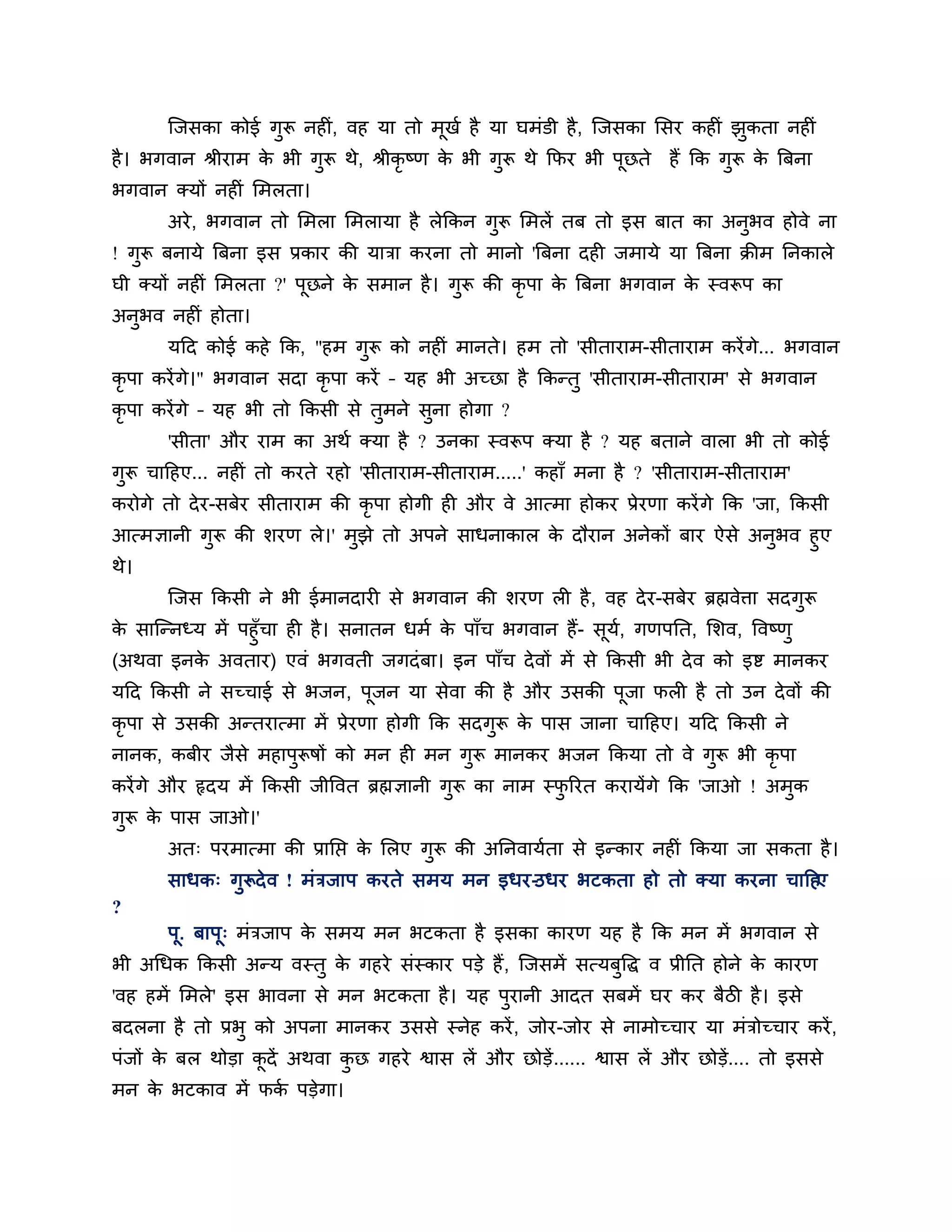 श्चजसका कोई गुरू नहीॊ, वह मा तो भूखश है मा घभॊडी है , श्चजसका लसय कहीॊ झकता नहीॊ
                                                                               ु
है । बगवान श्रीयाभ क बी गुरू थे, श्रीकृष्ण क बी गुरू थे कपय बी ऩूछते
                    े                       े                          हैं कक गुरू क त्रफना
                                                                                    े
बगवान क्मों नहीॊ लभरता।
       अये , बगवान तो लभरा लभरामा है रेककन गुरू लभरें तफ तो इस फात का अनुबव होवे ना
! गुरू फनामे त्रफना इस प्रकाय की मािा कयना तो भानो 'त्रफना दही जभामे मा त्रफना क्रीभ ननकारे
घी क्मों नहीॊ लभरता ?' ऩूछने क सभान है । गुरू की कृऩा क त्रफना बगवान क स्वरूऩ का
                              े                        े              े
अनुबव नहीॊ होता।
       मठद कोई कहे कक, "हभ गुरू को नहीॊ भानते। हभ तो 'सीतायाभ-सीतायाभ कयें गे... बगवान
कृऩा कयें गे।" बगवान सदा कृऩा कयें – मह बी अच्छा है ककन्तु 'सीतायाभ-सीतायाभ' से बगवान
कृऩा कयें गे – मह बी तो ककसी से तभने सना होगा ?
                                 ु    ु
       'सीता' औय याभ का अथश क्मा है ? उनका स्वरूऩ क्मा है ? मह फताने वारा बी तो कोई
गरू चाठहए... नहीॊ तो कयते यहो 'सीतायाभ-सीतायाभ.....' कहाॉ भना है ? 'सीतायाभ-सीतायाभ'
 ु
कयोगे तो दे य-सफेय सीतायाभ की कृऩा होगी ही औय वे आत्भा होकय प्रेयणा कयें गे कक 'जा, ककसी
आत्भऻानी गुरू की र्यण रे।' भुझे तो अऩने साधनाकार क दौयान अनेकों फाय ऐसे अनुबव हुए
                                                  े
थे।
       श्चजस ककसी ने बी ईभानदायी से बगवान की र्यण री है , वह दे य-सफेय ब्रह्मवेिा सदगुरू
क साश्चन्नध्म भें ऩहुॉचा ही है । सनातन धभश क ऩाॉच बगवान हैं- सूम, गणऩनत, लर्व, त्तवष्णु
 े                                          े                   श
(अथवा इनक अवताय) एवॊ बगवती जगदॊ फा। इन ऩाॉच दे वों भें से ककसी बी दे व को इष्ट भानकय
         े
मठद ककसी ने सच्चाई से बजन, ऩूजन मा सेवा की है औय उसकी ऩूजा परी है तो उन दे वों की
कृऩा से उसकी अन्तयात्भा भें प्रेयणा होगी कक सदगुरू क ऩास जाना चाठहए। मठद ककसी ने
                                                    े
नानक, कफीय जैसे भहाऩुरूषों को भन ही भन गुरू भानकय बजन ककमा तो वे गुरू बी कृऩा
कयें गे औय रृदम भें ककसी जीत्तवत ब्रह्मऻानी गुरू का नाभ स्परयत कयामेंगे कक 'जाओ ! अभुक
                                                           ु
गुरू क ऩास जाओ।'
      े
       अत् ऩयभात्भा की प्रानप्त क लरए गुरू की अननवामशता से इन्काय नहीॊ ककमा जा सकता है ।
                                 े
       साधक् गुरूदे व ! भॊिजाऩ कयते सभम भन इधय-उधय बटकता हो तो क्मा कयना चाठहए
?
       ऩ. फाऩू् भॊिजाऩ क सभम भन बटकता है इसका कायण मह है कक भन भें बगवान से
        ू               े
बी अगधक ककसी अन्म वस्तु क गहये सॊस्काय ऩडे हैं , श्चजसभें सत्मफत्तद्ध व प्रीनत होने क कायण
                         े                                     ु                     े
'वह हभें लभरे' इस बावना से भन बटकता है । मह ऩुयानी आदत सफभें घय कय फैिी है । इसे
फदरना है तो प्रबु को अऩना भानकय उससे स्नेह कयें , जोय-जोय से नाभोच्चाय मा भॊिोच्चाय कयें ,
ऩॊजों क फर थोडा कदें अथवा कछ गहये श्वास रें औय छोडें ...... श्वास रें औय छोडें.... तो इससे
       े         ू         ु
भन क बटकाव भें पक ऩडेगा।
    े            श
 