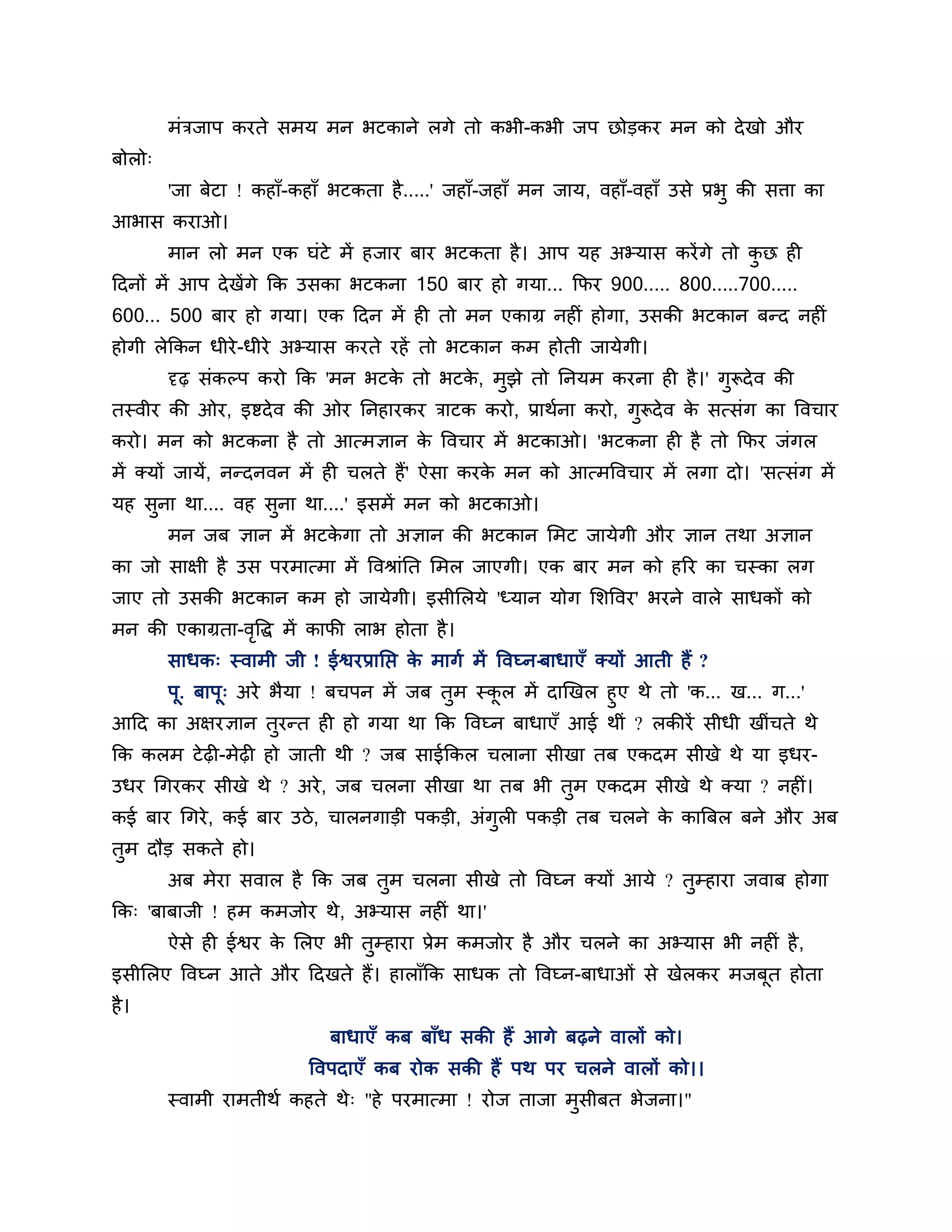 भॊिजाऩ कयते सभम भन बटकाने रगे तो कबी-कबी जऩ छोडकय भन को दे खो औय
फोरो्
        'जा फेटा ! कहाॉ-कहाॉ बटकता है .....' जहाॉ-जहाॉ भन जाम, वहाॉ-वहाॉ उसे प्रबु की सिा का
आबास कयाओ।
        भान रो भन एक घॊटे भें हजाय फाय बटकता है । आऩ मह अभ्मास कयें गे तो कछ ही
                                                                           ु
ठदनों भें आऩ दे खेंगे कक उसका बटकना 150 फाय हो गमा... कपय 900..... 800.....700.....
600... 500 फाय हो गमा। एक ठदन भें ही तो भन एकाग्र नहीॊ होगा, उसकी बटकान फन्द नहीॊ
होगी रेककन धीये -धीये अभ्मास कयते यहें तो बटकान कभ होती जामेगी।
        दृढ़ सॊकल्ऩ कयो कक 'भन बटक तो बटक, भझे तो ननमभ कयना ही है ।' गरूदे व की
                                  े      े  ु                         ु
तस्वीय की ओय, इष्टदे व की ओय ननहायकय िाटक कयो, प्राथशना कयो, गरूदे व क सत्सॊग का त्तवचाय
                                                              ु       े
कयो। भन को बटकना है तो आत्भऻान क त्तवचाय भें बटकाओ। 'बटकना ही है तो कपय जॊगर
                                े
भें क्मों जामें, नन्दनवन भें ही चरते हैं' ऐसा कयक भन को आत्भत्तवचाय भें रगा दो। 'सत्सॊग भें
                                                 े
मह सना था.... वह सुना था....' इसभें भन को बटकाओ।
    ु
        भन जफ ऻान भें बटकगा तो अऻान की बटकान लभट जामेगी औय ऻान तथा अऻान
                         े
का जो साऺी है उस ऩयभात्भा भें त्तवश्राॊनत लभर जाएगी। एक फाय भन को हरय का चस्का रग
जाए तो उसकी बटकान कभ हो जामेगी। इसीलरमे 'ध्मान मोग लर्त्तवय' बयने वारे साधकों को
भन की एकाग्रता-वत्तद्ध भें कापी राब होता है ।
                ृ
        साधक् स्वाभी जी ! ईश्वयप्रानप्त क भागश भें त्तवघ्न-फाधाएॉ क्मों आती हैं ?
                                         े
     ऩू. फाऩू् अये बैमा ! फचऩन भें जफ तभ स्कर भें दाखखर हुए थे तो 'क... ख... ग...'
                                       ु    ू
आठद का अऺयऻान तुयन्त ही हो गमा था कक त्तवघ्न फाधाएॉ आई थीॊ ? रकीयें सीधी खीॊचते थे
कक करभ टे ढ़ी-भेढ़ी हो जाती थी ? जफ साईककर चराना सीखा तफ एकदभ सीखे थे मा इधय-
उधय गगयकय सीखे थे ? अये , जफ चरना सीखा था तफ बी तुभ एकदभ सीखे थे क्मा ? नहीॊ।
कई फाय गगये , कई फाय उिे , चारनगाडी ऩकडी, अॊगुरी ऩकडी तफ चरने क कात्रफर फने औय अफ
                                                               े
तुभ दौड सकते हो।
        अफ भेया सवार है कक जफ तभ चरना सीखे तो त्तवघ्न क्मों आमे ? तुम्हाया जवाफ होगा
                               ु
कक् 'फाफाजी ! हभ कभजोय थे, अभ्मास नहीॊ था।'
        ऐसे ही ईश्वय क लरए बी तम्हाया प्रेभ कभजोय है औय चरने का अभ्मास बी नहीॊ है ,
                      े        ु
इसीलरए त्तवघ्न आते औय ठदखते हैं। हाराॉकक साधक तो त्तवघ्न-फाधाओॊ से खेरकय भजफूत होता
है ।
                             फाधाएॉ कफ फाॉध सकी हैं आगे फढ़ने वारों को।
                           त्तवऩदाएॉ कफ योक सकी हैं ऩथ ऩय चरने वारों को।।
        स्वाभी याभतीथश कहते थे् "हे ऩयभात्भा ! योज ताजा भसीफत बेजना।"
                                                         ु
 