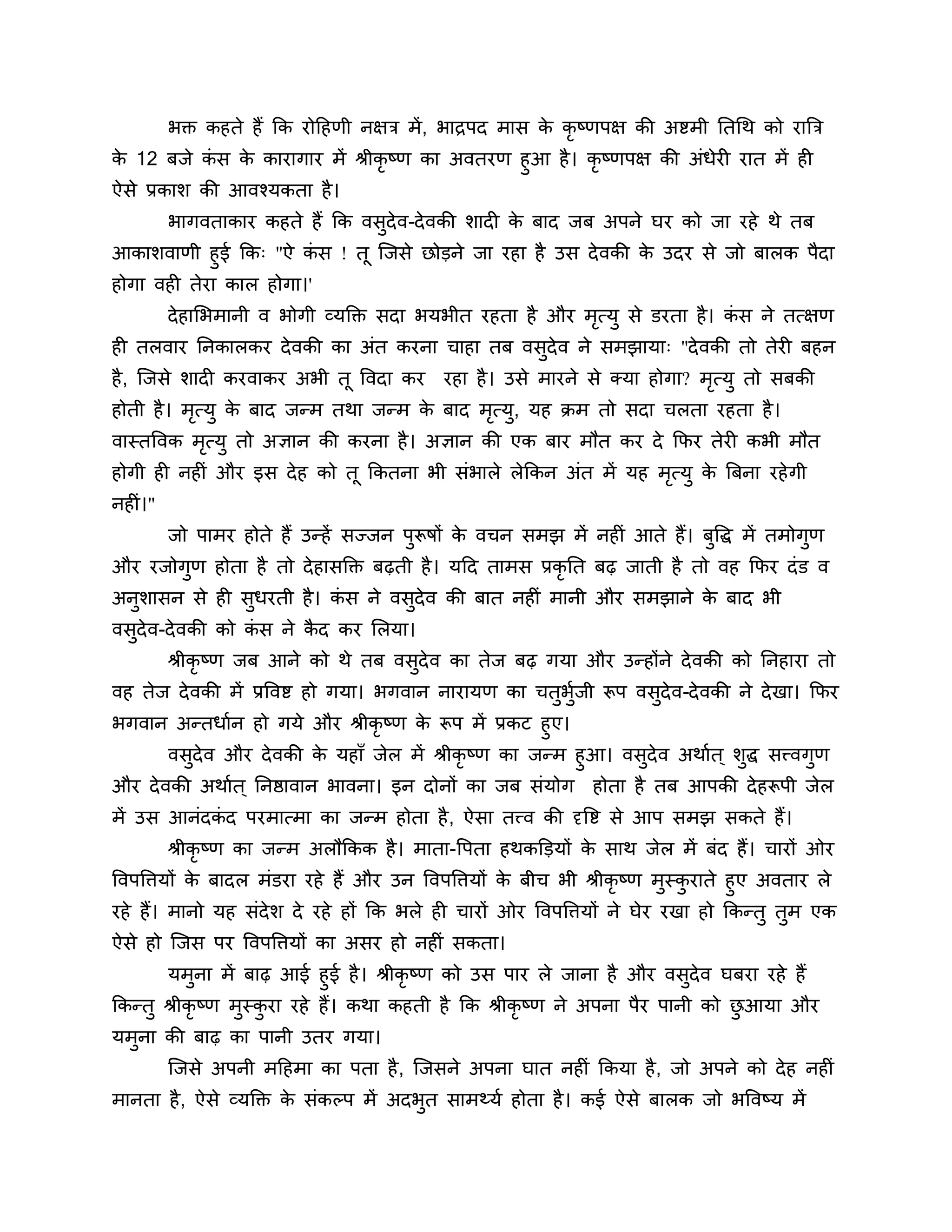 बक्त कहते हैं कक योठहणी नऺि भें , बािऩद भास क कृष्णऩऺ की अष्टभी नतगथ को यात्रि
                                                      े
क 12 फजे कस क कायागाय भें श्रीकृष्ण का अवतयण हुआ है । कृष्णऩऺ की अॊधेयी यात भें ही
 े           ॊ  े
ऐसे प्रकार् की आवश्मकता है ।
         बागवताकाय कहते हैं कक वसदेव-दे वकी र्ादी क फाद जफ अऩने घय को जा यहे थे तफ
                                 ु                 े
आकार्वाणी हुई कक् "ऐ कस ! तू श्चजसे छोडने जा यहा है उस दे वकी क उदय से जो फारक ऩैदा
                         ॊ                                     े
होगा वही तेया कार होगा।'
         दे हालबभानी व बोगी व्मक्तक्त सदा बमबीत यहता है औय भत्मु से डयता है। कस ने तत्ऺण
                                                            ृ                 ॊ
ही तरवाय ननकारकय दे वकी का अॊत कयना चाहा तफ वसदेव ने सभझामा् "दे वकी तो तेयी फहन
                                              ु
है , श्चजसे र्ादी कयवाकय अबी तू त्तवदा कय   यहा है । उसे भायने से क्मा होगा? भत्मु तो सफकी
                                                                              ृ
होती है । भत्मु क फाद जन्भ तथा जन्भ क फाद भत्मु, मह क्रभ तो सदा चरता यहता है ।
           ृ     े                   े     ृ
वास्तत्तवक भत्मु तो अऻान की कयना है । अऻान की एक फाय भौत कय दे कपय तेयी कबी भौत
            ृ
होगी ही नहीॊ औय इस दे ह को तू ककतना बी सॊबारे रेककन अॊत भें मह भत्मु क त्रफना यहे गी
                                                                ृ     े
नहीॊ।"
         जो ऩाभय होते हैं उन्हें सज्जन ऩुरूषों क वचन सभझ भें नहीॊ आते हैं। फुत्तद्ध भें तभोगुण
                                                े
औय यजोगण होता है तो दे हासक्तक्त फढ़ती है । मठद ताभस प्रकृनत फढ़ जाती है तो वह कपय दॊ ड व
       ु
अनुर्ासन से ही सुधयती है । कस ने वसुदेव की फात नहीॊ भानी औय सभझाने क फाद बी
                            ॊ                                       े
वसुदेव-दे वकी को कस ने कद कय लरमा।
                  ॊ     ै
         श्रीकृष्ण जफ आने को थे तफ वसुदेव का तेज फढ़ गमा औय उन्होंने दे वकी को ननहाया तो
वह तेज दे वकी भें प्रत्तवष्ट हो गमा। बगवान नायामण का चतुबुजी रूऩ वसुदेव-दे वकी ने दे खा। कपय
                                                          श
बगवान अन्तधाशन हो गमे औय श्रीकृष्ण क रूऩ भें प्रकट हुए।
                                    े
     वसुदेव औय दे वकी क महाॉ जेर भें श्रीकृष्ण का जन्भ हुआ। वसुदेव अथाशत ् र्द्ध सत्त्वगुण
                       े                                                     ु
औय दे वकी अथाशत ् ननष्ठावान बावना। इन दोनों का जफ सॊमोग         होता है तफ आऩकी दे हरूऩी जेर
भें उस आनॊदकद ऩयभात्भा का जन्भ होता है , ऐसा तत्त्व की दृत्तष्ट से आऩ सभझ सकते हैं।
            ॊ
         श्रीकृष्ण का जन्भ अरौककक है । भाता-त्तऩता हथकक्तडमों क साथ जेर भें फॊद हैं। चायों ओय
                                                               े
त्तवऩत्तिमों क फादर भॊडया यहे हैं औय उन त्तवऩत्तिमों क फीच बी श्रीकृष्ण भुस्कयाते हुए अवताय रे
              े                                       े                      ु
यहे हैं। भानो मह सॊदेर् दे यहे हों कक बरे ही चायों ओय त्तवऩत्तिमों ने घेय यखा हो ककन्तु तुभ एक
ऐसे हो श्चजस ऩय त्तवऩत्तिमों का असय हो नहीॊ सकता।
        मभुना भें फाढ़ आई हुई है । श्रीकृष्ण को उस ऩाय रे जाना है औय वसुदेव घफया यहे हैं
ककन्तु श्रीकृष्ण भुस्कया यहे हैं। कथा कहती है कक श्रीकृष्ण ने अऩना ऩैय ऩानी को छआमा औय
                      ु                                                         ु
मभुना की फाढ़ का ऩानी उतय गमा।
         श्चजसे अऩनी भठहभा का ऩता है , श्चजसने अऩना घात नहीॊ ककमा है , जो अऩने को दे ह नहीॊ
भानता है , ऐसे व्मक्तक्त क सॊकल्ऩ भें अदबत साभथ्मश होता है । कई ऐसे फारक जो बत्तवष्म भें
                          े              ु
 