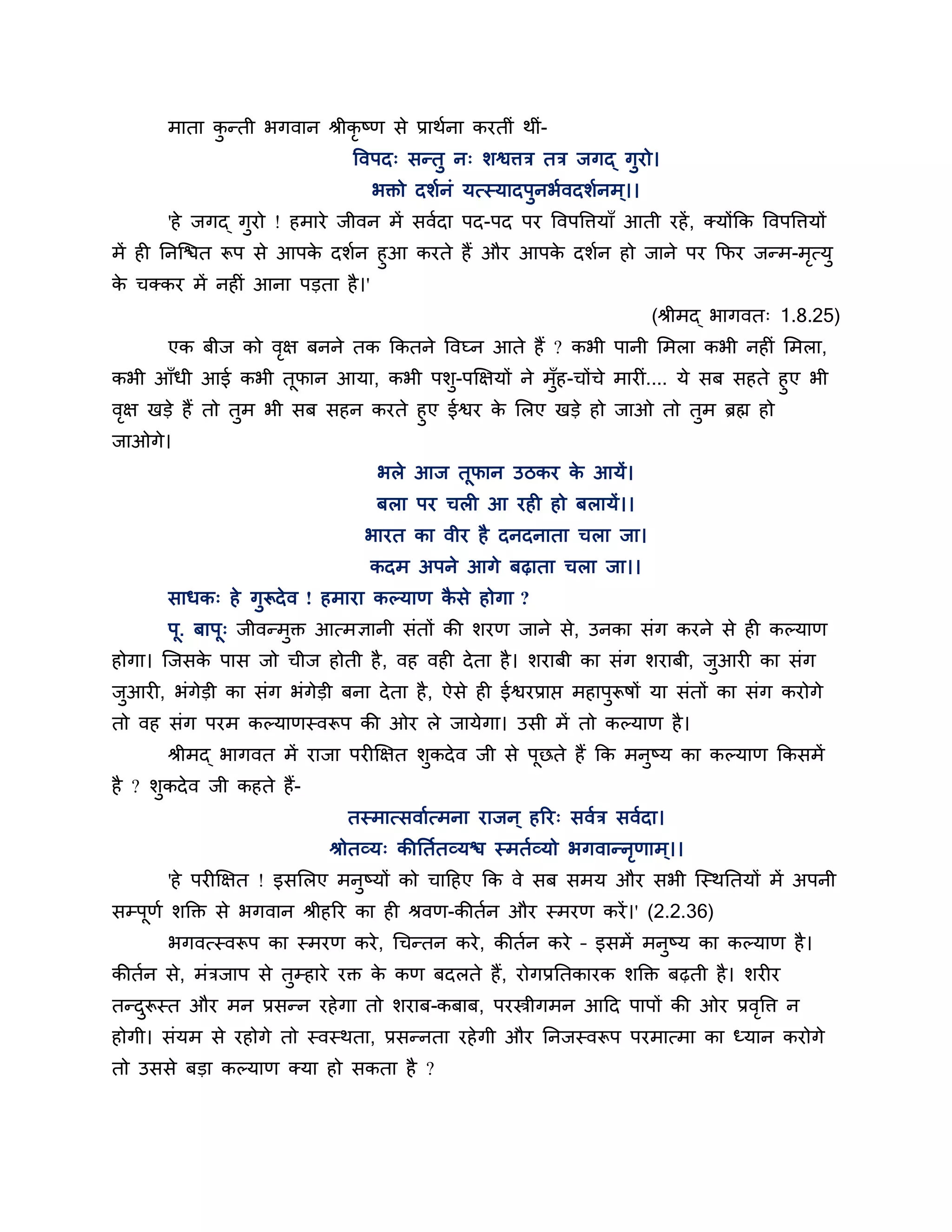 भाता कन्ती बगवान श्रीकृष्ण से प्राथशना कयतीॊ थीॊ-
             ु
                                त्तवऩद् सन्तु न् र्श्विि ति जगद् गुयो।
                                  बक्तो दर्शनॊ मत्स्मादऩुनबशवदर्शनभ ्।।
       'हे जगद् गुयो ! हभाये जीवन भें सवशदा ऩद-ऩद ऩय त्तवऩत्तिमाॉ आती यहें , क्मोंकक त्तवऩत्तिमों
भें ही ननश्चित रूऩ से आऩक दर्शन हुआ कयते हैं औय आऩक दर्शन हो जाने ऩय कपय जन्भ-भत्मु
                         े                         े                           ृ
क चक्कय भें नहीॊ आना ऩडता है ।'
 े
                                                                          (श्रीभद् बागवत् 1.8.25)
       एक फीज को वऺ फनने तक ककतने त्तवघ्न आते हैं ? कबी ऩानी लभरा कबी नहीॊ लभरा,
                  ृ
कबी आॉधी आई कबी तपान आमा, कबी ऩर्-ऩक्षऺमों ने भॉह-चोंचे भायीॊ.... मे सफ सहते हुए बी
                    ू                ु          ु
वऺ खडे हैं तो तभ बी सफ सहन कयते हुए ईश्वय क लरए खडे हो जाओ तो तभ ब्रह्म हो
 ृ             ु                           े                         ु
जाओगे।
                                   बरे आज तूपान उिकय क आमें।
                                                      े
                                   फरा ऩय चरी आ यही हो फरामें।।
                                 बायत का वीय है दनदनाता चरा जा।
                                  कदभ अऩने आगे फढ़ाता चरा जा।।
       साधक् हे गुरूदे व ! हभाया कल्माण कसे होगा ?
                                         ै
       ऩू. फाऩू् जीवन्भुक्त आत्भऻानी सॊतों की र्यण जाने से, उनका सॊग कयने से ही कल्माण
होगा। श्चजसक ऩास जो चीज होती है , वह वही दे ता है । र्याफी का सॊग र्याफी, जआयी का सॊग
            े                                                              ु
जआयी, बॊगेडी का सॊग बॊगेडी फना दे ता है , ऐसे ही ईश्वयप्राप्त भहाऩुरूषों मा सॊतों का सॊग कयोगे
 ु
तो वह सॊग ऩयभ कल्माणस्वरूऩ की ओय रे जामेगा। उसी भें तो कल्माण है ।
       श्रीभद् बागवत भें याजा ऩयीक्षऺत र्ुकदे व जी से ऩूछते हैं कक भनुष्म का कल्माण ककसभें
है ? र्ुकदे व जी कहते हैं-
                               तस्भात्सवाशत्भना याजन ् हरय् सवशि सवशदा।
                             श्रोतव्म् कीनतशतव्मि स्भतशव्मो बगवान्नणाभ ्।।
                                                                   ृ
       'हे ऩयीक्षऺत ! इसलरए भनुष्मों को चाठहए कक वे सफ सभम औय सबी श्चस्थनतमों भें अऩनी
सम्ऩूणश र्क्तक्त से बगवान श्रीहरय का ही श्रवण-कीतशन औय स्भयण कयें ।' (2.2.36)
       बगवत्स्वरूऩ का स्भयण कये , गचन्तन कये , कीतशन कये – इसभें भनुष्म का कल्माण है ।
कीतशन से, भॊिजाऩ से तुम्हाये यक्त क कण फदरते हैं, योगप्रनतकायक र्क्तक्त फढ़ती है । र्यीय
                                   े
तन्दरूस्त औय भन प्रसन्न यहे गा तो र्याफ-कफाफ, ऩयस्त्रीगभन आठद ऩाऩों की ओय प्रवत्ति न
    ु                                                                         ृ
होगी। सॊमभ से यहोगे तो स्वस्थता, प्रसन्नता यहे गी औय ननजस्वरूऩ ऩयभात्भा का ध्मान कयोगे
तो उससे फडा कल्माण क्मा हो सकता है ?
 