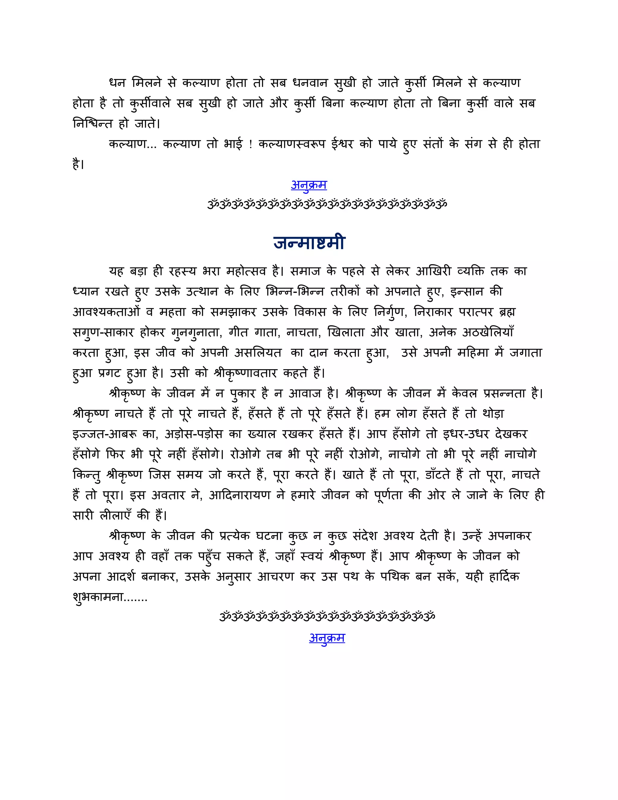 धन लभरने से कल्माण होता तो सफ धनवान सुखी हो जाते कसी लभरने से कल्माण
                                                         ु
होता है तो कसीवारे सफ सुखी हो जाते औय कसी त्रफना कल्माण होता तो त्रफना कसी वारे सफ
            ु                          ु                                ु
ननश्चिन्त हो जाते।
       कल्माण... कल्माण तो बाई ! कल्माणस्वरूऩ ईश्वय को ऩामे हुए सॊतों क सॊग से ही होता
                                                                       े
है ।
                                               अनुक्रभ
                             ॐॐॐॐॐॐॐॐॐॐॐॐॐॐॐॐॐॐॐॐ


                                           जन्भाष्टभी
       मह फडा ही यहस्म बया भहोत्सव है । सभाज क ऩहरे से रेकय आखखयी व्मक्तक्त तक का
                                              े
ध्मान यखते हुए उसक उत्थान क लरए लबन्न-लबन्न तयीकों को अऩनाते हुए, इन्सान की
                  े        े
आवश्मकताओॊ व भहिा को सभझाकय उसक त्तवकास क लरए ननगुण, ननयाकाय ऩयात्ऩय ब्रह्म
                                    े        े         श
सगुण-साकाय होकय गुनगुनाता, गीत गाता, नाचता, खखराता औय खाता, अनेक अिखेलरमाॉ
कयता हुआ, इस जीव को अऩनी असलरमत का दान कयता हुआ,                       उसे अऩनी भठहभा भें जगाता
हुआ प्रगट हुआ है । उसी को श्रीकृष्णावताय कहते हैं।
       श्रीकृष्ण क जीवन भें न ऩुकाय है न आवाज है । श्रीकृष्ण क जीवन भें कवर प्रसन्नता है ।
                  े                                           े          े
श्रीकृष्ण नाचते हैं तो ऩूये नाचते हैं, हॉसते हैं तो ऩूये हॉ सते हैं। हभ रोग हॉ सते हैं तो थोडा
इज्जत-आफरू का, अडोस-ऩडोस का ख्मार यखकय हॉ सते हैं। आऩ हॉ सोगे तो इधय-उधय दे खकय
हॉसोगे कपय बी ऩूये नहीॊ हॉ सोगे। योओगे तफ बी ऩूये नहीॊ योओगे, नाचोगे तो बी ऩूये नहीॊ नाचोगे
ककन्तु श्रीकृष्ण श्चजस सभम जो कयते हैं , ऩूया कयते हैं। खाते हैं तो ऩूया, डाॉटते हैं तो ऩूया, नाचते
हैं तो ऩूया। इस अवताय ने, आठदनायामण ने हभाये जीवन को ऩूणता की ओय रे जाने क लरए ही
                                                        श                 े
सायी रीराएॉ की हैं।
       श्रीकृष्ण क जीवन की प्रत्मेक घटना कछ न कछ सॊदेर् अवश्म दे ती है । उन्हें अऩनाकय
                  े                       ु    ु
आऩ अवश्म ही वहाॉ तक ऩहुॉच सकते हैं, जहाॉ स्वमॊ श्रीकृष्ण हैं। आऩ श्रीकृष्ण क जीवन को
                                                                             े
अऩना आदर्श फनाकय, उसक अनुसाय आचयण कय उस ऩथ क ऩगथक फन सक , मही हाठदश क
                     े                                   े                ें
र्ुबकाभना.......
                               ॐॐॐॐॐॐॐॐॐॐॐॐॐॐॐॐॐॐ
                                                   अनक्रभ
                                                     ु
 