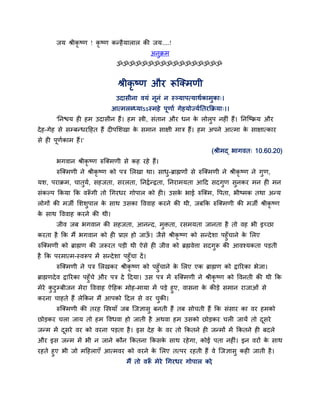 जम श्रीकृष्ण ! कृष्ण कन्है मारार की जम....!
                                             अनुक्रभ
                               ॐॐॐॐॐॐॐॐॐॐॐॐॐॐॐॐॐ


                                श्रीकृष्ण औय रूजमभणी
                               उदासीना वमॊ नूनॊ न स््माऩत्माथशकाभुका्।
                             आत्भरब्ध्माऽऽस्भहे ऩूणाश गेहमोज्मशनतयकक्रमा्।।
       'ननद्ळम ही हभ उदासीन हैं। हभ स्त्री, सॊतान औय धन क रोरुऩ नहीॊ हैं। ननजष्क्रम औय
                                                         े
दे ह-गेह से सम्फन्धयहहत हैं दीऩसर्खा क सभान साऺी भात्र हैं। हभ अऩने आत्भा क साऺात्काय
                                      े                                    े
से ही ऩूणकाभ हैं।'
         श
                                                                     (श्रीभद् बागवत् 10.60.20)
       बगवान श्रीकृष्ण रुजमभणी से कह यहे हैं।
       रुजमभणी ने श्रीकृष्ण को ऩत्र सरखा था। साध- ब्राह्मणों से रुजमभणी ने श्रीकृष्ण ने गुण,
                                                ु
मर्, ऩयाक्रभ, चातुम, सहजता, सयरता, ननद्रश न्द्रता, ननयाभमता आहद सदगुण सुनकय भन ही भन
                   श
सॊकल्ऩ ककमा कक वरूगी तो गगयधय गोऩार को ही। उसक बाई रुजमभ, द्धऩता, बीष्भक तथा अन्म
                 ॉ                            े
रोगों की भजी सर्र्ुऩार क साथ उसका द्धववाह कयने की थी, जफकक रुजमभणी की भजी श्रीकृष्ण
                        े
क साथ द्धववाह कयने की थी।
 े
       जीव जफ बगवान की सहजता, आनन्द, भुिता, यसभमता जानता है तो वह बी इच्छा
कयता है कक भैं बगवान को ही प्राद्ऱ हो जाऊ। जैसे श्रीकृष्ण को सन्दे र्ा ऩहुॉचाने क सरए
                                         ॉ                                       े
रुजमभणी को ब्राह्मण की जरूयत ऩडी थी ऐसे ही जीव को ब्रह्मवेर्त्ा सदगुरू की आवश्मकता ऩडती
है कक ऩयभात्भ-स्वरूऩ भें सन्दे र्ा ऩहुॉचा दें ।
           रुजमभणी ने ऩत्र सरखकय श्रीकृष्ण को ऩहुॉचाने क सरए एक ब्राह्मण को द्रारयका बेजा।
                                                           े
ब्राह्मणदे व द्रारयका ऩहुॉचे औय ऩत्र दे हदमा। उस ऩत्र भें रुजमभणी ने श्रीकृष्ण को द्धवनती की थी कक
भेये कटुम्फीजन भेया द्धववाह ऐहहक भोह-भामा भें ऩडे हुए, वासना क कीडे सभान याजाओॊ से
      ु                                                       े
कयना चाहते हैं रेककन भैं आऩको हदर से वय चकी।  ु
       रुजमभणी की तयह जस्त्रमाॉ जफ जजऻासु फनती हैं तफ सोचती हैं कक सॊसाय का वय हभको
छोडकय चरा जाम तो हभ द्धवधवा हो जाती है अथवा हभ उसको छोडकय चरी जामें तो दसये
                                                                        ू
जन्भ भें दसये वय को वयना ऩडता है । इस दे ह क वय तो ककतने ही जन्भों भें ककतने ही फदरे
          ू                                 े
औय इस जन्भ भें बी न जाने कौन ककतना ककसक साथ यहे गा, कोई ऩता नहीॊ। इन वयों क साथ
                                       े                                   े
यहते हुए बी जो भहहराएॉ आत्भवय को वयने क सरए तत्ऩय यहती हैं वे जजऻासु कही जाती है ।
                                         े
                              भैं तो वरू भेये गगयधय गोऩार को
                                       ॉ                   ,
 