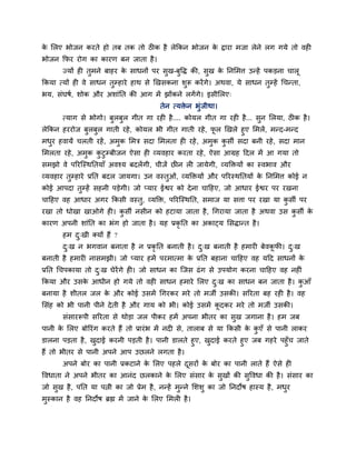 क सरए बोजन कयते हो तफ तक तो ठीक है रेककन बोजन क द्राया भजा रेने रग गमे तो वही
 े                                             े
बोजन कपय योग का कायण फन जाता है ।
       ज्मों ही तुभने फाहय क साधनों ऩय सुख-फुद्धि की, सुख क ननसभर्त् उन्हें ऩकडना चारू
                            े                              े
ककमा त्मों ही वे साधन तुम्हाये हाथ से णखसकना र्ुरू कयें गे। अथवा, मे साधन तुम्हें गचन्ता,
बम, सॊघषश, र्ोक औय अर्ाॊनत की आग भें झोंकने रगें गे। इसीसरए्
                                          तेन त्मिन बुॊजीथा।
                                                  े
       त्माग से बोगो। फरफर गीत गा यही है.... कोमर गीत गा यही है... सन सरमा, ठीक है ।
                       ु ु                                          ु
रेककन हययोज फरफर गाती यहे , कोमर बी गीत गाती यहे , पर णखरे हुए सभरें, भन्द-भन्द
             ु ु                                        ू
भधय हवामें चरती यहें , अभक सभत्र सदा सभरता ही यहे , अभक कसी सदा फनी यहे , सदा भान
    ु                    ु                            ु   ु
सभरता यहे , अभक कटुम्फीजन ऐसा ही व्मवहाय कयता यहे , ऐसा आग्रह हदर भें आ गमा तो
              ु  ु
सभझो वे ऩरयजस्थनतमाॉ अवश्म फदरेंगी, चीजें छीन री जामेगी, व्मक्तिमों का स्वबाव औय
व्मवहाय तम्हाये प्रनत फदर जामगा। उन वस्तओॊ, व्मक्तिमों औय ऩरयस्थनतमों क ननसभर्त् कोई न
         ु                              ु                              े
कोई आऩदा तुम्हें सहनी ऩडेगी। जो प्माय ईद्वय को दे ना चाहहए, जो आधाय ईद्वय ऩय यखना
चाहहए वह आधाय अगय ककसी वस्तु, व्मक्ति, ऩरयजस्थनत, सभाज मा सर्त्ा ऩय यखा मा कसी ऩय
                                                                            ु
यखा तो धोखा खाओगे ही। कसी नसीन को हटामा जाता है , गगयामा जाता है अथवा उस कसी क
                       ु                                                  ु   े
कायण अऩनी र्ाॊनत का बॊग हो जाता है । मह प्रकृनत का अकाट्म ससिान्त है ।
       हभ द्खी ममों हैं ?
           ु
       द्ख न बगवान फनाता है न प्रकृनत फनाती है । द्ख फनाती है हभायी फेवकपी। द्ख
        ु                                         ु                     ू    ु
फनाती है हभायी नासभझी। जो प्माय हभें ऩयभात्भा क प्रनत फहाना चाहहए वह महद साधनों क
                                               े                                 े
प्रनत गचऩकामा तो द्ख घेयेंगे ही। जो साधन का जजस ढॊ ग से उऩमोग कयना चाहहए वह नहीॊ
                  ु
ककमा औय उसक आधीन हो गमे तो वही साधन हभाये सरए द्ख का साधन फन जाता है । कआॉ
           े                                   ु                        ु
फनामा है र्ीतर जर क औय कोई उसभें गगयकय भये तो भजी उसकी। सरयता फह यही है । वह
                   े
ससॊह को बी ऩानी ऩीने दे ती है औय गाम को बी। कोई उसभें कदकय भये तो भजी उसकी।
                                                       ू
       सॊसायरूऩी सरयता से थोडा जर ऩीकय हभें अऩना बीतय का सुख जगाना है । हभ जफ
ऩानी क सरए फोरयॊग कयते हैं तो प्रायॊ ब भें नदी से, ताराफ से मा ककसी क कएॉ से ऩानी राकय
      े                                                              े ु
डारना ऩडता है , खदाई कयनी ऩडती है । ऩानी डारते हुए, खदाई कयते हुए जफ गहये ऩहुॉच जाते
                  ु                                  ु
हैं तो बीतय से ऩानी अऩने आऩ उछरने रगता है ।
       अऩने फोय का ऩानी प्रकटाने क सरए ऩहरे दसयों क फोय का ऩानी राते हैं ऐसे ही
                                  े          ू     े
द्धवधाता ने अऩने बीतय का आनॊद छरकाने क सरए सॊसाय क सुखों की सुद्धवधा की है । सॊसाय का
                                      े           े
जो सुख है , ऩनत मा ऩत्नी का जो प्रेभ है , नन्हें भुन्ने सर्र्ु का जो ननदोष हास्म है , भधय
                                                                                        ु
भुस्कान है वह ननदोष ब्रह्म भें जाने क सरए सभरी है ।
                                     े
 