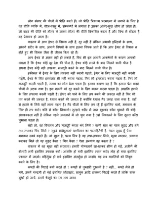 रोग सॊसाय की चीजों भें प्रीनत कयते हैं। जो प्रीनत द्धप्रमतभ ऩयभात्भा भें रगाने क सरए है
                                                                                        े
वह प्रीनत व्मक्ति भें , चीज-वस्तु भें , सम्फन्धों भें रगाता है उसका आॊतय-सुख ऺीण हो जाता है ।
जो फाहय की प्रीनत को बीतय रे जाकय बीतय की प्रीनत द्धवकससत कयता है औय द्धवद्व भें फाॉटता है
वह प्रेभऩात्र हो जाता है ।
        वास्तव भें आऩ ईद्वय से द्धवबि नहीॊ हैं, दय नहीॊ हैं रेककन अबागी इजन्द्रमों क साथ,
                                                 ू                                  े
अबागे र्यीय क साथ, अबागे द्धवषमों क साथ इतना गचऩक जाते हैं कक आऩ ईद्वय से द्धवबि न
             े                     े
होते हुए बी द्धवबि जैसा ही जीवन त्रफता यहे हैं।
        आऩ ईद्वय से अरग नहीॊ हो सकते हैं, कपय बी इन अबागे आकषशणों क कायण आऩको
                                                                   े
रगता है कक ईद्वय कोई दय दे र् की चीज है , ईद्वय कोई भयने क फाद सभरने वारी चीज है
                      ू                                   े
अथवा ईद्वय कोई फडी तऩस्मा, भजदयी कयने क फाद सभरने वारी चीज है ।
                              ू        े
        हकीकत भें ईद्वय क सरए तऩस्मा नहीॊ कयनी ऩडती, ईद्वय क सरए भजदयी नहीॊ कयनी
                         े                                  े       ू
ऩडती, ईद्वय क सरए इन्तजाय बी नहीॊ कयना ऩडता, कपय बी इन्तजाय कयना ऩडता है , कपय बी
             े
भजदयी कयनी ऩडती है , सभम का बोग दे ना ऩडता है । इसका कायण मह है कक हभाया प्रेभ फाह्या
   ू
चीजों भें अटक गमा है । इस गरती को दय कयने क सरए बजन कयना ऩडता है । आसक्ति हटाने
                                   ू       े
क सरए तऩस्मा कयनी ऩडती है । ईद्वय को ऩाने क सरए तऩ कयने की जरूयत नहीॊ है कपय बी
 े                                         े
तऩ कयने की जरूयत है , ध्मान कयने की जरूयत है ममोंकक ध्मान गैय जगह चरा गमा है , वहाॉ
से हटाने क सरमे महाॉ राना ऩडता है । गैय चीजों क सरए तऩ यहे हैं इससरए चरो, बगवान क
          े                                    े                                 े
सरए ही तऩ कयो। काॉटे से काॉटा ननकारो। तुम्हाये र्यीय भें जान फूझकय काॉटा चबाने की कोई
                                                                          ु
आवश्मकता नहीॊ है रेककन ऩहरे अनजाने भें जो चब गमा है उसे ननकारने क सरए दसया काॉटा
                                           ु                     े     ू
चबाना ऩडता है ।
 ु
        नहीॊ तो, वह द्धप्रमतभ औय भजदयी कयवा कय सभरे ? प्राणी भात्र का ऩयभ सुरृद औय हभें
                                    ू
तऩा-तऩाकय कपय सभरे ? 'सुरृदॊ सवशबूतानाॊ' प्राणीभात्र का ऩयभहहतैषी है , ऩयभ सुरृद हूॉ ऐसा
बगवान स्वमॊ कहते हैं। जो सुरृद है , ऩयभ सभत्र है वह तऩा-तऩाकय सभरे, बूखा भायकय, उऩवास
कयाकय सभरे तो वह सुरृद कसा ? सभत्र कसा ? ऐसा अन्माम वह कयता है ?
                        ै           ै
        वास्तव भें वह बूखा नहीॊ भयवाता। हभायी मोग्मताएॉ खा-खाकय ऺीण हो गईं, अजीणश की
फीभायी रगी इससरए उऩवास कयो। आसक्ति हो गमी इससरए त्माग कयो। भोह हो गमा इससरए
एकान्त भें जाओ। फहहभुख हो गमे इससरए अॊतभुख हो जाओ। मह सफ गरनतमों को ननवर्त्
                     श                   श                             ृ
कयने क सरए है ।
      े
        कऩडों की द्धऩटाई ममों कयते हो ? कऩडों से तुम्हायी दश्भनी है ? नहीॊ... कऩडे भैरे हो
                                                           ु
गमे, उनभें गन्दगी हो गई इससरए सोडाखाय, साफुन आहद डारकय द्धऩटाई कयते हैं ताकक साप
सुथये हो जामें, उनभें कसूडे का यॊ ग रग जाम।
                       े
 