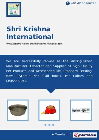 +91-8586966225

Shri Krishna
International
www.indiamart.com/shrikrishnainternational-delhi

We are successfully ranked as the distinguished
Manufacturer, Exporter and Supplier of high Quality
Pet Products and Accessories like Standard Feeding
Bowl, Pyramid Non Skid Bowls, Pet Collars and
Leashes, etc.

A Member of

 