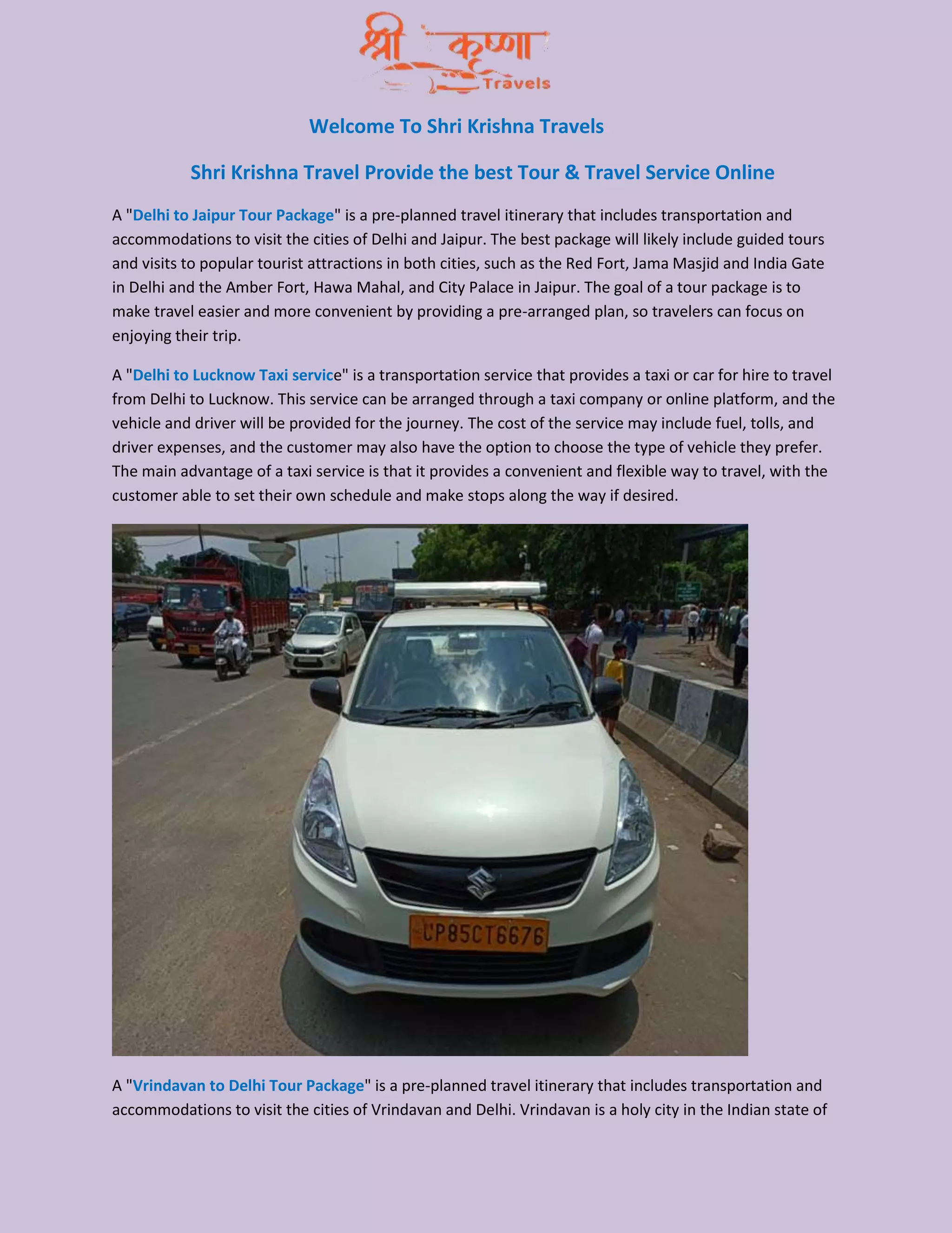 Welcome To Shri Krishna Travels
Shri Krishna Travel Provide the best Tour & Travel Service Online
A "Delhi to Jaipur Tour Package" is a pre-planned travel itinerary that includes transportation and
accommodations to visit the cities of Delhi and Jaipur. The best package will likely include guided tours
and visits to popular tourist attractions in both cities, such as the Red Fort, Jama Masjid and India Gate
in Delhi and the Amber Fort, Hawa Mahal, and City Palace in Jaipur. The goal of a tour package is to
make travel easier and more convenient by providing a pre-arranged plan, so travelers can focus on
enjoying their trip.
A "Delhi to Lucknow Taxi service" is a transportation service that provides a taxi or car for hire to travel
from Delhi to Lucknow. This service can be arranged through a taxi company or online platform, and the
vehicle and driver will be provided for the journey. The cost of the service may include fuel, tolls, and
driver expenses, and the customer may also have the option to choose the type of vehicle they prefer.
The main advantage of a taxi service is that it provides a convenient and flexible way to travel, with the
customer able to set their own schedule and make stops along the way if desired.
A "Vrindavan to Delhi Tour Package" is a pre-planned travel itinerary that includes transportation and
accommodations to visit the cities of Vrindavan and Delhi. Vrindavan is a holy city in the Indian state of
 
