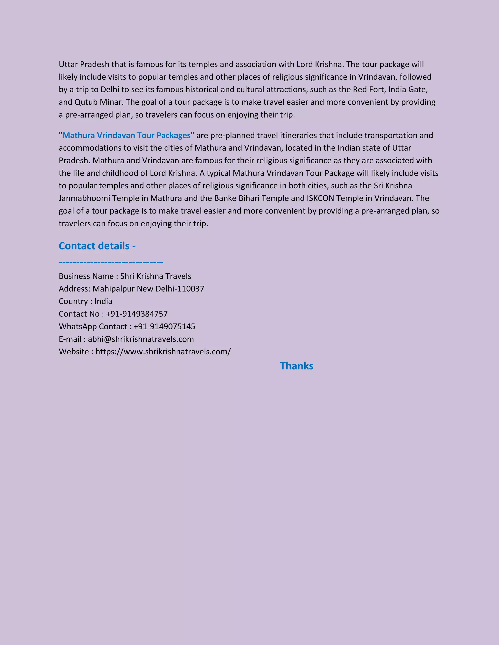 Uttar Pradesh that is famous for its temples and association with Lord Krishna. The tour package will
likely include visits to popular temples and other places of religious significance in Vrindavan, followed
by a trip to Delhi to see its famous historical and cultural attractions, such as the Red Fort, India Gate,
and Qutub Minar. The goal of a tour package is to make travel easier and more convenient by providing
a pre-arranged plan, so travelers can focus on enjoying their trip.
"Mathura Vrindavan Tour Packages" are pre-planned travel itineraries that include transportation and
accommodations to visit the cities of Mathura and Vrindavan, located in the Indian state of Uttar
Pradesh. Mathura and Vrindavan are famous for their religious significance as they are associated with
the life and childhood of Lord Krishna. A typical Mathura Vrindavan Tour Package will likely include visits
to popular temples and other places of religious significance in both cities, such as the Sri Krishna
Janmabhoomi Temple in Mathura and the Banke Bihari Temple and ISKCON Temple in Vrindavan. The
goal of a tour package is to make travel easier and more convenient by providing a pre-arranged plan, so
travelers can focus on enjoying their trip.
Contact details -
------------------------------
Business Name : Shri Krishna Travels
Address: Mahipalpur New Delhi-110037
Country : India
Contact No : +91-9149384757
WhatsApp Contact : +91-9149075145
E-mail : abhi@shrikrishnatravels.com
Website : https://www.shrikrishnatravels.com/
Thanks
 