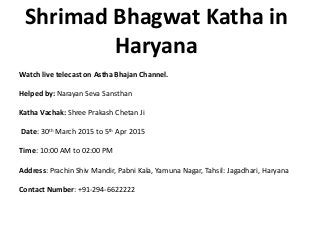 Shrimad Bhagwat Katha in
Haryana
Watch live telecast on Astha Bhajan Channel.
Helped by: Narayan Seva Sansthan
Katha Vachak: Shree Prakash Chetan Ji
Date: 30th March 2015 to 5th Apr 2015
Time: 10:00 AM to 02:00 PM
Address: Prachin Shiv Mandir, Pabni Kala, Yamuna Nagar, Tahsil: Jagadhari, Haryana
Contact Number: +91-294-6622222
 