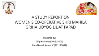 A STUDY REPORT ON
WOMEN'S CO-OPERATIVE SHRI MAHILA
GRIHA UDYOG LIJJAT PAPAD
Prepared by:
Dilip Karnavat (201513003)
Ram Naresh Kumar V (201121004)
 