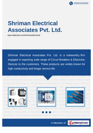09953353900




    Shriman Electrical
    Associates Pvt. Ltd.
    www.indiamart.com/shrimanelectrical




Switchgears Electronic Devices Cables & Wires Motors & Motor Starters Light Fittings AC
Drives Fans &Electrical Associates Pvt. Ltd. is a noteworthy & Control
     Shriman   Air Circulators Switchgears & Controlgears Timer firm
Accessories Circuit Breakers Distribution Boards Cable Ducts Led Indicators Rotary &
    engaged in exporting wide range of Circuit Breakers & Electronic
Change   Over   Switches    Junction      Boxes   Industrial   Gearboxes   Push   Buttons   &
    Devices to the customers. These products are widely known for
Lamps Switchgears Electronic Devices Cables & Wires Motors & Motor Starters Light
Fittings ACconductivity & Air longer service life. & Controlgears Timer & Control
      high Drives Fans and Circulators Switchgears
Accessories Circuit Breakers Distribution Boards Cable Ducts Led Indicators Rotary &
Change   Over   Switches    Junction      Boxes   Industrial   Gearboxes   Push   Buttons   &
Lamps Switchgears Electronic Devices Cables & Wires Motors & Motor Starters Light
Fittings AC Drives Fans & Air Circulators Switchgears & Controlgears Timer & Control
Accessories Circuit Breakers Distribution Boards Cable Ducts Led Indicators Rotary &
Change   Over   Switches    Junction      Boxes   Industrial   Gearboxes   Push   Buttons   &
Lamps Switchgears Electronic Devices Cables & Wires Motors & Motor Starters Light
Fittings AC Drives Fans & Air Circulators Switchgears & Controlgears Timer & Control
Accessories Circuit Breakers Distribution Boards Cable Ducts Led Indicators Rotary &
Change   Over   Switches    Junction      Boxes   Industrial   Gearboxes   Push   Buttons   &
Lamps Switchgears Electronic Devices Cables & Wires Motors & Motor Starters Light
Fittings AC Drives Fans & Air Circulators Switchgears & Controlgears Timer & Control
Accessories Circuit Breakers Distribution Boards Cable Ducts Led Indicators Rotary &
Change   Over   Switches    Junction      Boxes   Industrial   Gearboxes   Push   Buttons   &
                                                    A Member of
 