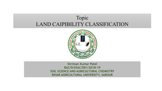 Topic
LAND CAIPIBILITY CLASSIFICATION
Shriman Kumar Patel
BAC/D/SSAC/001/2018-19
SOIL SCIENCE AND AGRICULTURAL CHEMISTRY
BIHAR AGRICULTURAL UNIVERSITY, SABOUR
 