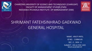 SHRIMANT FATEHSINHRAO GAEKWAD
GENERAL HOSPITAL
NAME : KRUTI PATEL
ID NO. : 21BBA145
SEC : C , SEM : 4
SUBJECT : HEALTHCARE
MANAGEMENT
CHAROTAR UNIVERSITY OF SCIENCE AND TECHNOLOGY (CHARUSAT)
FACULTY OF MANAGEMENT STUDIES (FMS)
INDUKAKA IPCOWALA INSTITUTE OF MANAGEMENT (IIIM)
 