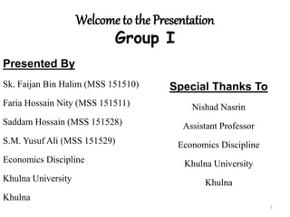 Welcome to the Presentation
Group I
Presented By
Sk. Faijan Bin Halim (MSS 151510)
Faria Hossain Nity (MSS 151511)
Saddam Hossain (MSS 151528)
S.M. Yusuf Ali (MSS 151529)
Economics Discipline
Khulna University
Khulna
Special Thanks To
Nishad Nasrin
Assistant Professor
Economics Discipline
Khulna University
Khulna
1
 