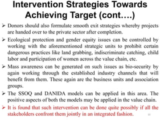 Intervention Strategies Towards
Achieving Target (cont….)
 Donors should also formulate smooth exit strategies whereby projects
are handed over to the private sector after completion.
 Ecological protection and gender equity issues can be controlled by
working with the aforementioned strategic units to prohibit certain
dangerous practices like land grabbing, indiscriminate catching, child
labor and participation of women across the value chain, etc.
 Mass awareness can be generated on such issues as bio-security by
again working through the established industry channels that will
benefit from them. These again are the business units and association
groups.
 The SSOQ and DANIDA models can be applied in this area. The
positive aspects of both the models may be applied in the value chain.
 It is found that such intervention can be done quite possibly if all the
stakeholders confront them jointly in an integrated fashion. 10
 