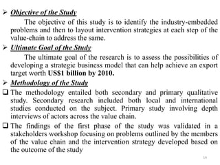  Objective of the Study
The objective of this study is to identify the industry-embedded
problems and then to layout intervention strategies at each step of the
value-chain to address the same.
 Ultimate Goal of the Study
The ultimate goal of the research is to assess the possibilities of
developing a strategic business model that can help achieve an export
target worth US$1 billion by 2010.
 Methodology of the Study
 The methodology entailed both secondary and primary qualitative
study. Secondary research included both local and international
studies conducted on the subject. Primary study involving depth
interviews of actors across the value chain.
 The findings of the first phase of the study was validated in a
stakeholders workshop focusing on problems outlined by the members
of the value chain and the intervention strategy developed based on
the outcome of the study
14
 