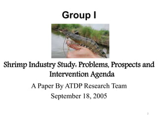 Group I
Shrimp Industry Study: Problems, Prospects and
Intervention Agenda
A Paper By ATDP Research Team
September 18, 2005
2
 