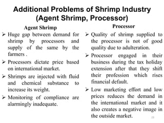 Additional Problems of Shrimp Industry
(Agent Shrimp, Processor)
Agent Shrimp
 Huge gap between demand for
shrimp by processors and
supply of the same by the
farmers .
 Processors dictate price based
on international market.
 Shrimps are injected with fluid
and chemical substance to
increase its weight.
 Monitoring of compliance are
alarmingly inadequate.
Processor
 Quality of shrimp supplied to
the processor is not of good
quality due to adulteration.
 Processor engaged in their
business during the tax holiday
extension after that they shift
their profession which rises
financial default.
 Low marketing effort and low
prices reduces the demand in
the international market and it
also creates a negative image in
the outside market. 23
 