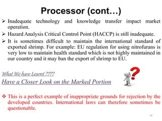 Processor (cont…)
 Inadequate technology and knowledge transfer impact market
operation.
 Hazard Analysis Critical Control Point (HACCP) is still inadequate.
 It is sometimes difficult to maintain the international standard of
exported shrimp. For example: EU regulation for using nitrofurans is
very low to maintain health standard which is not highly maintained in
our country and it may ban the export of shrimp to EU.
What We have Learnt ????
Have a Closer Look on the Marked Portion
 This is a perfect example of inappropriate grounds for rejection by the
developed countries. International laws can therefore sometimes be
questionable.
24
 