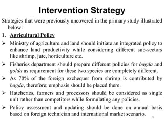 Intervention Strategy
Strategies that were previously uncovered in the primary study illustrated
below:
1. Agricultural Policy
 Ministry of agriculture and land should initiate an integrated policy to
enhance land productivity while considering different sub-sectors
like shrimp, jute, horticulture etc.
 Fisheries department should prepare different policies for bagda and
golda as requirement for these two species are completely different.
 As 70% of the foreign exchequer from shrimp is contributed by
bagda, therefore; emphasis should be placed there.
 Hatcheries, farmers and processors should be considered as single
unit rather than competitors while formulating any policies.
 Policy assessment and updating should be done on annual basis
based on foreign technician and international market scenario. 29
 