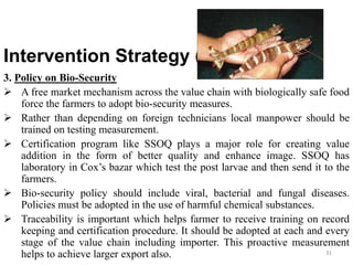 Intervention Strategy (cont…)
3. Policy on Bio-Security
 A free market mechanism across the value chain with biologically safe food
force the farmers to adopt bio-security measures.
 Rather than depending on foreign technicians local manpower should be
trained on testing measurement.
 Certification program like SSOQ plays a major role for creating value
addition in the form of better quality and enhance image. SSOQ has
laboratory in Cox’s bazar which test the post larvae and then send it to the
farmers.
 Bio-security policy should include viral, bacterial and fungal diseases.
Policies must be adopted in the use of harmful chemical substances.
 Traceability is important which helps farmer to receive training on record
keeping and certification procedure. It should be adopted at each and every
stage of the value chain including importer. This proactive measurement
helps to achieve larger export also. 31
 
