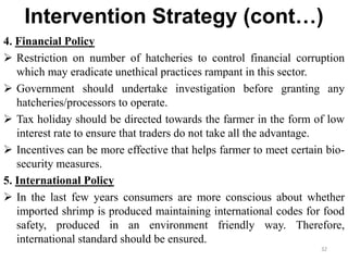 Intervention Strategy (cont…)
4. Financial Policy
 Restriction on number of hatcheries to control financial corruption
which may eradicate unethical practices rampant in this sector.
 Government should undertake investigation before granting any
hatcheries/processors to operate.
 Tax holiday should be directed towards the farmer in the form of low
interest rate to ensure that traders do not take all the advantage.
 Incentives can be more effective that helps farmer to meet certain bio-
security measures.
5. International Policy
 In the last few years consumers are more conscious about whether
imported shrimp is produced maintaining international codes for food
safety, produced in an environment friendly way. Therefore,
international standard should be ensured.
32
 