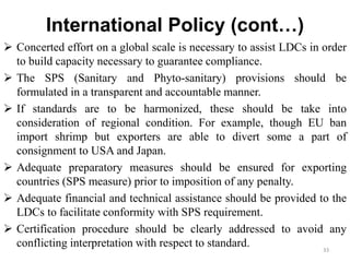 International Policy (cont…)
 Concerted effort on a global scale is necessary to assist LDCs in order
to build capacity necessary to guarantee compliance.
 The SPS (Sanitary and Phyto-sanitary) provisions should be
formulated in a transparent and accountable manner.
 If standards are to be harmonized, these should be take into
consideration of regional condition. For example, though EU ban
import shrimp but exporters are able to divert some a part of
consignment to USA and Japan.
 Adequate preparatory measures should be ensured for exporting
countries (SPS measure) prior to imposition of any penalty.
 Adequate financial and technical assistance should be provided to the
LDCs to facilitate conformity with SPS requirement.
 Certification procedure should be clearly addressed to avoid any
conflicting interpretation with respect to standard. 33
 