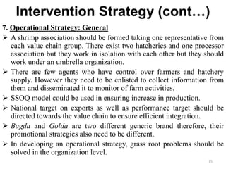 Intervention Strategy (cont…)
7. Operational Strategy: General
 A shrimp association should be formed taking one representative from
each value chain group. There exist two hatcheries and one processor
association but they work in isolation with each other but they should
work under an umbrella organization.
 There are few agents who have control over farmers and hatchery
supply. However they need to be enlisted to collect information from
them and disseminated it to monitor of farm activities.
 SSOQ model could be used in ensuring increase in production.
 National target on exports as well as performance target should be
directed towards the value chain to ensure efficient integration.
 Bagda and Golda are two different generic brand therefore, their
promotional strategies also need to be different.
 In developing an operational strategy, grass root problems should be
solved in the organization level.
35
 