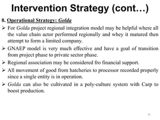 Intervention Strategy (cont…)
8. Operational Strategy: Golda
 For Golda project regional integration model may be helpful where all
the value chain actor performed regionally and whey it matured then
attempt to form a limited company.
 GNAEP model is very much effective and have a goal of transition
from project phase to private sector phase.
 Regional association may be considered fro financial support.
 All movement of good from hatcheries to processor recorded properly
since a single entity is in operation.
 Golda can also be cultivated in a poly-culture system with Carp to
boost production.
36
 