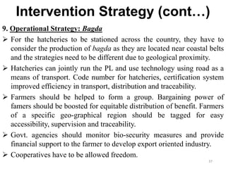 Intervention Strategy (cont…)
9. Operational Strategy: Bagda
 For the hatcheries to be stationed across the country, they have to
consider the production of bagda as they are located near coastal belts
and the strategies need to be different due to geological proximity.
 Hatcheries can jointly run the PL and use technology using road as a
means of transport. Code number for hatcheries, certification system
improved efficiency in transport, distribution and traceability.
 Farmers should be helped to form a group. Bargaining power of
famers should be boosted for equitable distribution of benefit. Farmers
of a specific geo-graphical region should be tagged for easy
accessibility, supervision and traceability.
 Govt. agencies should monitor bio-security measures and provide
financial support to the farmer to develop export oriented industry.
 Cooperatives have to be allowed freedom.
37
 