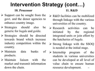Intervention Strategy (cont…)
10. Processor
 Support can be sought from the
govt. and the donor agencies to
enhance country image.
 Strategies should also be
generic for bagda and golda.
 Strategies should be directed
towards brand which increase
industry competition within the
country.
 Maintain data banks of
products.
 Maintain liaison with the
market and transmit information
down the chain.
11. R&D
 R&D facilities can be mobilized
through linkage with the various
universities of the country.
 Research activities can be
initiated by the regional
integrated units or join effort by
the hatcheries of bagda.
 Strong linkage with the SSOQ
is needed at the initial stage.
 Internship program of the
students in various universities
can be developed at all level of
value chain to ensure human
resource development. 38
 